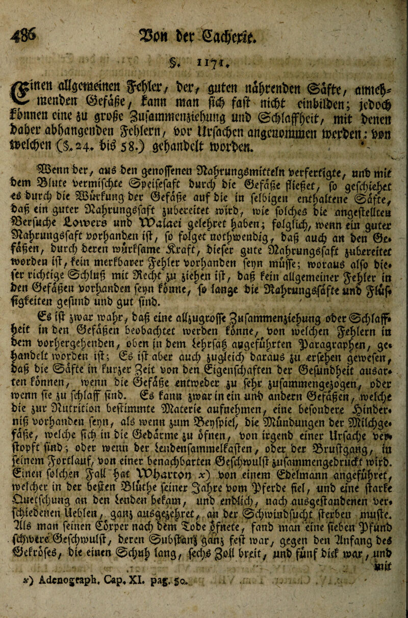 4$6 33dh t>er Sadme. §, 1171, €inett aUgctaritt« ffä/hac,. kr, guten naftrenkn ©afte, m\<$* menku ©eflße, fatm man ftoft faft nick cmbtlkn; jek<$ rennen eine au grüße gufammeiiairijtuug uni» ©cftiafffteit, mit kneti fcakr abftattgenkti fcftfern, kr Urfacftcn angenommen rnrrkn; kn »rieften (§*24. bi6 58.) geftanktt tüorkn. *-■' kenn tet/ au$ ben genofenen Sßa^run^miütefn ber fertigte, unt mit fcem 2Mute vermtfcfyte ©peifefaft burd; bk ©efdge fffefet, fo gefdgeBet ** bre SBurfung ber ©efdge auf bk iu felBigen enthaltene ©dfte, tag ein guter 9iahrung$faft juBeratet wirb, wie fotcf>e.s bk artgegetlten :8Berf«.c&* SLoxveve unb XPaiaei gefettet haben; folglich, wenn ein guter Sftaf)ru«göfaft borhanten ig, fo folget aothwenbig, bag auch an ben ©e* fagen, burcf) bereu wueffame Ärdft, tiefer gute 92a^rung$fafi juBmitet gerben ig, fein merfBarer gelger borhanben fepn muffe; worauf atfo bie» fer richtige ©dgwg mit 3ktfK pi sieben ig., bag fein allgemeiner Se|>tet in hm ©efagen borhanten fepu fonne, fo lange tie Stabranaäfafte unb Stuft ffgfeiten gefunb unb gut gut. fff ^war wahr, bag eine all&ugtoffe gufamtnenjCe^ung ober©d;taflft fjeit in ben ©efagen BeoBacgtet werben fonne/?bon welchen ^e^tern tu bem bortjerge^enbett; oben jn bem iel>rfaf angeführten Paragraphen, ge« ^anbett worben ig; ©6 tff aber and; ^ugteieff barau^ ju erfe^en gewefen, tag bte ©dfte in furjer gek bon ben ©igenfd;aften ber ©efunbhejt ausar«- tenfonnen, wenn bte ©efdge enfweber $u fef>r jufammengejogen, ober wenn fie $u fcf>faff gut. ©£ fann jwar in ein unt anbern ©efagen, weld>e tie $ur 92ntrition Beffimmte Materie aufnehmen., eine Befoubere £tnber« nig borhanben fepn, ati wenn jum Äepfpicl, bie Sßunbungen ber SDWchge« fdge, weld)e gd> in tie ©ebdnne ju bfnen, bon irgenb einer ürfadje bei*» ffopft gnb; ober wenn ber kubenfammelfaffen, ober ber Sruffgang, in feinem gbettanf, bon einer Benad;Bötten ©efdjwulff ^ufammengebrudt wirb, ©inen fold>en SaH~hat VD|>aiton *) bon einem ©betmann angefnhvet, welcher in ber Beffen S5Iutf>e feiner 3af)te bom Pferbe get, unb eine ffarfe £luetfcl)urtg au ben ieubeu Befam, unb enMicf), nach atWgeffanbenen ber« fd)iebenen lleBien, gan$ außge^e|ret., ah ber ©d>winbfud;t gerBen muge. 7ii& matt feinen ©orper nad; bim 5obe |fnete, fanb man eine geBen Pfitnb . febwere ©efchwulg/ b.ecen ©uB^anj ganj feg war,, gegen ben Tinfang be$ ©efrbfeö, bie einen ©d;uf) lang, fed^gofl Breit, unt fünf bief war, unt ; mfc &) Adonogcaph, Cap, XI. pag. . : '