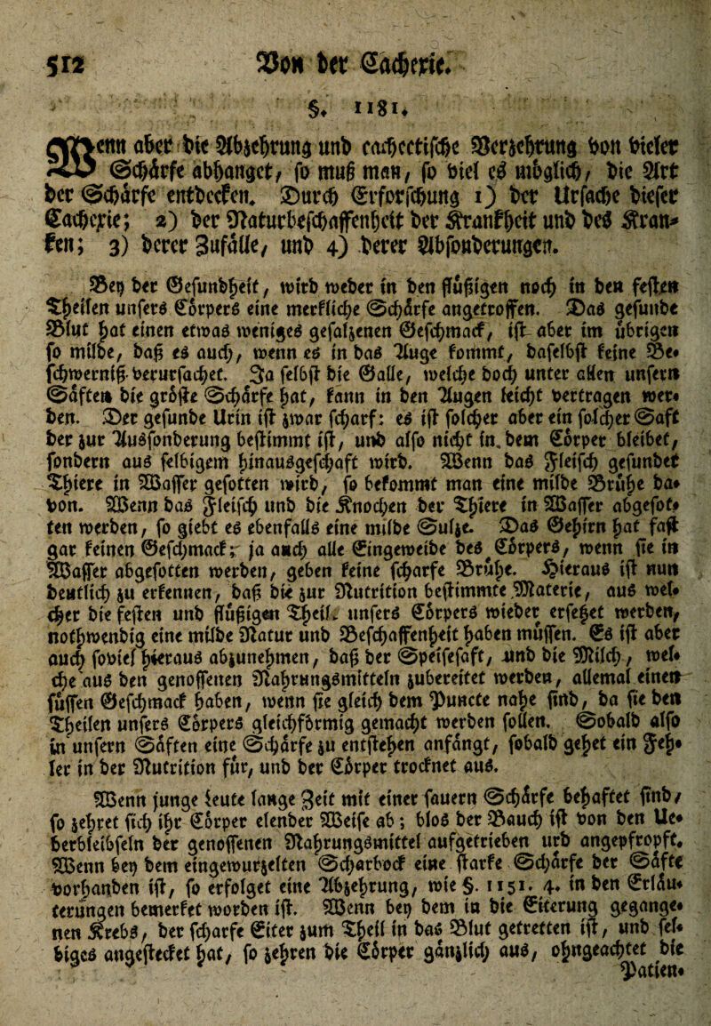 5« ter Satterie. §. H8i, W V ettn a&et btt Stiftung unb cad)cctifdjc »etidjtung bonbtefet @d)£tft abhanget/ fo mu§ matt/ fo feie! # uiMich, bie 2frt bet Sdjatfe entbccfen, SDurcb <£rforfc&ung 0 bet Urfac&e btefet Sax&ejde; s) ber ÜTaturbefc&affenhclt bet ifranfheit unb be$ $ran* fen; 3) betet SufaUe, unb 4) betet SJbfoubetungtft. »ep ber ©efunbfktt, wirb weber m ben flufugen noch in ben fefle» Reifen unfets©orpers eine merfliche Schärfe angettoffen. 5)a$ geftmbe »lut fyat einen etwas weniges gefallenen ©efehmaef, ijt aber im übrige» fo mtlbe, bafi es auch, wenn es in bas Tinge fotnmf, bafelbfl feine »e* fdjwerniff Perurfachet. 3a felbfl bie ©alle, welche hoch unter aHe» unfev» Säfte» bie gräfle Schärfe f>at, fann in ben Tlugen fetd^t vertragen wer* ben. ®er gefunbe Urin ifl $war fcharf: es ifi* folget aber ein foldjer Saft ber jur TluSfonberung bejltmmt ifl, unb alfo nicht in, bem ©otper bleibet, fonbern aus felbigem funausgefchaft wirb* 2Benn baS $(etfch gefunbet %fytn in SBaffer gefotten wirb, fo befommt man eine milbe »rüf)e ba* Pon. SBenn baS Jleifcb unb bie Änodjen ber 5£tere in SBajlfer abgefot* ten werben, fo giebt es ebenfalls eine milbe Sulje. 3>aS ©ejurn £at fa# gar feinen ®efd>macfr ja and) alle ©ingeweibe beS#©örperS, wenn fie in SSJaffer abgefotten werben, geben feine fcharfe »tul)e. hieraus ifl nun beutlicf) $u erfennen, baft bte jur Nutrition beflimmte Materie, aus wel# c|er bie fefien unb flufngeit 5f)eiL unferS ©orpers wieber erfe^et werben, notf)wenbig eine milbe Dlatut unb »efchaffenhett f>aben muffen. ©0 ifl aber and) fofctel hieraus abiuneljmen, bafi ber Speifefaft, 4inb bie SDlild), wel* dje'auo ben genoffenen 9lal)tungsmitteln jubereitet werben, allemal eine» fuffen ©efd;macf haben, wenn fie gleich bem functe nalje ftnb, ba fte be» 'Steilen unferS ©orpers gleichförmig gemacht werben fallen. Sofealb alfo in unfern Saften eine Scharfe |u entfielen anfdngt, fobalb ge^et ein $e|)* ler in ber Sttutrition für, unb ber ©ärper troefnet aus, StBenn junge ieute lange geit mit einer fernem Schärfe 6e|>affet ftnb/ fo $el;ret ftch tl)r ©orper elenber SBeife ab; bloS ber 93auch ifl t?on ben Ue* berbleibfeln ber genoffenen 9lal)rungömittel aufgetrteben urb angepfropft, SBenn bep bem eingewurjelten Schatbocf eine flarfe Sd;arfe ber Safte fcorhanben ifl, fo erfolget eine TlSje^rung, wie §. 1151. 4* tn ben ©rläu* terungen bemerfet worben ifl. SBenn bep bem t« bie ©kerung gegange* ne« Ärebs, ber fd;arfe ©iter *um )tU ip ba$ »lut getretten ifl, unb ftU feiges augeflecfet ^at, fo je^ren bie ©6rper ganjlid; aus, o^ngeachtet bie