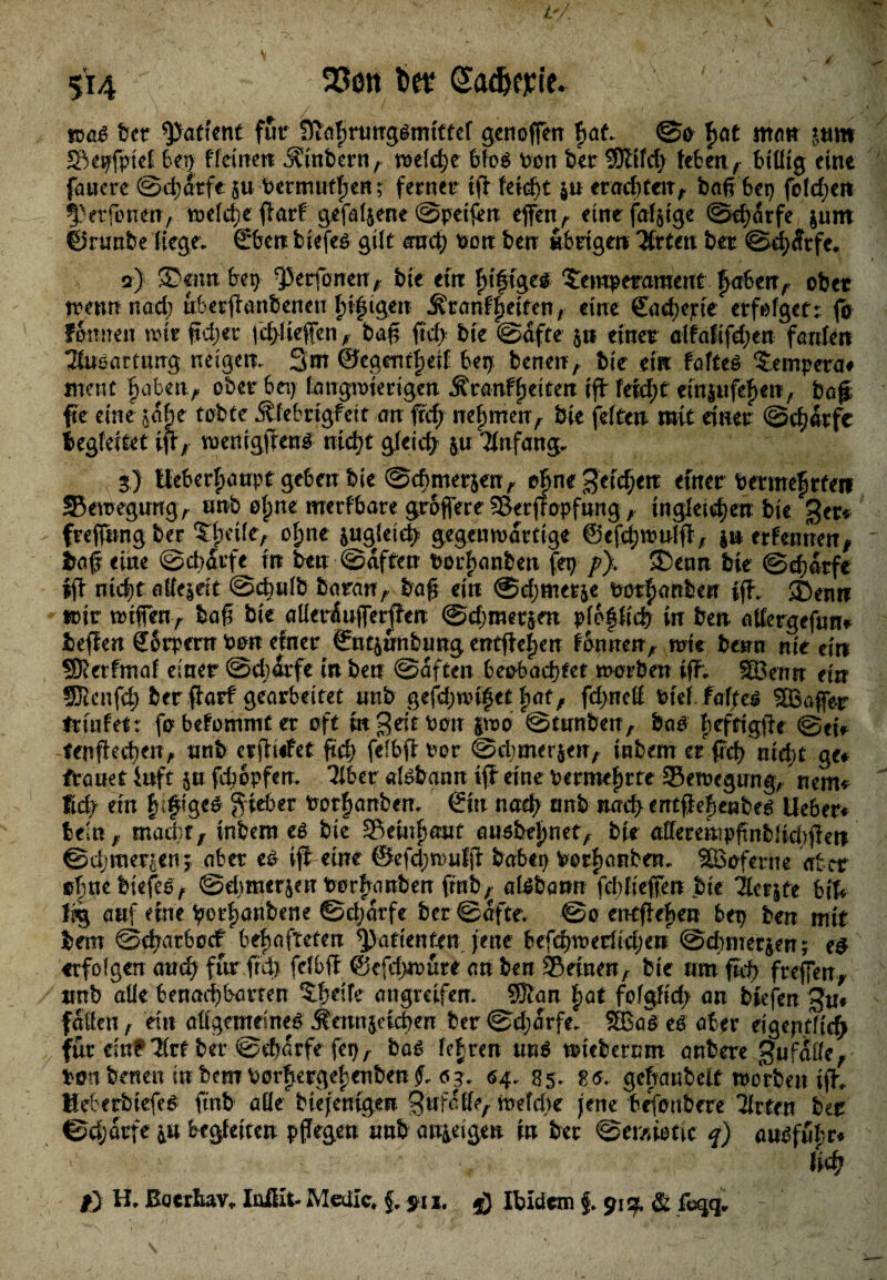 5’i4 23on fca GadKjcie. m$ feer patient fur fftagnmgsmittef genoffen bat ©o gat nt«« mm Sepfptef feen ffeilten .SCtnbern, welche bfos Pon ber SJttfdj leben, billig eine fauere ©djdtfc $u Permutgen; ferner ig feiert $u erachten, bagbep foldjeit ^erfonen, voefc^c ftarf gefallene ©peifen effen r eine fähige ©djarfe gutn ©runfee liege; €ben biefeö gilt amt) Pon ben übrigen Titten bet ©cgdrfe. o) ®ennbep fperfonen, feie ein gifiges Temperament gaben, ober trenn nad) uberganbenen gtgigen Äranfgetten, eine Sadjejcte erfolget:: (b fonnen trir fd)er fegfieffen , ba# ftcf> feie ©dfte $n einer alfafifd;en fanfeit Tlueartung neigen. 3m ©egemgeif bep benen, feie ein faftes Tempera# mene gaben, ober bei) langwierigen .Sranfgeiten tg feid)t einjufegett, baf fte eine jage tobte Äfebrigfeit an ffd; negmen> feie feiten mit einet ©cgdtfe begleitet ig, wentggenS ntegt gleich p Anfang. 3) Uebergaupt geben feie ©cbmergen, egne geicgerc eurer Permegrfeti ©etregimg, unb ogne merfbare groffere Setgopfung, inglei^en feie get* freffung ber Tgeile, ogne pgfeidj» gegenwärtige ©cfcgwulg, p erfennen, traf eine ©cgdtfe in ben ©dften Pocganbeit fep /?). T>enn feie ©d)dtfe fg niegt allezeit ©cgulb baran, trag ein @d;met$e Porganbeu ig. ®enn trit trtffen, tag feie aüetdufiergen ©djmerjm plofliefe in ben attergefun* beffen Körpern Pon einet ©ntpnbung entgegen fonnen, wie betrn nie ein SERerfmaf einer ©djarfe in ben ©dften beobachtet trorben ig; SBenn ein SRenfdj ber garf gearbeitet unb gefdjmget gat f fd>nef Ptef. faf/eS Gaffer trurfet: fo befommt et oft in $ eit Pon pro ©tiro&en, bas gefttgge ©etV fengecgen> unb ergiefet geg felbg Por ©cgmer&en, inbem et geg nidjt ge# trauet iuft p fdjopfem Tiber alsfrgnrc ig eine permegrte Setregung, nem# fid? ein gifige# lieber Porganbem &n twä> unb nad> mtgegenbes lieber# beut, rnadjf, inbem es feie Setugaut ausbegnet, feie allerempgnblidjgerc ©djmer^en; aber es ift eine ©efdjwulg babep Vorgängen.. SBoferne aber ognebiefeS, ©djmerjeu Vorgängen ftnfe7 aisbarm fegfiefien feie Tlcrpe bif# 1% auf eine >or|)anbene ©djdrfe ber ©dfte. ©o entgegen bep ben mit bem ©egatboef behafteten Patienten jette befegtrerfidjen ©duneren; e# erfolgen and) für frd) fefbg ©cfd)*rure an ben Seinen^ feie um fid> freffen^ ttnb alle benad^barren Tgeife angreifen. Sffian |at fofgfid) an tiefen §u# fallen, ein allgemeines j?atnpud)en ber ©djarfe. 2BaS es aber eigentlich für ein^TIrt ber ©d)drfe fepA bas fe|ren uns tricbernm artbere ^ufalleA Pott benen inbemPorgergegenben^ ag. <54.. 85. 8<J. gebaubeit trorben ig. HebetbiefeS fmb alle btejenigen SufaffeA mefege jene birjoubere Titten ber ©djdrfe in begleiten pgegen'unb an^igen in bet ©emiotic f) ansfugr# ■' ' •, lid} f) H, ßotrliav» Iüßlt-Metiic» f, fix. Ibidem f. 91g, & fcqq„