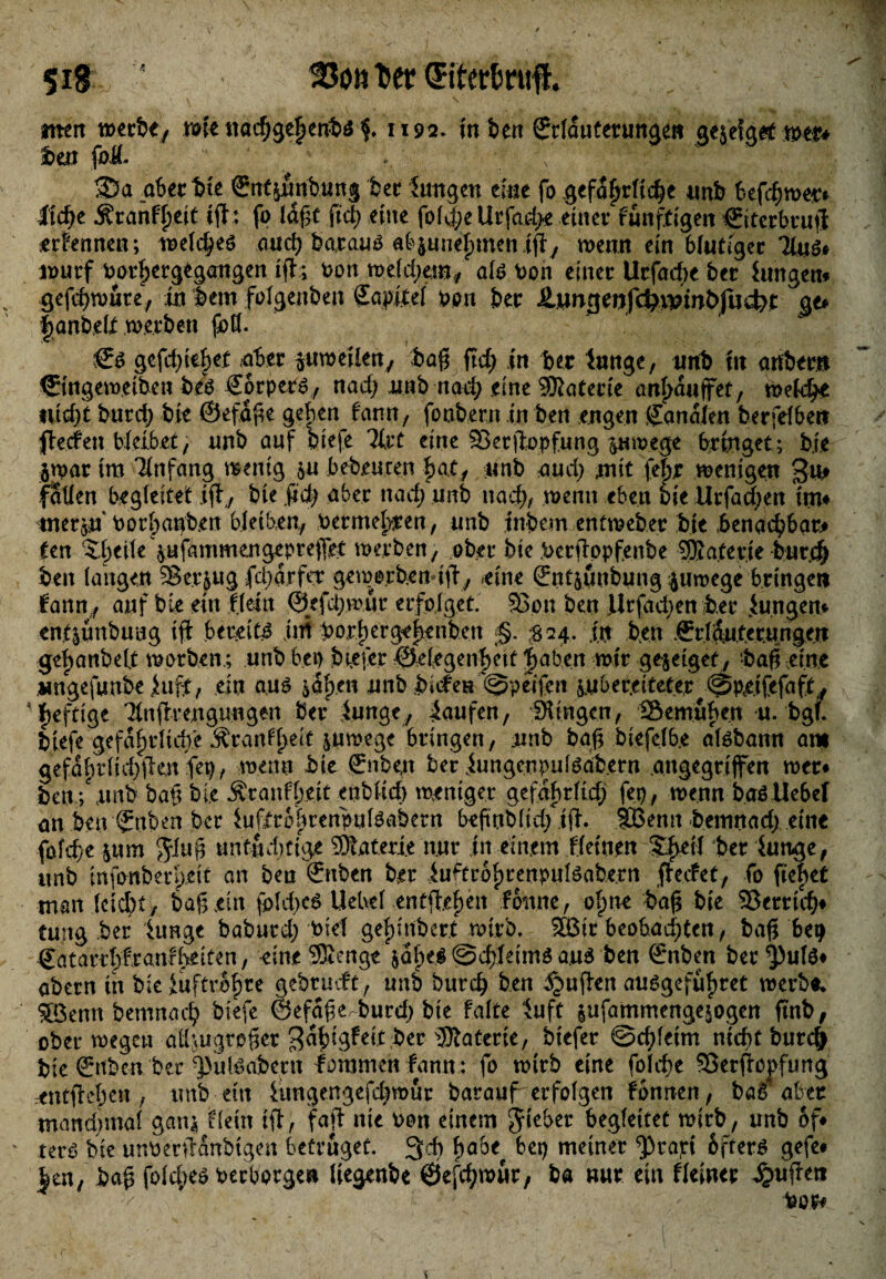 «tett »se itadjgt^ertbä $. 1192. in t>en Srttauterungen gejeigrt tott* feen foÄ- ,, \ ’  ■;? %)W' ^ X]' f . ©a aber W ©ttfiStibung feer Jungen eine fo gefährliche unb befchn>e& Jtc^e Äranf^eiC ifh fo lagt ftd; eine fof4>e llrfad>e einer funftigen €iterbru|i serfennen; welches auch baraus abpnefnnenifi, wenn ein blutiger 31«$# wurf bor^ergegangen i(h Pott mefd;em, als ton einer Urfacbe ber hingen* % gefchwute, in feem folgettfeeit Sa.pitel Pon ber £ungenfcWwbfud)t gt* |anbelt werben fad. €s gefdjiihef aber pweilen, fea# ftcf> in ber Junge, unb in artbern ©ngem.eiben fees SorpePS, nad; nab nach eine Sföatecie anfwwjfet, welche titelt burd; feie ©efdfce geben fann, fonbern in bert engen Canalen berfelbet* fieefen bleibet, unb auf biefe lixt eine Serjiopfung pwege bringet; bie jtpar im Anfang wenig p bedeuten bat, unb and; mit fefer wenigen 3u* faden begleitet iff, bie fict> aber nach unb nach, wenn eben biellrfad^en im* tnerp borbau^en bleiben, Permel}fen, unb infeem entweber bie benachbart ten ^feeife pfammengeprejfet werben, ober bie Perftopfenbe ÜKaterie burd) beit langen SBerpg fd;d.r fet geiae.rb.cn tffy eine (Jnfpttbung pwege bringen fann , auf bie ein fleht @efd;mur erfolget. 35on ben J|rfad;en feer Jungen* enfpnbung ift bereite jiti feorl)crge|)enfeett ■§. #24. in feen Srrldutcrungm gefjanbelt worben.; unb bei) btefer Öelegenbeit fjaben mir gejeiget, -baß eine wngefunfee Jufit, ein aus ^af>en unb feitfen ©peifen p b e r.e i teter ^ @ pe.i fefa ft, heftige 3tnfh,engungen feer Junge, kaufen, Gingen, Semuben u. fegt* biefe gefdiwlidie Äranffeeh pwege bringen, uttb bgfj biefelbe alsbattn am gefdhrlid)fen fep, wenn feie ßrnben ber Jungeupulsafeern angegriffen wer* feen; unfe bah bie $ranff>eit enblicb weniger gefafwltd; fep, wenn baSUebef an feen Hubert ber JuftrobrenpulSabern befwbl.id; ifh SBenn feemnad) eilte fofd>e pm untüchtige Materie nur tit einem fleinen ber Junge, unb infonberpeit an ben €rtben ber Juftrohrenpulsabe.rn ffeefet, fo fielet man leicbt, baß jein foldjeS Uebel entfielen foitne, olpne feajs bie ©erriefe* tung feer Junge bafeurd; feie! ge|)ütbert mirb. SBit beobachten, bafTbe? Catarrfefranfheiten , eine SSenge pf)ei ©cfeleims aus ben Srnben ber ^)uls* abern in bie Juftrofere gebrudft, unb burch ben ^ußrert ausgefüfwet werb«* SBenn bemnaefe biefe ©efd^e burd) bie falte Juft pfammengepgen ftnb, ober wegen aUpgro^er ^dhigfeit feer Materie, biefer ©chfeim nicht bur4 feie &tfeen ber ^)ulöabent fomnten fann: fo wirb eine folche 93erfropfung entfiehen , unb ettt Jungengefd^mur barauf erfolgen fbnnen, ba^ aber mand^mal gan^ fleht ifi, faji nie )>on einem Jieber begleitet wirb, unb of* ' terö bie unt3erfldnbigen betrüget. 3ch fyabt bep meiner ^rapi 6fter^ gefe* htn, fea^ folche^ t)ecbprgeit liegenbe ©efd^ur, ba nur ein fleiner puffen i^or*