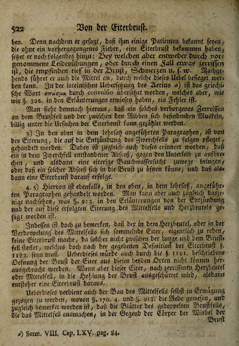 523 JBon bet ®itetbrufl. 6cn. ®enn ftad;bem «r gefagt, baff il)m einige Patienten befannt feiert/ bie ofjne ein botfSergegangeneS $td>er, eine ©terbrujt bef ©turnen ftabeiiy fetjet er uocf; folgendes binju 5 iScy tveldten aber entweber burd? poiv genommene Ääbeoübtmgen, ober bmd) einen etwas jerriffen ift, öie Smpftnöen tief in ber 23iuft, ödmtcrjeit tt. f vv. 3Iad;ge« hcnbö fufjret er aud; feie SSiitfel an, bued; wdd;e biefeß Uebel befiege’t wer« ben fann. 311 ber faceintfd;ett Uebetfe|ung fces 2ietiuo a) ifl baS gried;t« fd;e Sßort öW<f(u« bütd; convuifio uberfeijet worben , welches aber, wie wir §. 320« in ben €r!auterungert erwiefert haben, ein Felder iff* sfftan ftef)t bemrtad; Ineratis. baf? ein foTdreö Verborgenes gerreiffeit an bem Sruftfet! unb ber jwifdgert ben Sitbben ftd; beftnbenben SÖtuöfeln, biliig unter bie llrfad;en ber ©rerbrnjt fatirt gejdf»let werben. 3) 3« ben oben in bem Wprfaf angeführten Paragraphen, ift Port be»©terung, bie auf bie Sntjunhting bes 3metd;feiis ju folgen pfleget , geftanbeit worben. ©abetj ift jifgleid; aud; biefes erinnert worben, Jfaf ein in bem 3werd;feÜ eittfianbenet Tlbfcep, gegen ben Unterleib 51t atifbre« d;en , urtb aisbann eine eiterige Saud;waffetfud;t ( juwege bringen/ ober baft ein foldiet'Hbfcef? ftd) in bie Stuft $u ofnen fönne, unb baft als* bann eine ©terbritft barauf erfolge. 4. 5) £ietbört tft ebenfalls, trt ben oben, in bem fefirfaf, angeführt tett Paragraphen geljanbdt worben. Sinn fann aber aud; &ugleid;t basje« nige naeftfehen, was §, 913. tn bett ©•Iduterungcn Von ber ©tfsunbung Unb bet auf btefe erfolgten ©terUitg bet- fBiitfelfellS nnb -Scrjbeutefs ge« fagt worben ift. Sttbeffert ift bod) ui bemetfen, baf; ber in bem ^>erjbeufel, ober in ber Serboppelung' bes pjittelfells ftd; faminelnbe ©ter, eigentlich ju reben, feine ©tetbruft mad;e, ba foldter nt dt jwifdjen ber funge unb bem Sruft« feil fierfet, weldfeS bod; nad) ber gegebenen Definition ber ©terbrujt §. Ü83. fet;;i nutft. UeberbsefeS würbe aud; burd; bie $. 1191. befd;riebene itefnung ber Stuft ber ©rer aus bieten bepbert £>rfen nid;t fbnnett her« ausgebradjf werben. Sßefttt aber btefer ©ter, naef) ierriffenfn jjetjbeutet ober fOiittelfeli, in bie ^ofiting bet Sruft *u(Sgefrf;utfct wirb,' aisbann entfteher eine ©terbrujt büraüS. UeberbiefeS vetbsenf and; ber Sau bes PtittelfeilS feibft in Crwuguitg gezogen Ju werben, wovon §# 170, 4- nnb 9i3« bie Ölebe gewefen, unb juaieieft bemetfet worbert ilt, baf? bie Slattet beä gehoppelten Sruftfelis, bie bas 53tifte(fell auamad;en, in ber ©egenb ber Körper ber SßirM ber a) SaiRi Vili. Cap, LXY» ßag, §4,