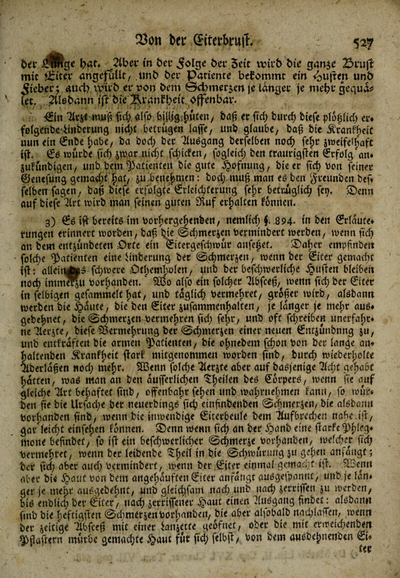 btt JpUge J>at* Tibcv in bet ^olge t>er Seit unr& bie gan$e Stuft mit ititev angejfutlc, unb bet Patience bekommt ein <bujten un6 Riebet; aud) witb er t>on bem ©d>mer$en je langer je mebtgequa^ (et. 2lbbann ift bie ^tanH)ett offenbat- ©n Tttsc muß ftd; alß fcpgibnten, baß et ftdE> burdj biefe pfoflid) er* folgenbeiinberung i\id)t betrugen lafie, unb glaube, baß bie Äran^eit mm ein ©ibe f)abe, ba bod) bet Ausgang berfelben nod) fefjr jnmfe^aft iß< €s würbe ftcf> &mar nidjt fdßden, fogletd; ben ttaurigßen ©folg an* äufunbigen, unb bem Patienten bie gute d?ofnung, bie et ft'db Pon feiner ©enefung gemad)f |>at, &u benehmen: bod;.muß man es ben $reunben bef* felben fagen, baß biefe erfolgte ©letdjferung fe|>r betuuglid) fei), £)emt auf biefe 3lrt toirb man feinen guten 3\uf erhalten fonrten- 3) ©s iß bereite im porbergeßenben, nemltd) f .894- in ben ©laufe* tungen erinnert worben, baß bie @d)metjen Permtnbert werben, wenn ftd) an beul ent^ünbeten Srfe ein ©tergefcbwut anfeßef, ®abet empßnben - folcße Patienten eine Anbetung bet ©d)mer&en, wenn bet (Stet gemacht tßfaüeüttfMS fcßwere £)tlwmI)ofen, Urtb ber 6efd;werlidje ^ufien bleiben ttöd) immerju Porfjgnbem ‘ 2Bo alfo ein folget Tlbfceß,. wenn ftd; bet ©tcr in felbigert gefammeft ßat, unb täglich Permehret, großer wirb, afsbamt werben bie 3gdute, bie ben ©ter äufammenßalten, je langet je mehr aus* gebeßnet, bie ©cßmerjemPermeßren fid) feßr, unb oft fd)tetbcn unerfaßr* neTlerjte, biefe Sermefwung bet @d)mer$en einet neuen ©tfjunbnng $u, unb entftdftert bie atmen Patienten, bie oßnebem fcßon Pon ber lange an* fjaltenbert Äranfbeit ßarf mitgenommen worben ftnb, butd) wiebetfwlfe Tlberldßen nod; meßr, SBenn folcße 31et$te aber auf basjenige 7ld)t gehabt Ratten, was man an ben äußerlichen feilen bes Körpers, wenn ße auf gleiche Ikt behaftet ftnb, offenbart feßen unb wabrneßmen Fann, fo wut* ben ße bie Utfacfye bet neuerbtngs ßcb etnßnbenben @d)mer$en, bie afsbamt Porßanbert ftrtb, wenn bie inwenbtge ©terbeule bem llufbrecbett nabe .ift, gar feicßt eififeßen fonnen. ®enn wenn ftd) an bet £>attb eine ßarfe$f>leg* mone beßnbet, fo iß ein befd)werlid>er ©cbmetje Porljanbert, welcher ftd; Permebtet, wenn ber leibenbe Sfjeil in bie ©djwtmmg geben anfangf; ber ftd> aber aud) Perminberf, wenn ber ©ter einmal gemacht tß. -SBettti aber bie Spant ton bem attgebduffen ©ter anfdngr ausgefponnt, unb je Idtt* ger je met>r ausgebeßnt, unb gleidyfani nad) unb nad) jetrtjVett $u werben, bis enblid) bet ©tet, nad) jetrtßener f^aut einen Ausgang ßnbet: alsbann ßnb bie beftigßen ©d^metjenPötbanben, bte aber al^obalb nad;lvigen, wenn ber fettige Wceß mit einer ianjette geofnet, ober bie mit erwdtf)enben Spaßern mürbe gemachte §aut fut ftt$ felbß, Pon bem ausbebnenben SU