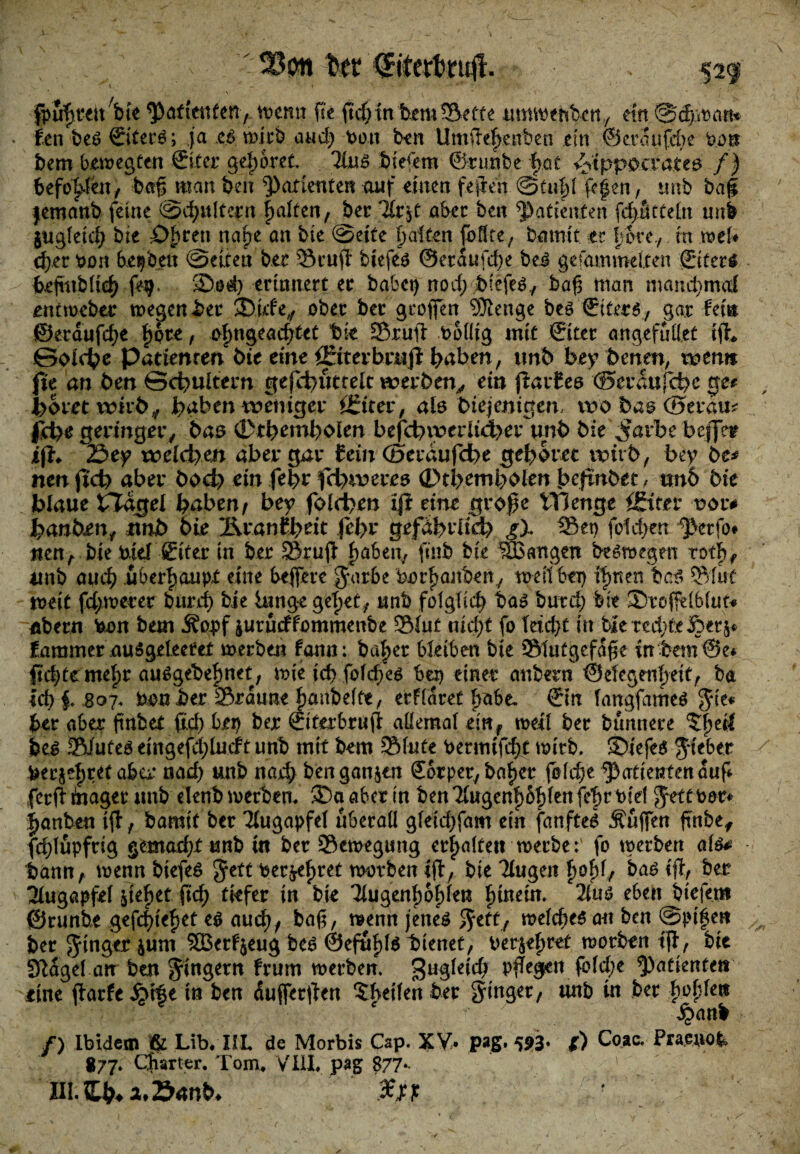 m fpufjteubie wenn Re RdjdntuemSette umwehben,, ein &ä):mn* fen bes ©iterS; ja es wirb and) bon ben UmRe|>enben ein ©eraufdie b.on bem bewegten Sit er gehöret, 21ns biefem ©runbe bat Hippocrates /) befohlen, baß man ben Patienten auf einen feRen @tu|l R|en, unb baf jemanb feine ©äjultern galten, ber llttf aber ben Patienten fdjatteltt unb $ugleid; bie Öhren nape an bie ©eite palten fbflte; bamit er porey in wef* d).er bon beleben ©eiten ber ScuR biefes ©eraufeße bei gesammelten ©iters feefmbltcf) fe$> '35od) erinnert er habet) nod) jbiefeSy baR man manepmd entweber wegen ber ®irfe, ober ber großen 'Stenge beö ©iters, gar fei® ©eraufepe ßpte, opngeacf/tet bie SruR bollig mit ©iter ang.efufl.et iR* Solche Patienten bie eine fEtterbrnfi haben, unb bey benen, wen» fie an ben Schultern gefchutrelt werben, ein RarEes ©eranfebe ge# höret wirb y hüben weniger ffiter, ab btejenigen, wo bas ©erau* geringer, bas (Dthenrbolen befei)werlid>er unb bie ^arbe beffetr iR«. 2$ey welchen aber gar (ein (Beraufdbe gehöret wirb, bey te* nen fjeto aber bo<h ein fehr fcfyweres ©tbemholen beftnbet, tsn6 bie blaue tTagel haben/ bey folcbcu iR eine große VH enge (Sitev vor* kanten, mb bie ÄranEheit fefyv gefährlich gX Sen fdd>en ^>erfo# nen, bie kiel ©iter in ber SruR paben, ftnb bie langen bewegen totp, itnb and) überhaupt eine befere Jarbe borßanbetty weit bei) ißnen bas ©Tut weit fd;wecer burd) bie lange gepet, unb fdglid) bas butep bie 3>rcßelblut* flbern kon bem Äopf jurueffommenbe 2Mut nicpt fo leicpt in bie redete £>er&« faramer nuSgeleeret werben fann: baßer bleiben bie Slutgefafje inbem©e* ßcßte meßr auSgebeßnet, wie id> fofeßes bei) einer anbern ©efegenßeit, ba id) £ 807* bau her Srauueßanbelfe, erflaret ßobe. ©in langfames Jie* f>ev aber finbet fid) bep ber ©iterbruR allemal ein, weil ber bünnere 5ßetf bes Siutes eingefdRmft unb mit bem Slute betmtfeßf wirb. 3>iefe$ lieber fcerjeßret aber nad) unb narp ben ganzen ©orper, baßer folcße Patienten auf ferR toager unb elenb werben. 3Da aber tn ben2£ugenß6ßlenfeßrt>id Jetttoor* ganten iR, bamit ber Augapfel überall gleid)fam ein fanfteS Äufen fmbe, fcßlüpfrig gemarf)Xunb in ber Bewegung erhalten werbe: fo werben als* bann, wennbiefeS Jett berußtet worben iR, bteTiugen ßoß1, bas ift., ber Augapfel ReRet ßd) tiefer in bie Tiugenljo^len ftinein. 2(uö eben biefem ©runhe gefc|ie^et eö au<h/ bag, wenn jenes Jett, welches au ben ©pifett ber Jinger jum 2BerF$eug bes ©efuRlS bienet, oerjeßret worben tR, bie Stlagel an ben Jingern frum werben. pRegen fold;e patiente» eine Rarfe^tfe tn ben dufferRen 5f>etlen ber Jtnger, unb in ber boplen Qanb /) Ibidem ^ Lib, IIL de Morbis Csp. XV. pag. 593» *) Coac. Praenofe 877. Charter. Tom,. VIII, pag 877..