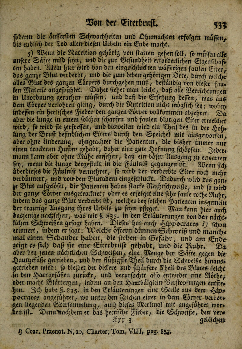 i $5oti bet <£itetbru.|L , 555 feHümtt bte ^uffecfteit 0cf)m<id)fteitett unb öfjumatfttm erfolgen muffen» i\$ eablfcb ber 5ob allembiejen Hebeln ein ßrnbe mad)t.. 5) SBenn bie SRuCrition gehörig ton flotten geben foflP, fo muffen alfe unfere ©dfte mtfb feijn, mb bte $ur @cfunbf)ett erforberltcfjeri ©geri^afc' ten fyabtn. Wein |ierttirb ton ben eingefd)iudten wdfferigen faulen baf $an$e ^tefcerberbf, unb bie &itm leben gehörigen £)rte, burcf; welche allef 3Mut bef gongen €Sr.petf butebgehen muf$, fceffdnbig ton biefer fau* len Materie artgefpu^t* 35af)er ftebetman IeCcf>t, ba# alle Semebtunaen in Unotbnung gerätsen muffen, unb baf; bie ©fefung bejfen, traf am bem Sotper terlohren gieng, bureb bie SRutcition nicht mogftd) fei); wobetp inbeffen ein fwetifebef lieber ben garten £6rper toüfotnmew obstet, ©a ober bie hinge in einem folgen fdjatfen unb faulen blutigen €ifer erweichet wirb, fo wirb fte jerfcejfetr, unb bisweilen wirb ein S^eilbef in ber Qoh* hing ber Stuftbeftnbitd>en ©terö bureb ben. ©peicbef mit aufgeworfen, aber ohne linberung, ohngead)tet bie Patienten, bie bif^er immer nur einen trockenen £uflcr gehabt,. bähet eine gute jjwfnaug. fd^opfem 3ebcr#- mann famt aber o(;ne 9}iu£e einfef)etrA baß ein bofer: 3lufgang $u erwarten fei), wenn bie iunge berg^Mt in bte Jöulni# gegangen ifb. SBennft^ uberbiefe^ bie ^aulnif termebrtt, fo wirb ber uerberbte ©ter noch mebr berbunnerf, unb towben Säubern eingefebiueft. ©abureb wirb baf gan* fe Slut aufgdofet, bie Patienten haben ftarfe Ütacbtfcbweiße,- unb fo wirb ber ganje €orper auf getroef net;- ober cf erfolget eine fefw faule rotf)e SUtbr, inbem baf gan$e Siut terberbt tfl> weld;ef bet> Toteren Patienten infgemein ber traurige Tlufgang i^ref Uebelf *u fet)n pfleget. 2&an fann |>ter auch baffenige naebfehen, waf wir £ m5* iu ben örrlantenmgen ton ben ti&tyu fid;en ©cbwetfengefagt haben.. 2Diefef bataml) ^ippoevatee l) fd^n erinnert, inbem er fagt: 'Welche ofcern bnnnen©cl)it?eip utrö mand)? mal einen ©cfoauber buben, bie fuktn in (Befahr, unb am i£nbe $eigt ee ftd) ba| fte eine öriterbn!|i gehabt, unb bie Äubr* ©a aber bet} jenen nächtlichen ©djwdfjen,, eine SOlenge ber ©dfte gegen bie Jgautgefäfk getrieben, unb ber ffu^igjle 5f)eii burebbie ©obweifk hinauf# getrieben wirb: fo bleibet ber bittere unb fd;drfere &hed bef 33futef leidet in ben ^>autgefdfen juruefe, unb terutfachtt alfo entweber eine Slotbe, ober maeijt Sldttergen,, inbem an ben ^atttbdlgldn 33erffapfuugen entffr# $en. 3d) h^be §. 835* in ben ©lauterungen eine ©feile auf bem *£>ip* pocrates angefuhtet, wo unter ben 3dd?en einer in bem Sbrper terbor# genJiegenben ©terfammlung, auch biefef 9Kerfmal mit angtfu|)ret wor# ©ennltacbbem er baf ftectifcbe lieber, bte ©d;wdjk/ ben ter# 3: v ■* v flcblicbe® Coae. Praenot. N, ior Charter» Tom* ViH# 85S> /