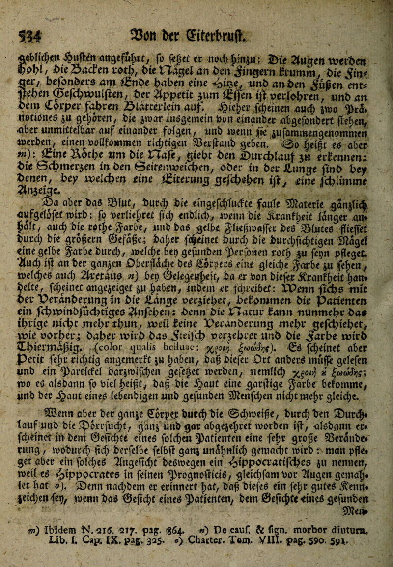 514 33ött btt Eitert ruft. $tbUd)tn duften angeführt, fo feget et nod> gfnju; 2>te Timen wtebm toobl f Sacfen mh, tue Hageln hm Jmgern fromm, feie Vm* Sei7 hefonhers am ££nhe haben eine 4fe'^ unb an ben Jf.ußen enW flehen <Sefd;t*uUften, bet Appetit $um Itjfen tfl setfohren, unb an bem Cptpet fahren Slattetictn auf. tiefer {ehernen auch $wo 9>ra# notibneS p geboten, ik jwar insgemein bott etnanber nbgefonberf flehet^' -aber unmittelbar auf etnanber folgert, mti wenn (k pfammengenommeri werben, einen boüfotttmen richtigen Serjianb geben/ ©o heiflt esaber iZine I\oche tim bie JTTafe , gieht ben durchlauf gu erfennm* hie Schmerlen in ben ©eitenweicben, ober in bet Zunge ftnb bey benen, bey weichen eine igire.ro ng gefebebw ifl, eine febiönme 2ln}age+ Söa ober bas S&lut, burd; bie emgefdjlucfte foule SKatene gan$i<% aufgelofet wirb: fo berlie^ret fxd) tntildh, wenn bie dvtanfpdt langer an* $alt, aud) bte Mpe Jarbe, unb boö gelbe g-ltegioaffer bea S&luteS flteffet burcf; bte groffern ©jefdfle; boljer freutet iurcf? bte bucchftdjtigen Slagef eine gelbe g-orbe bttrd), welche bei? gefunben ^erfonen p fepn pfleget Und) ifl ott ber ganzen Oberfläche bes Qrpecs eine gleiche $orbe p fefjen, welchem auch Ttett&w n) bep ©cfcgeuf>*it, ba er bon biefer Äronfheit^att# beite, fcheinet ange^etget p jjgfot* iubetn er fäjrdbet: Wenn flefes mit her Perdnbecung in bie Zange vev$iebetf bekommen bie Patienten ein fchit>i'nbjud)nge0 Tinfetyen: benn bie baetit farm nunmehr ba* ihrige nicht mehr thun, weil feine X>eränbernng mehr gefd)iebet, wie uothet; bähet wirb bas.jteijcb t>er$ehret unb bie ^atbe wirb XLhirrmdßig. (color gualis beiluae: .gudlfyf), & fd;etnet ober petit fej)t richtig ongemeeft p haben, baff btejec Ort anberS muffe gelefeit unb ein ^)articfel barjmifchen gefefet werben, nemlich x£ot$ * wo es aBbonn fo m'el hdfft, baff bie ^out eine gorflige gorbe befomtm* unb ber ^aut eines febenbigen unb gefunben 9ttenfd;en nid;tmel)t gleiche* ^Bennober ber ganje €otper burrhbie ©chweiffe, burchben SDur#« tauf unb bte ^orrfucht, ganf unb gor obge^ret worben iff, alsbann ec# fd>einet in bem ©effchte eines folche« Patienten eine feftr groffe Sßerdnbe* rung, wobureb fld) berfelbe felbfl ganj unähnlich gemocht wirb: man pfle« get aber ein fold;eS Ttngeflcht beswegen ein -^ippoctattfche^ p nennen, weil es ^ipp^cratea tn feinen ^rognoflicis, gleidjfomPor 2(ugen genial)* fet flat o), ®ennitad;bem er erinnert h^h biefeS etn fcf>r gutes Äeun* feid)eu fet), wenn bos ©efleht eines Patienten, bem ©efichte eines gefunben ‘ f \ 5Äem m) Ibidem N.eii5. 217. pag. ^64, «) De cauf. & fi^n. morbor dnvturn*