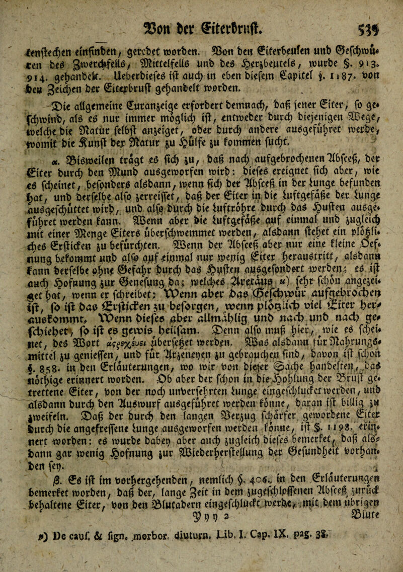 f enffedjen etnfmben, gerebet worben* 93ott ben ©terbeufen unb ©efcfjwu* tm bef gwerc^feHö, SRittelfeUf unb bef jjoribeutclf, würbe §. 913* 914. geljanbek. Ueberbiefef tfl nud? in eben biefem Kapitel j, 1187. Jbeu geidjen ker ©ttrbrufl gefjanbelt worben. ®ie allgemeine ©ttanjeige erforbert bemnad), baft jener ©ter, fo ge* fd)wiub, ate .ef nur immer mogüd) tfl, entweber burd) biejemgen SBege, ioelcf)e bie Slatttr.jfe# anjeiget, ober burd) anbere aufgefü|)ret werbe, womit bie $unjl ber fftatur $u §.ßtfe &u fo muten fud;t «. ©ifwetlett trägt „ef fi<$ £U,\baft nad) aufgebrodjenenTlbfceft, ber ©ter burcf) ben 9ftunb aufgeworfen wirb: btefef ereignet ftef) aber, wie *S fdjetnet, befpnberf alfbann, wenn ftd) ber 'Mbfceft in ber Junge befunbett £at, unb berfelbe atfo &erreiftet, baß .ber ©ter in bie Juftgefage ber Junge aufgefcfyuttet wirb, unb alfo burd) bte Jufttofwe burch baf £ujlen aufge« führet werben fann.' SBenn aber bie Juftgefafte auf einmal unb &agfeicb mit einer 9Renge ©terf uberfdjwemmet werben, olfbann flehet ein pß|ln ü)t$ ©(liefen ju befürchten. 2öemt ber llbfceft aber nur eine Keine .Oef«. tiung befommt unb alfe auf einmal nur wenig ©ter herauf tritt, alfbann fann berfelbe *>|n# ©efaljr burcf) baf ^uflen aufgefonbort werben,; ef tjl and) §ofnung$ur ©enefung ba; weld^f Qmm*. «) fcfw fd)bn angeln $et bat, wenn er febreibet; VPenn aber bas fötf&xpm .atifgebroc^en tjl, fo ifl bau öjrjlicfen $u befördert, wenn pl6t$;td) triel öftrer ber* auofomrnK Wenn biefeo aber alimab% tinb itad^unt) nad) ge* fdnebet) fo tjl ee gevriö beufam. SDenn alfo muft fyki, \vit ef fd;en ttet, bef 3Bprt »^^xevsi uberfei^et werben. Sßaf alfbann turSlafwungö« mittel &u genteften, unb für Tttaenetjen ju gebrauchen finb, baoon i)l fci)on f. 858. in ben ©lauterungen, wo wir bon bitter @adje fjanbelfen, ,baf itotl;ige erinnert worben. £>b aber ber fdjon in biev^otplung ber ®fujr ge« trettene ©ter, bon ber nod; unberfebrten Junge eingefcl)lucferwerben, unb alfbann bureb ben Tiufwurf aufgefubret werben fottne, baran tjl billig in jweifeln. ®aft ber bureb ben langen $8er$ug fdjarfet geworbene ©ter feurci) bie angefreftene Junge aufgeworfen werben fonne, tjl §. 1198, eftt|* ttert worben : ef würbe habet) aber aueb sugleid) btefef bemerfet^ baft alf^ fcann gar wenig ^ofnung jur SaMeberherjlellung bet ©efunbljett borfjam ben fet). f ^ , ß. ©f tjl im borf)ergef)enben, nemltcl) §. 40^ in ben ©lauferungen bemerfet worben, baft ber, lange $cit in bem 5ugeftd)lpfienen ^(bfceß juruef behaltene €iter, bon ben ^Älutabern etngefd)lucft werfet, imit,bem übrigen . ' 9t)t) 2 / ' ©lute #») De canf. & fign« .morbor« diuturn, i-ib. I. Cap, IX, pag, 3§? /