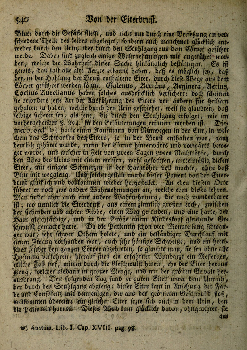 54ö bnrch bie ©efetße fTtefTc, uhb nidjt nur btircf) eine SSerfefung an oefr fcbteberte ‘Sfeile abgeieget, fonbern mid) manchmal glficf(td) ent* weber burd> ben Urtn, Pbet burd; bett @f uf fgang au$ bem torpet gefufrt werbe, 2)abet) ft'nb $ugleid; einige $Safrneftoungen mit angefufrt taoP* ben, Weiite bie SBafrfeit biefer ©adfe finlaUgftd; beffattigen. © tft gewte/ baß faft alte alte littae erfairnt fabelt, bdf es tttogficf; fet), baß ber, in ber Xpoflung ber Sftrufl: enthaltene ©ter, burch biefc SBege attg betit €6tper geffif ref werben f^pe. (Batenue, Xvetaue, 2lfgineta/Tletiuö, Coelum 2Jtn*eli4nu6 fairen. foldjes au^brndlid) Perftdjert: bod) fcheineit fte befonberP jette Tlrt bei lifeffif rung bes ©ter£ Por dnbern fur feiffam gehalten jtf haben, welche burch ben Urin gefd)tef)et, weil fte glaubten, baß felbige ft euerer fet), ale jene; bie burcf ben ©tuhlgang erfolget, wie im Porfergefenben § 694. jW ben ©rlautetuugen erinnert worben ift. JDte* ftierbroed* Xv) hatte eit'fen Kaufmann Pon Ötimwegen in ber Cur, in wef# cfem baö ©cbwanfen be$f€itetP, fe tn ber 35rü(f enthalten war,- gan$ beutlid) gsfSret würbe'/ Wehn ber €5rpef Hinter warte unb Porwarte beWe* get würbe, unb Welcher in Beit Pon jween $agen jween 9tad>tt6pfe, burch ben SBeg be$ Urins mit einem Weißen, Wofl gelochten , mittelmäßig bicfett ©iter, mit einigen ©chtnerjen in ber ijtarnrofre Poll machte, of ne baff SRlut mit weggieng, Unb fblchergepalt würbe biefer patient ben ber ©tee* btuft glucflich unb bbfifföniinen Wieber f ergejMef. litt eben biejem :Drte‘ führet er noch $Wcf anbere ® af tnef mungert an, Wcldje eben btefeS lefrert./ 5Kan ßnbet aber auch eine* anbere ®afriteftnung, bie noch wnnb erbatet’ (jf; Wb! nemlitf bie ©terbruft , dtfS einem ziemlich großen ioef, jwifchett ber pebeftben unb achten fKibbe, einen 2G3eg gefnnben / unb eine farte, beb ^ähttgietd)fÄtfbfge,* tinb in ber ©roße einem Äinbe^fopf gleid;enbe ©e* fchwitlft gemachtfatte, ®a bie Patientin fd;on Pier SSotfate fang f&Wart* get warj fefr ftfWer £>tf em folete, unb ein beßlcmbiger SButeflauf mit einem BWang Ptfrf anbeft Warauch fefr fauffge ©cfWeiße,• unb ein f eeffr H^|Riebet ben gdnjYn Körper db$effeten, fp glaubte man, ße‘ fep ehrte Wt ^pfntiWg;'^refföfreu $ hierauf fließ ein erfahrner ®uftbarjt ein ^leffergen,' ttfidhe mij mitten burch bie ©efdjWuljT hinein , eff bef ©iter herauf ^engV wttifer dfpbann in großer SSSenge,- unb mit ber grSflen ©cioalt her» 'fnpbrartgv ©Vn folgenben ^ag fanb er guten €itef unter bem Unrath/ ber bttrcf ben ©tüffgang ahgieng;. biefer ©ter fam tn Tfnfefung ber ^af*- he ünb €onßpeffJ mit bemjenigen, ber auö bet geofrtYten ©efcfroulfl ßoß, foHftrmW'en-übereiltbeto gleitfer €iter fe^te (td)\ aitef in bem Urin, ben ^dtiintinfarnM^ Sgeibfartf gl&dlid) baPon/ ofngeavf tct fte ' t. ' * 4m 1^) 4natom» Lib, I/ Cap. X VIIL pag (