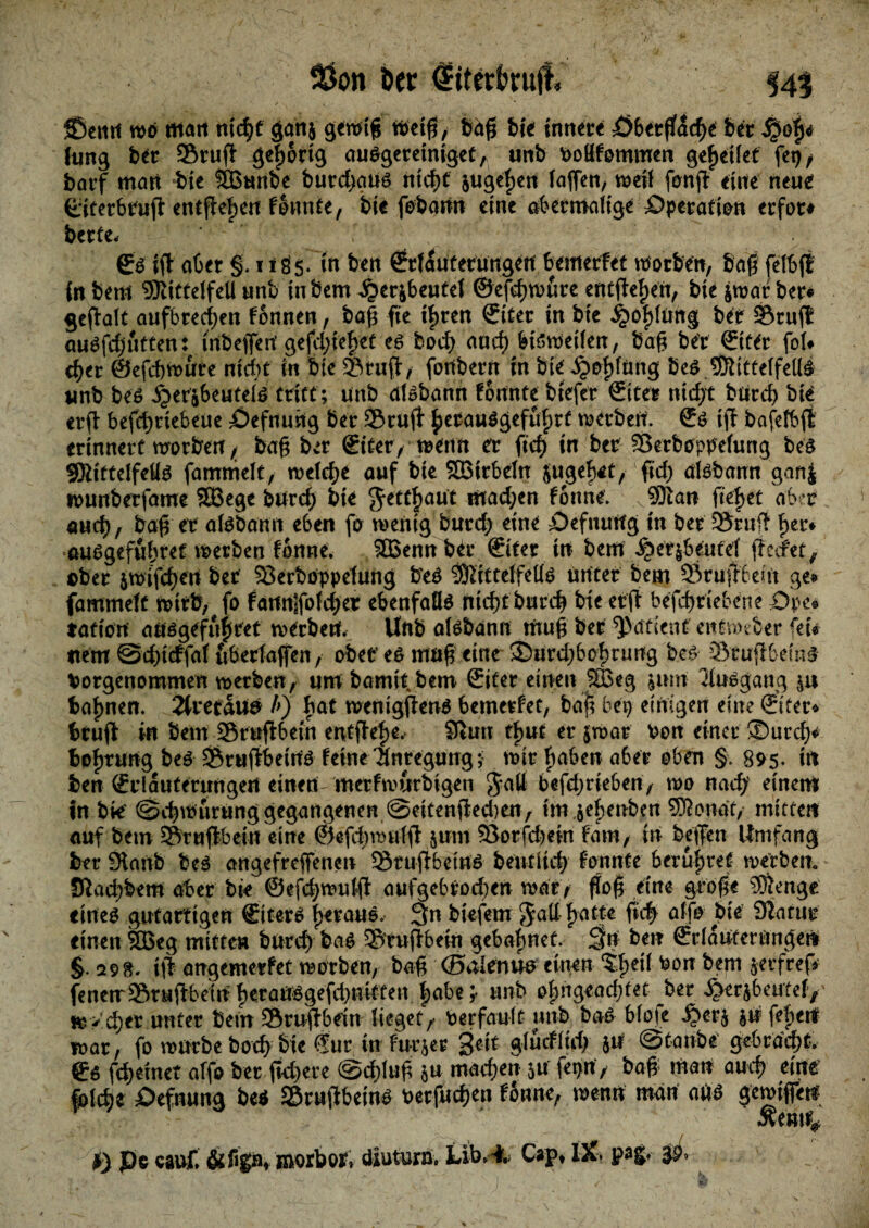 ©eitit wo matt tttd^C ganj gewtjj tt>ct0, baß fei« tnturt £>6«fl[<icf>e bet ,$of)< fung bet Stuft gegortg auSgeretntget, unb Pottfommen gebettet fep, bavf matt bte SBunbe burd;aus tttcf>c jugegen taffen, weit fonjl etile neue ©tetbtujt entfielen fonnte, bte fobann eine abermalige ^Operation erfot# bette- gs (ft aber §. m ben ©fautetungen bemerfet soeben, Sag felSfl fn bem 9RtttelfeU unb in bem ^crjbeutel ©efegmure entwert, bte jwat ber# gefialt aufbreegen fonnen, bag fie tgren ©üet in bte ber Stuft auSfdjutten: inbefferi gefd;ieget es boeg and) bisweilen, bag bet &ttt fol» eger ©efegwute ntegt in bte Stuft, fortbern in bte jjpgfüng beS 9Kittelfel(S unb beS Sptv'fiwttiä tritt; unb dfsbann fortnte btefet ©ter ntegt btird) bte erft befcgttebeüe öefnung bet Stuft gerauSgefugrf metbetf. ©S tff bafefbft erinnert worben / bag ber ©tter, wenn er ficf> in ber Serboppdung beS SSittelfellS fammelt, n>elcf>e auf bte SBtrbeln jugeret, ftd) aisbann ganj tounberfame $33ege burcf; bte g-ettgaut machen fonne; v93ian fielet aber auch, bag er aföbann eben fo wenig burd; eine £>efnutfg In ber Stuft ger» ausgefugret werben fanne. SBennb^r ©ter tu bem ^>er$beutef fteefet, ober jwifcgeu ber Serböppefung b'eS $tttteffells unter bem Sruffbem ge» fammeft wirft, fo fartn]folcger ebenfalls ntegt buteg bte erft befegriebene £>pe» tatiövt ausgefugret werben. Unb aisbann mug ber patient' entmeber fei# item ©dgteffof uberfaffen, ober es mag eine ©urdjbogtuiig beS Sruftbetnf Porgenommen werben, um bamiibem ©iter einen SBeg jum Ausgang &u fcagnen. 2tretaua b) hat rccntgftens 6emetfet, baji beg einigen eine ©ter» Stuft in bem Sruftbetn entfkge, 9hm fgut er jroat Pon einer ©uteg* fcogrung beS SruftbetrtS feine Tlntegung; mir gaben aber oben §. 895. trt ben ©rlauferungert einen metfmurbigen Jatt befegrteben, wo naeg einem in bk' @tgmurung gegangenen @ettenfted)en7 im jegenben SKondt, mitten auf bem Srnfibetn eine ©efcgtrugl &um Sorfdmn fam, in beffen Umfang ber 9lanb beS angefreffenen StuflbetnS bentiteg f'onnte berugret werben. JRacgbem aber bk ©efegwulfi: aufgebrod;en wdt> flog eine groge 3)ienge eines gutartigen ©tters getane. 3n biefem Jall gatte fieg affo bte Siatur einen SBeg mitten bureg bas Srufibein gebagnef. 3rt ben ©rlaufernngen §. 298. tjl angemerfet morben, bag ©alenus einen ?gei( Pon bem frerfref* fenerrSruifbein gerarrsgefd)mtten gäbe ;• unb ogngeacgtet ber ^erjbeutefy HjVcger unter bem Sruftbein lieget/ Perfault unb baS blote ju fegerf mar, fo mürbe boeg bte Sur in furjer ge-it gludlid; ju ©taube' gebrdegt, ©s fegemet affo ber fkgere @d>lug ju maegen 3U fepn> bag; man aueg eine fpld)t Defnung beS Sruflbetns Perfucgen fonne, menn man aus gemtfen Äemi# I) Pc cauf, &figa» ißorbor, diuturn» Lib» i, Cap» IX. pagt jp»