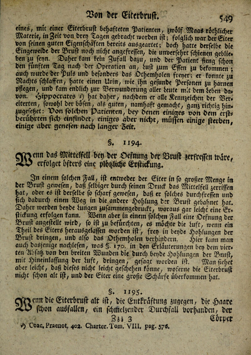 23on bcr Qfiferbrufl, «neö, mit einer ©ferbruj feefjafteten Patienten, jw5(f «Stoa«rtöticte gRoferte, mSettPon btep tagen gebracht worben tjl; fo(gfidt) war ber&'ter toon feinen guten ©genfchäften bereits auSgearfet; bocf) batte berfeibe bie , ©ngemetbe ber »ruft noch nicf>t angefreffen, bie untoerfebtt fchienen gebiie. ben ju fei»«. £>afiec fam fein Bufall baju, unb ber Patient fteng jcbon ben fünften tag nach ber Operation an, fu(i jum €fen ju befommen * auch würbe ber $>u(S unb befonbers bas ötfiemfiofen fiepen er fonnte ju 3tacf)tö fdjfafen, f»atte einen Urin, wie tf>n gefunbe iperfonen $u barnett pflegen, unb fam enb(icf) jut 93etwunberung aber teufe mit bem teben ba« pon. /oippocrates *) fjat haltet, nachbem er alle Äenujetchen ber 93er. eiterten, fowoftl bet bofen, a(s guten, namfiaft gemacht, ganj ricfm'g bin. iugefefet: Dem foldte» Patiemen, bey beiten einigen t>on bem erft* benibvten ftdt emfinbet, einigen aber nid)t, muffen einige fterben. einige aber genefen nach langer Seif. a §. x 194- 3« einem foicften Jab, i(t enfweber ber (Eiter in fo grofjer «föenge in bet »ruft gewefen, baft felbiget burcf) feinen 35rucf bas 93h'ttelfe(l jertifett \>«f, DÖer es ijt berfeibe fo fcf>arf gewefen, baf er fofcfjes burcftfreffen unb ftcb baburcf) einen SBeg in bie anbere dpoipfung ber »ruft gebabnet bat. ®a£et werben bepbe hingen jufammengebrucft, woraus gar leicht eine er. fiicfung erfolgen fann. Sfßenn aber in einem foicften gab eine öefnung bec »rujt angeffebt wirb, foifi ju befurchten, es mochte bie fuft, wenn ein tftetr bes ©fers fierauSgefaffen worben ift, frep in bepbe tjobfungen bec SBrujt bringen, unb alfo bas PtfKmfiolen toetfnnbcrn. £ier hum mau auch basjettige uachiefen, was §. 170. in ben ©-(duferungen bep bein oier* ten W4 bon ben breiten 933unben bie burcf> bepbe £of)lungen ber »ruft, mit djincinfafiung bet fuft, bringen, gefagt worben ift. 9Äan ftcbcf aber (eicht, baß biefes nicht (eicht gefc^en fonne, woferne bie ©terbruji nicht fchon «ft ijt, unb ber ©tet eine große @chdrfe uberfommen (tat. §. 1195. enit bie (Siterbruff alt ift, bie Gentfraffung jugegen, hie fware fchon cm^faUcn, ein fcbifieljeitbcv ©urrhfaU borf)ant>en / bec Bü 3 ßbrpec *5 Ooac, Praenot, 403. Charter. Tom. VIII« pag. 570,