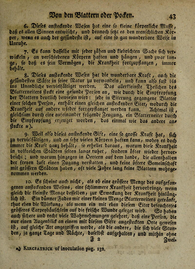 6. ©t«feä anfkcfenbe SBeffn tjat «ine fo fletne fßrperft'd)« 9Rnfl| > bag et allen ©innen entwtfcbt, unb bennod) fegt et ben menfcbltehen jtdr* per, wenn e$ auch ber gefunbefk ijl/ auf eine fo gar wimberbare SBeife itt Unruhe. 7. €ö fann baffefbe mit jeher jdf)en unb fle6rtd>ren ©ad)e ftd) Per* wiefein , an perfd>iebenen Körpern fjaften unb fangen , unb $war lau* ge, fo bag et fein Vermögen, bte Äranfgeit fort$upflan$en , immer behalf» 8* 3Mefe$ anffeefeube SBefen f><at bte n?unber6ate 5?raft, aud) bte gefunbeflen ©dfte in fetne iftafur ju oerwanfceln, unb fann alfo faji bt$ in* Unenblicbe fcerPieffdltiget werben* aüerfletnjie ^fjeüc^en be$ 3Maffernetfer$ fheft eine gefunbe ^erfon an, wie burd> bie Qrmpfropfung ber SMattern beiitltcf? bewiefett wirb: jebe in ©ferung gegangene SBlotter einer folcben^erfon, enthalt einen gleidwn anffeefenben Eiter, woburd) bie Äranfgeif auf anbere wteber fortgepffanjet werben fann. 7ld;tmal ifi , gletcbfam Durch eine aufeinanber folgenbe geugung, ein Slatternetter buvety bte Einpfropfung eräuget worben, bat einmal wie bat anbere atu (hefte «)♦ 9. SBetf alfo biefeö anfteefenbe ©tfr, eine fo groffe Äraft £af, ficlj ju berPtel faltigen, unb an fef>r vielen torpent fünften fann/ wobet) et bod) immer bie Äraft ganj bemalt/ fo erhellet baratiö, warum biefe ÄranffjetC in bolfreidjen ©tobten feiten lange rüget, fonbern öfter wteber geroor» triebt; unb warum hingegen in Oertern auf bem ianbe, bie aüentgalbett ber freien iuft einen Zugang oerffottett, unb feine öftere ©emetnfchafC mit groffern ©tdbten |>abcn, oft viele 3agre lang fetne 3Matferti wagrge* nommen werben. 10. © feget nt aud) nicht, alö ob eine grojfere Wenge bet aufgefam genen anflecfenben $Befent, eine fcblimmere Äranf^ett ^eruorbrtnge/ wenn gleid) bte fleinfte Wenge befielben, jur ©rweefung ber Äranfgcit gtnlang* lieb ijf. ©in bunner gaben mit einer fletnen Wenge ®(atternetferö getrdnft, tgut eben bte SBtrfung, alö wenn ein mit eben btefem ©tfer befeuchtetet groffereö ©arpet)b<$ufct)letn auf bie frtfehe 2öunbe geleget wirb. ©0 gaben auch fiebere unb red)t Viele 5Bagrnegmungen gelegret, bafj etne^erfon, bie nur einen Tlugenbltcf an einem mtt biefem ©iffe angejfecften £)rtc gewefen ift, auf gleiche 3lrt angegriffen werbe, alö bte anbere, btVftch toiele ©tum ben, ja ganje Sage unb 9Wchre, bafelbfi auf^e^alren / unb mitgtn ogne & 2 >}wei* Kircpatrick of inoculation pag, 135»