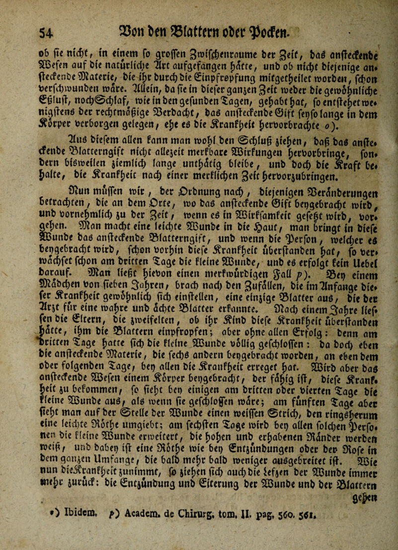 ob ß'e nicht, m einem fo großen gwißhettraume bet get'f, baS anßecfenbe SBefen auf b(e natürlidte Tirt aufgefangen f>atre, unb ob ntdf)t btejcntge am ßecfeobe Materie, bte if)r burchbte(Einpfropfung mifgecl)etlet worben, fcfjoit berfdjwunbett wäre. Ttftetn, baßein btefer ganzen Seit weber bie gewöhnliche Sßluß/ noch©chlaf, wie in ben gefunben‘Sagen, ge^abtf)aü, foentßefjetwe» mgftettö bet rechtmäßige Serbacht, bas anßecfenbeSift fepfo lange in bem Äotpet Verborgen gelegen/ e£e cs bie .Sfranfijeit ßervorbradjte o). 2fuö bt'efem allen fann man wofß ben ©cfßuß 5tef>en/ baß bas anße» rfenbe SMattemgift ntc&t allezeit merfbare SBrtfunge« ßerborbringe, fon» bem bisweilen ziemlich lange untätig bleibe, unb bocf) bte jfraft be» £alte, bte j?ranfl)ett nad) einet merklichen Qeft £>erPorzubrtngen, 9iun muffen wir , bet £>rbnung nach , diejenigen SJerdnberungett betrachten, bte an bemörte, wo bas anßecfenbe ©ift bepgebracfß wirb, unb Potneßmlid) zu bet Seit / wenn es In SBtrffamfeit gefegt wirb, vor# teßen. SKan macht eine leichte SBunbe in bte £auf / man bringt in tiefe Bunte bas anßecfenbe Slattetngtft, unb wenn bte $)erfon, weldjec es hergebracht wirb, fchon vorhin tiefe Äranfl)eit uberßanben ßaf/ fo Per» wachfet fchon am britten 5age bie Keine SBunbe, unb es erfolgt fein Uebei barauf. 3Ran ließt ßiebon einen merfwutbigen $aü p). S5et) einem Habchen ton ßeben Seiften / brach nad) ben gufallen, bie imTInfange bie» fer Äranfßeit gew&fmlid) ßch cinßellen, eine einzige Slattet aus, bie bet 3lt$t für eine waljre unb achte SMdtfer erfonnte. iftad) einem 3af)re lief» fett bie Sltern, bte zweifelten, ob tf)t 5?tnb btefe Ätanf^eit uberßanben Jatte, tf)m bte ©tattern etnpfropfen; aber oßne allen (Erfolg : benn am ©ritten ‘Sage ßatte ftch bte Keine SBunbe völlig gefchlojfen : ba bod> eben bie anßecfenbe Materie, bte fechs anbern hergebracht worben, an eben bem ober folgenben Sdge, bet) allen bte Äranf^tt erreget ßaf. SBtrb aber bas anßecfenbe SBefen einem Äorper bepgebradjf/ ber f%tg tß, tiefe Äranf» f)eit zu befommeu/ fo ßef;t bet) einigen am britten ober bterfen S!age bie fleine SBunbe auS/ als wenn fte gefchloffen wate; am fünften $age aber ßel;t man auf ber ©rede ber SBunbe einen weißen ©trid), ben rtngsßetum eine leichte 9lotf)e umgtebt; am fechßen 5age wirb bet) allen foldjen Q)erfo# mn bie Keine SBunbe erweitert, bte f>of)en unb erhabenen fKdnber werben weiß, unb bähet) iß eine Stotze wie bet) €nt$unbungen ober ber Stofe in bem ganzen Umfange, bte halb mef>r halb weniger auSgebrettet iß. SBt'e nun bieJfranfßeit zunimmt, (b steten ftch auch bie ief^en ber SBunbe immer *m|>t suruef: bte gntjunbung unb Siterung ber SBunbe unb ber ©lattern O Ibidem» p') Academ» de Chirurg, tom, II. pag, 5S0. 501#