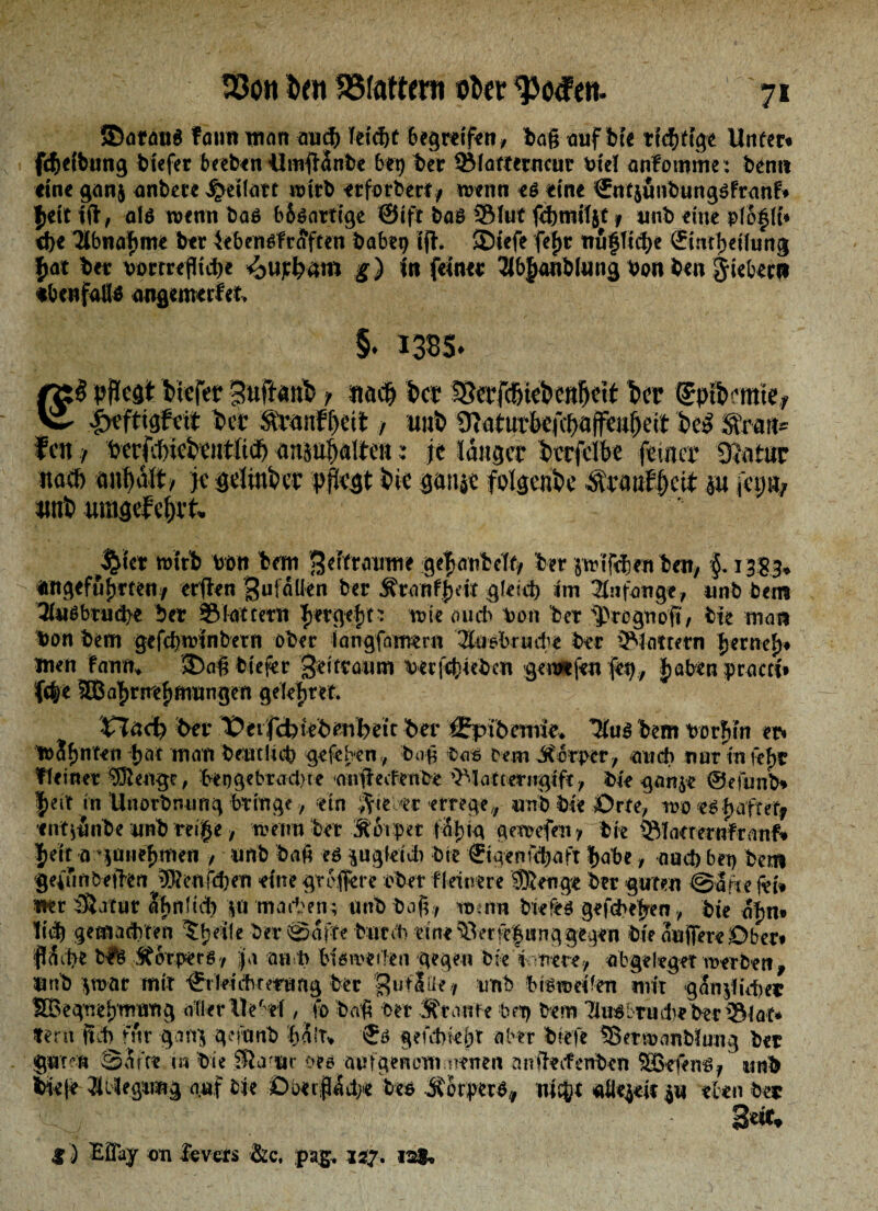 ©arant fanit man and) hiä)t begreifen, bag auf bie tid&ftge Unter« fcjeibang tiefer beeten Umgtwbe bet) ber ©fartetncut rief anfomme; bentt eine ganj anbete Jjetfatt wirb etforberi/ trenn et eine €ntjimbungtfranfr Jett tg, alt trenn bat b6tartige ©ift bat ©tut fdjmifyt 9 unb eine pfojft» cf>e Tlbnajme ber 4ebentfr<Jften habet) tg. ©iefe fefjr nu§fh1)e ©ntjeihing jat ter rortreflid)e ^ufyatn g) in feiner Slbjanbfung ton ben Jiebecit ebenfalls angemerfet, v §. 1385. pflegt tiefer Suftänt f «a$ tcr !8eefcfltei>enflett ber (Spiimte, “ i^ftigfeit Per &Panfljett > imt 9iaiurfcefcf>öjfeafjeit tel Trau¬ fen f t>erfsJ)ieteittli(t anioJjalteH: je langer Perfelbe feiner gjatar itad) je gelmPer pflegt tie ganje fotgente $ra»fjjeit m |ep% «nt utngef'ei)it. $t« wirt toöit ton gdfratnrn gtpanMf* ter jirif^fntm, §. 13S3, «tigefifjtten/ erjfrn gu|allen ber Ätanfpdt gleid) im Anfänge, unb ben? 3l«gbtud)e ber flattern Tjetgefjt; wie auch bon ber 'pregnoft, Pie man Don bem gefd)trinbetn ober iangfamern Susbrude her ©lottern JerneJ« men fann* ©ag biegt Zeitraum berfcf)iebcn gewefen fei), Jaben praett« iffyt SffiaJmjmungen geleitet. XJüct) her ^evfcbiVhmbeit her Cpthmne» TtuS hem rorjVtn er« irSfjnten Jat man bentlicb gefefren,, bog bat oem itorper, and) nur tn fef>i? ff einer 9Sengc, birgebradvte angeefenbe ©latterngift, bie gan^e ©efimb» Jett in Unorbnung bringe, ein ftimt errege* mb bk &rti, wo etjaftefj ettt^nbe nnb rei je / trenn ber S 6t per t%ig geangen * bie ©latretafranf* Jeit n »pntjmen , mb bag et pgletd) bie ©genubaft habe, and) bet) bem geifmbegen ®enfd)en eine gregere ober ffeirere SRettge ber guten @afie fei» mt Statur abnitd) p warben; nnb bog , itnnn bietet gefcbejen bie oftn» Ttd) getnadvten tjeile ber ©affe batet) tme^erfejunggegen bie angereÖber» g&be hlfe MorperB / Ja m p iUmtltn gegen bte'fcvntte* abgefegenrerben* nnb *trat mit ^rleicbtemng ber guflatf nnb bittreifen mit güSnjltd)«? SBegnefjmnng aller Ue' d, fo bag ber Sfronie bei) bem TiutLrude ber ©f at* fern fup für gon$ gefonb halt* $6 gefdwbt aber biefe ©ertranbfung bet gnrrn SSrtt tn Pie Sla ar an aisfgenoniiiwnen anftrifenPen SOBfiens/ wA fck|r JlOfgimg n.af Me sDixtr^ct;« to» Mmt», njej/t «0«^«« p ekn Per 3e»t, 3) Eöaj on &v«rs &c, pag, jsj. 12*.