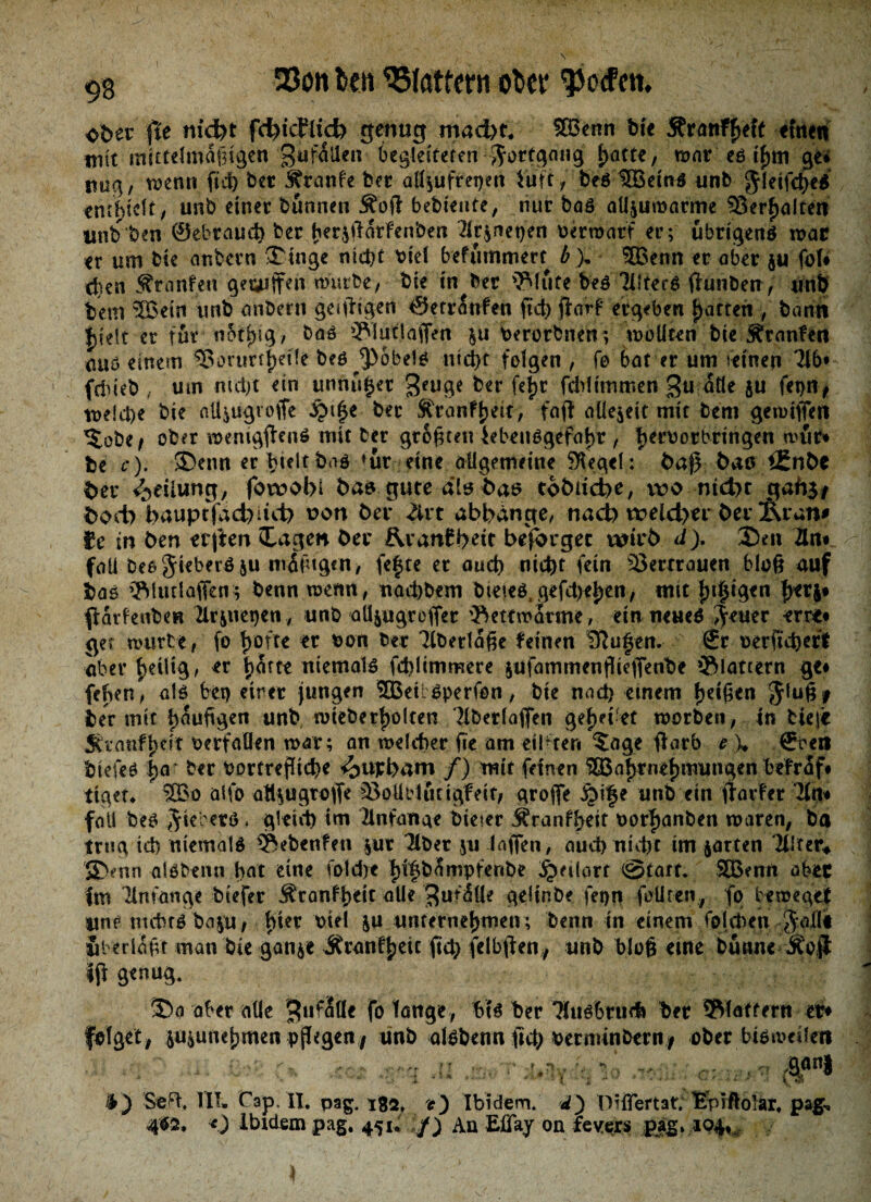 33on len Gattern otcr Torfen, ofeer ffe niefet fd^icJlid) genug maefet* Wenn bie Äröti^elf einen mit mittelmäßigen gufaUen 6egldreten Fortgang fyattz , mar es i'hm ge* nag, wenn fnt> bet Trante ber aüfufrepett Luft, beS Weins unb $!eifche$ enthielt/ unb einet bannen Äoft bebtente, nur bas atljuroarme Verhalten unbben ©ebraud) ber her$ftarfenben 2k$net)en oerwarf er; übrigens war er um bie anbern 3Mnge nicht otef befummert b), Wenn er aber $u fol# eben Jfranfen geajffen würbe, bie in ber 3Mufe bes iHtecS ftunben, unb bem Wein unb anbern geizigen ©erranfen jid) jiarf* ergeben Ratten , bann Ijieit er für n5ti)tg? baö ^lutlaflVn $u Oerorbnen; wollten bie Äranfen miö einem ?8orurt^etle bes Röbels nicht folgen, fo f>at er um seinen fdueb um nicht ein unnuger ^euge ktf fefc feirümmen gu alle ju (et)U# welche bie aüiugvoße $t|e ber ^ranf^eir, faß allezeit mit bem gewißen *£obe> ober memgßenS mit ber größten Lebensgefahr / herborbrtngen wur* be c). SDenn er hielt baS *ur eine allgemeine Regelt baß bau £Enfee feer ^eiiung, fowofel feas gute diu feas tobiicbe, wo nid>t gah$# feoct) feauptfaefeiui) uon ber 2irt abbdnge, naefe weld>er ber Äran# Je in ben erften £agen ber &ran£bett besorget wirb ä). 2)en 2ln« fall Des Siebers $u mäßigen, fe|te er auch fein Vertrauen bloß auf bas Wwlafiens benn wenn, nachbem bteieS gefeiten, mit j}.t$tgtn hetj# frarfenben 2lr&net)en, unb aüjugreßer 'Bettroatme, ein neues Seuer ent* get tourte, fo f>ofte er oon her Tiberlaße feinen ^ufen. €r oerfitherl aber |>eUt0 ^ er t>orte niemals fdjlimmere jufammenßießenbe ®lattern ge# fehen, als bet) eirer jungen WetlSperfon, bie nad) einem Stuß* ber mit hefigen unb wteberfjolten Verlaßen gef>et-et worben, in tiefe SCranfoerfaüen war; an welcher fie am eilften ?age ßarb e \ ©oen biefes fya' ber oorfreßtcbe <oupbam /) mit feinen Wahrnehmungen befraf* tiget* Wo atfo at^ugroffe äSoütdutigfeit, große ibi|e unb ein ßarfer *2trt# fall bes Jiererö. gleich im Anfänge bieier ^ranfheit oorftanben waren, ba trug td) niemals Sftebenfen |ur über ju laßen, auch nicht im jarten Ult tu 5)enn alsbenn hat eine fold)t hi|bSmpfertbe Bedarf 0tart. Wenn aber fm llnfange btefer Äranfheit alle $uf<5üe gelinbe fepn follren, fp beweget lins nichts ba|ti; hk* ^ unternehmen ; benn in einem foldven ,jaßi uberlaßt man bie ganje Äranfheit ftd; felbften, unb bloß eine bütine Äojl iß genug. 5>a aber alle fo fange, bts ber Tfusbrud» ber 5Maffern er# folget, iu^unehmen pßegen/ unb alsbenn ficfe oerminbern, ober bisweilen