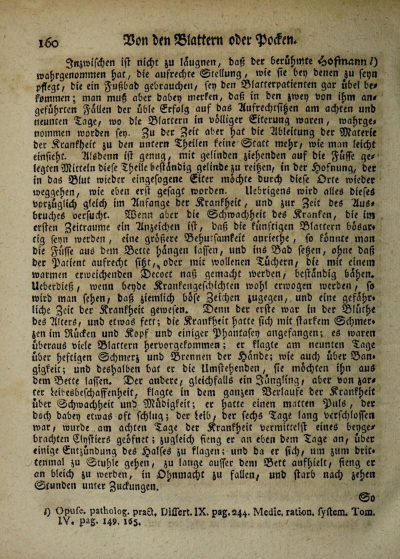i6o $fn Mattem ober 3tt{wifchen iß nicht $u Iaugnen, baß ber berufmte ^ofmann/) wafrgenommeR fat, bie aufrechte ©tellung, wie ße bet) benen $u fei)« pflegt/ bfe ein $u$bab gebrauchen/ fei) ben ©laffetpatienfen gar übel be* fontmen; man muß aber habet) merfen, baß in ben $wei) bon tfm an# geführten fallen bcr üble Erfolg auf bas 2iufred)tßfen am achten unb neunten ‘Sage/ wo bie ©fattern in balliger ffiferung waren, wafrge* nommen worben fet). 3U btt a^n f>af^bte Ableitung ber SSÄaferte ber Äranffeit $u ben unfern Sieden feine^tatt mefr/ wie man leicht etitßcff. Tltebenn iß genug, mit geltnbenjiefenben auf ^ legten Mitteln biefe Steile beflinbig gtlinbe$u reifen/ in ber £ofnung, her in bas ©lut wieber eingefogene Siter mochte burch biefe örte wteber weggefen, wie eben erß gefagt worben. UebrigenS wirb alles biefes botjugfid) gleich im Anfänge ber Äranffeit, unb $ttr %t\t bes Tlue* brudjes »erfocht. 233 enn aber bie ©cbwachfeit bes Äranfen, bie im etßen S^traume ein Tlnjetchm iß, baß bie ftinfdgen ©latfern boSar# ftg fet)n werben, eine größere ©efutfamfeit andetfe, fo fonnte man bie pfiffe aus bmi SSette fangen faßen, tmb ins Sab fefen, ofne baß ber Q>ariettc aufrecht ßfe^ober mit wollenen Sudlern/ bie mit einem warmen ecwetchenben ©ecoct naß gemacht werben/ beftanbig b<Sfem Ueberbieß / wenn bet)be jErattfengeßluchteu wofl erwogen werben / fo wirb man fefen/ baß jiemltch bofe Stichen jugegen, unb eine gef<5fr* liefe Seit btt Äranffeit gewefem ©entt ber crße war in ber ©futfe bes TlitetS/ unb etwas fett; bie Äranffett hatte fich mit ßatfem @d)mer* $en im SÄucfen unb $opf unb einiger *Pfanfafet) angefangen; es waren überaus bide ©latfern f erbergefommen; er flagte am neunten Sage über fefttgen @d)nter$ unb ©rennen ber §anbe; wie aud) über ©an* gigfeit; unb besfalben bat ec bie Ümßefenben, ße mochten ifn aus bem ©effe faßen* ©er anbere/ gleichfalls ein Säugling/ aber bon jar# ter Wbesbefdjaßenfeit, flagte in bem ganzen ©erlaufe ber jfranffett über ©chwad)fett unf ?01äbigfett; er fatte einen matten ^)uls , ber hoch habet) etwas oft fchlng; ber feib/ ber fechs Sage lang berfdßoßen war / würbe am achten Sage ber Äranffeit bermtttelß eines bet)ge# brad)ten Sfoßiers geofnet; &ugfetd) ßeng ercan eben bem Sage an/ über einige €nt^unbung bes £alfeS &u flagen; unb ba er fich/ um &unt brtf* femnal $u ©tuflc gefeit, &u lange außer bem ©ett aufftelt/ ßeng ec an bleich ju werben, in öfnmacht 5« faden/ unb ßarb nad) $efen ©funben unter gnefungen. @0 l) Opufc. patholog. pra£l# Diflert.lX» pag.244, Medic, ratton, fyftem. Tom. IV# pag. 149, iö§,