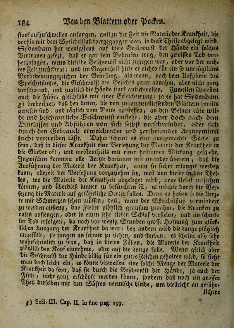184- Stott im Ottern tibtt $atf aijf$ufdf)tndlc!t anfangcn, weil^u bergdt buOTnfmeberSranffietf, bte ioorßjntmt bem ^pH^dffufifottgegfirtfteniDar/ in bwfe?f)etle abgelegt wirb. Sybenham fjac wenfgflen# anf btcfe ©efdjwuffl: bet §4nbe cm fofd)es Sßcrftauen gefegt, baß er gar fern ©ebenfen trug, ben gewtffen ^ob ber* f) er$«fagen, wenn bkfefSe ©e'fdjwulfl' mdit zugegen war, ober ber ber rech* fenjdt jvttütfrraf; tmb tm @egentf)dl f>Uft et* nichtsfür dn fo untrügliches fBorbebcutungsjetchen btt ©eneftmg, als wenn, nod> bem '2lufl)6ren beS ©peid^elßitfeS, bfe ©efchmuffr bes ©eildjts |»ar abnorm, aber nicht ganj betfdjwanb, tmb augfdci)bte§anbe ftarf auficbwollen. gameifett fcbmellcrt and) bte $fiße, gleichfalls mit einer ©rldchfertmgt ja es fyat Syfan&am g) beobachtet/ baß bei) betten, bie bon ^rfanmienfiie|Tenben^S!atfern bereits geliefert ftnb, unb täglich bom 9?etfe oufWfen/ an ben ©einen eine «dl* be unb befcbvperlid?e d5efcfevpulft enrftehe, bte aber boefo nach bem 2£>litrla(fm imb ?ibfül}ien von (ich felbji* üerfdnxdrtber, ober fiel) btueb ben ©ebrauei) erne»eid>enber unb jerrhetienber ?ir$neymittel leidet uerrreiben laßt. ©aßer fchetrn es eine ausgemachte ©äche $u fet)n, baß in biefer i^ranff>eit eine ©erfe^ung ber ®atme ber Äratiffietf tt? bte ©lieber oft / unb metflentf>etiS mit einer hei f farm u SHMrfutig geßbefte. Qn^wifchen fommett alle Tlerjte bantmen mit etnanber überein / baß bte 2htSfufjrung ber Wiattxit ber j?ranff}dt, wenn fte ft eher erlanget werben fann/ alle&dt bet Skrfefung ber&u5ief)en fet), weil bon biefer tn,ben 5f)eU Ten/ wo bte SKaterte berÄrghfl)dt abgdeget wirb, neue Hebel entfh^n fonneu/ unb übetbieß immer &u befurchten Cfl/ cs mochte burdj bte ©er* fc&ung bte Materie auf gefährliche £>mer fallen, ®«m es haben To bte 1U Ce mit ©djmerjen feiert muffen , baß, wenn ber ©jkididßuß t^ rmtnberC SU werben anßeng / bas gdebet pletdteh graufam imafym, bte Jtranfen $t* rafen anftengett/ ober in einen fehr tiefen @db(af berftele«/ unb ein fehltet ?er %ob erfolgete, ba noch bot wenig ©funbett gvoffe jjwfnunJ jum glutf* liehen TluSgang ber Äranfßdt bowar; bet) enbern wttb bte Junge plj^ltch cutgefüllt/ ße fangen an fd;mer ja steter», unb fierheu; es fd}dnt alfo fe£r wahrfdjeinltd) fet}«, baß in btefen fallen, bte Materie ber 5?ra«ff>ete ^lo|!td) ben Sfepf eittttefjme, ober auf bte hinge falle, fffienn gleich aber bte ©efehwuiff ber §<Snbe billig für ein gutes Seichen gehalten wirb, fe fteftf man bod) leicht ein, eß fomte bisweilen eine fold)c 5)!enge ber 0Dlaferte ber Äranffjett ba fet)tt, boß fic burch bte ©efdrwulß ber ^Janbe, ja auch ber gufK/ nicht ganj erfd)6pft werben fünne, fonbern baß noch ein groffec ^peii berfelben mit ben ©affen becmifcht bleibe, um bteUetchl nn gcfafir# liiere l) SeQ. Ill. Cap. II, iafine pag. 199.