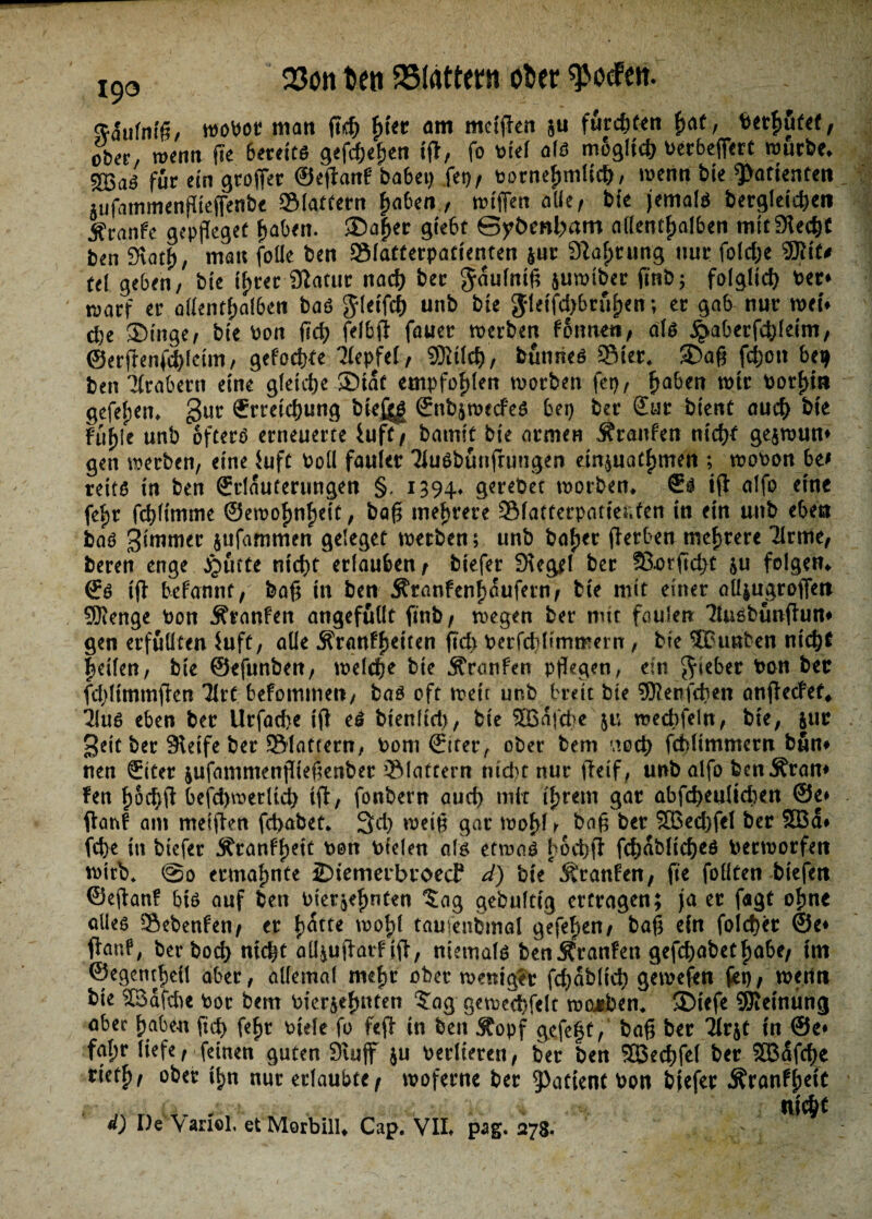 wobot matt fleh ftter am metflen ju furchten f>at, behütet, ober, wenn fle 6eteltß gefächen tfl, fo blel als m6gltcf> t>etr6eff€rc würbe* für ein grofiet ©eflanF habet) fei), bornefunllch, wenn ble ^attenten ;ufammenPtefjenbe SMattern haben., wlflen alle/ ble jemals begleichen jfranfe gepfleget haben. Sa|er glebt @yt>enl;>am allentf;alben mit Siech* ben Stoth, mau foüe ben »latterpatlenten $ur Sprung nur folc&e ®lt* tt\ geben, ble tyret Statur nach ber $dufnig juwtber flnb; folglich bet* warf et: allenthalben baß glelfd) unb bte ^leffd>bru^en; er gab nur weu d)e Singe, ble bon fiel? (elbfl fauer werben FStmeti, alß ^aberfdfleim, @erflenfd)lcim, gefodfKe Tfepfel, SKtld), bunrieß 3Mer. Sag fefjott bet) ben Arabern eine gleiche ©tat empfohlen worben fet)/ haben wtr borhw gefel;en. gut Erreichung bie£g$ ©nbjwecfeß bei) ber £ur bient auch b\t Fühle unb öfters erneuerte iuft, bamlt ble armen Äranfen nicht gejwum gen werben, eine $uft boll fauler Tiußburtflungen etn^uathmen ; wobon be* reifß in ben (Erläuterungen §, 1394» g^rebet worben* €ß ifl alfo eine fehr fchllmme ©eroohnhelt, bag mehrere Sfatterpatler.ten In ein unb eben baß gitnmer jufammen geleget werben; unb bah«r flerben mehrere Krme, beren enge jQufte nicht erlauben, btefer Stegei ber £Sorfld)t ju folgen* <Eß 1(1 begannt, bag ln ben Äranfenhaufern, bte mit einer aUjugroffen SKenge bon Traufen angefullt flnb, wegen ber mit faulen 'Jüißbunflum gen erfüllten $uft, alle .RranFfKlten fld> ber fd) Ummern, ble SBunben nicht helfen, ble ©efunben, welche ble ÄranFen pflegen, ein Riebet bon ber fdflimmflen TIrt befommen, baß oft weit unb breit bte Mengten anflecFef* 31uß eben ber Urfache Ifl eß bienltd), ble $Bdfd>e ju wecbfeln, bte, |ur gelt ber Slelfe ber Slattern, bom 0ter, ober bem vtoch fchllmmern bum nen Sitter jufammenfllegenber flattern nt d)t nur flelf, unb alfo benÄram Fen hochfl befd)merltd> tfl, fonbern auch mit Ihrem gar abfcheultchen @e» flau! am metflen febabeü. 3d) welg gar wohl y bag ber 3Bed)fel ber SBd# fd>e in btefer Äranfh*tt bon btelen alß etwaß hoch fl fchdblicheß berworfeti wirb* @0 ermahnte ©temerbroecl d) ble Äranfen, fle füllten blefen ©eflanF btß auf ben bler^hnten Jag gebultlg ertragen; ja er flagt ohne alles Sebenfen, er hatte wohl taujenbmal gefehen, bag ein foicher ©e* flanf, ber hoch nicht aü^uflatf tfl, niemals benSfranfen gefchabethabe, tot ©egenthell aber, allemal mefw ober weniger flhdblich gewefen fet), wenn ble SBdfdte bor bem bler&ehnten ‘Jag gewed)felt wojeben. Stefe STOelnung aber haben fleh fehr biete fo feft in ben Stopf gefeft, bag ber 2lr&t in @e* fat;r liefe, feinen guten 3tujf ju berlieren, ber ben ^Bechfel ber SBdflhe rieth, ober ^n nur erlaubte, woferne bet 5>attent bon bjefer Äranfhefc tltCÖF