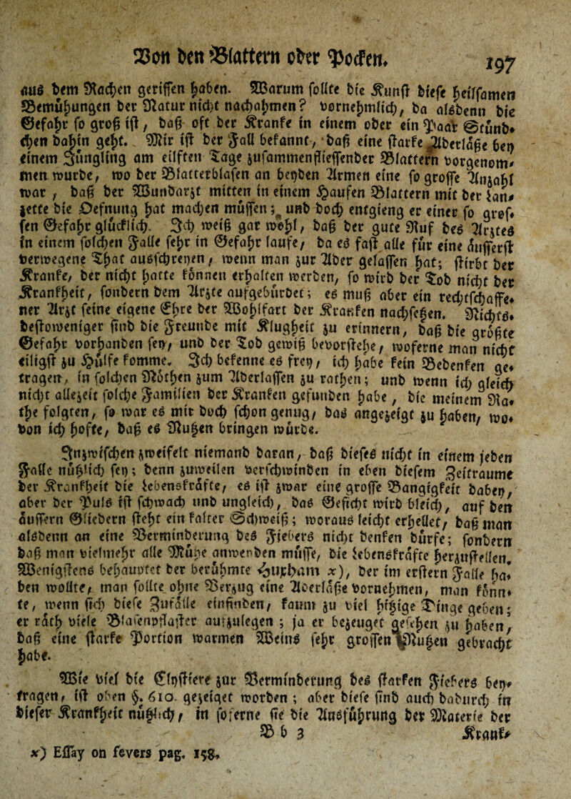 23 cm ben »Blattern öfter ^ocfen» «ui$ bem Sftödjcn geriffcn haben. ©arum foiite bfc Äunß bf«fe heilfamet? SBemüljungen ber Statur nid)t nachalpmen ? vornehmlich, ba aisbenn bie ©efofw fo groß iß, baß- oft ber Äranfe in einem ober ein $wa'r @tünb» <^<tt bahin gefit. 9JJir iß ber gali befannt, baß eine ßarfe ^ibetlaße bei) einem 3ünglfng am eilfteit tage jufammenßießenber ©lattern vorgenom» wen würbe, wo ber ©fattetblafen an begben Tirmen eine fo groffe KnsabJ war , baß ber ©unbarst mitten tn einem Raufen ©lauern mit bet ian» jette bie öefnuttg fjat madjen muffen; unb hoch entgieng er einer fo gref. fen ©«faßr glüeflidj. 3lh »eiß gar wefß, baß ber gute 3luf bes ?inteö in einem foießen galie fetir in ©efaßr laufe/ ba eö faß alle für eine (fufferft Verwegene tf>at ausfebreoen, wenn man jur Tiber gelaffen hat; (firbt ber Äranfe, ber nicht f;atte fonnett erhalten werben, fo wirb ber tob nicht ber Äranffieit, fonbern bem Tlrjte oufgeburbet; es muß ober ein redufchaffe. ner Tlrjt feine eigene €hre ber SSBo^lfart ber Äranfen naebfeßen. 3itchts. beßoweniger ßnb bie greunbe mit Älugfieic ju erinnern, baß bie größte @efat>r vorfwnben fen, unb ber tob gewiß bevorßelpe, woferne man nicht «iltgß ju $ulfe fomme, 3d) befenne es frei), td? habe fein Sebenfen ge. tragen, in foldien Sftotßen jum Tlberlaffen ju ratfjeti; unb wenn ich gleich nid)t aliejeit folch« gamilten ber SCranfeit gefunben ßabe, bie meinem 9ia. % folgten, fo war es mit buch feßon genug, bas ongejeigt ju haben, wo. hon ich ßofte, baß es 9iußen bringen würbe. 3iijrotfd)en jweifelt niemanb batan, baß biefes nicht in einem /eben gälte nüßüd) fet); benn juweilen verfebwinben in eben biefem Zeitraum« ber Äranfßetf bie iebensfrafte, es iß jwar eine groffe ©angegfeft haben, ober ber $Juls iß fdjwadj unb ungleid), bas ©eficßt wirb bleich, auf beit äußern ©Hebern ßefjt ein Falter «Spdiweiß; woraus leießt erhellet, baß matt olsbenn an eine S&erminberung beS giebers nicht Öenfen bürfe; fonbertt baß man vielmehr alle UÄüne anwenben muffe, bie iebensfrafte ßerjnßeilen ©enigßens behauptet ber berühmte Aufham x), ber im erßern gnlle ha* ben wolite, man feilte ofjne ©ersug eine Ticerlaße Vornehmen, man f'mn* te, wenn ßd) biefe ^uralte einfinben, faunt ju viel htßtge Eilige geben; er tatf> viele ©iafenpßaßer auijulegen ; fa er bejeuget geufien ju haben! baß eine ßarfe Portion warmen ©eins fefjr grösfen|pTußen gebracht fiabe. ©ie viel bie fflnßiere jur Serminberung bes ßarfen gicbers bet), tragen, Iß oben §. 610 geseiqet worben ; aber biefe ßnb auch baburd; ttt biefer Äranfl;ett nüßlich, in foferne ße bie Tiueführung ber Materie ber S& b 3 5fraui> x) Eßay on fevers pag. 158,