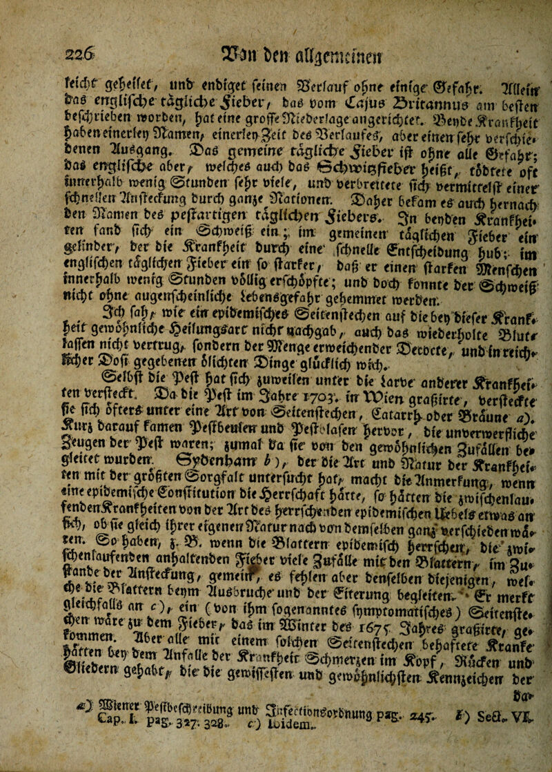 I 2*3ii feen ßl^cnicmeir fftd)f ge^eilet, unb enbigef feinen SSerlauf ohne einige ©efafir. 'Jitleftf frns englifd^e tägliche Riebet, bog com *£ajus öritannus atn begen befcj) rieben worben, fjat eine greife Stiebedageangericbtet. ©epbe 5f ran f heit P>a6ers ettiecfet) 91amen, etnedeggeif beö Verlaufes, aber einen (e^r öerfel>ie« benen Ausgang. ®aö gemeine tdgltcfoc lieber ig ofine aöe ©efafir; UaS englifcfce aber, roderes and) bas Gd)Wtefteber ijeigf, tofcfete oft umerf)«!b wenig Gfunben fefjr oiele, unb »erbreitete fid) bertttfttelg einer f$mffen flngecftmg bnrd) ganje Nationen. ©ai>er befam eSaucl) hernarf» ben Manien bes peftartigm täglichen fiebere, gn beoben Äranffiei. een fanb fid> ein -Schweig; ein -r im gemeinen tüglicfien lieber ein geiinber> ber bie Äwitf^eit burd) eine1 .(Me ©uftfieibuna fiu&- im englifeben tSglid;en lieber ein fo ftarfer, bag er einen garfen Wenftben innerhalb roenrg «ötunben bolligerfdwpfte; unb bod) fonnte ber Sch wei* webt cf)«« augertfd)einlicf)e (ebensgefaf)r gehemmer werben. . .. 3« tyr roit ein epibemifches Seitenget&en auf bie bet, biefer tfranfr itetf gewöhnliche £etfimgSarc nicht aachgab , aud) bas wjeberfiolte »iutr ^Jen md)t beitrug, fonbern ber Wenge ermeichenber ©ecocte, unb inreiefr» M>n ©oft gegebenen oftchten ©Inge g(ücfftdP> roid>.. • Wf P«ff fiat ftdE> juweiten unter bie iarbr anberer ÄranffietV fen bergeeft. ©a bie pefr im gafire 1703. in Wien gragirte toeSt |e ftdv öfter* unter eure Tfrr bon Sdfengetf>en, ©narrt, ober ©raune a). ÄutS barauf famen Pegbeulm unb peftelafen fietbor , bie unberwerfliche geugen ber Peg waren; jumaf bo ge bo« ben gewofinliAen gufdöen be» gleitet würben Gyöenbam b ), ber öie 2Crt unb Üfcuur ber Sfranffiefc ten mit ber grogten Sorgfalt unterfnrfif f>af; macht bie^nmerfung , wenn «meepibemt(d)e©ongitution bie^errfefiaft fiatte, fo fetten bie jwifdjenlau. fenbenÄtanffieitenbo« ber tfrtbes ^rrftfeeuben eptbemiftgen IfebelSerwas an 0l\9 eic!? ^«««fgnieir9f«furnach bembemfelben gan£ serfchiebenw^ ri (@f^b<n' f-®* roenn W *,fltf{rn epiöemtfd) bie’ »wir ttenlaufenben anbafftnben ffcberbtele 3»fatte mit ben ©l'attern/ im W 8*««W»- es fehlen aber benfeißen bleienigen, wef. ?“Sbr“d,V,n6 ber ®ter«n3 begleiten-- €r merft g^etepiaus <mc),. ein (ben if>m fogenanntes fynwtomattfdves) Scitenfte» wart 5n bem lieber, bas im hinter bes ,67^ fiädendt« ?btr?”*j einem foldien @eitenged;en behaftete Äranfe’ S^'w«iw im Äopf> Wen mX ©liebem ge{,a6tp bie- bte gewtfegen unb gew^nli<bgen Äennjeicben ber SpTKsSS® ü% PÄ£- *«■- *> Se«- VS.