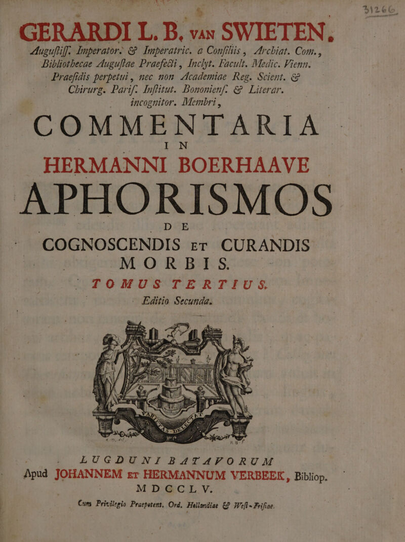 ^v Me had FNWCRASRT  X uguftif; Imperator: &amp;?. Imperatric. à Confiliis ,— Zrcbiat. Com. , Bibliothecae euguflae Praefedi , Inclyt. Facult. Medic. Fienn. - Praefidis perpetui, nec non. vfcademiae Reg. Scient. &amp; Chirurg. Parif. Inflitut. Bononienf- &amp; Literar. incognitor. Membri , COMMENTARIA. HERMANNI BOERHAAVE APHORISMOS COGNOSCENDIS- rr CURANDIS cm OO, Re Ba Seen LUGDUNIBATAVORUM Apud JOHANNEM zr HERMANNUM VERBEEK, Bibliop. MD: G'C.L V. Cum Privilesio Praepetent, Ord, Hollandiae &amp; TVe[l - Feifiae. / B 4*5 ; v í o3» 15