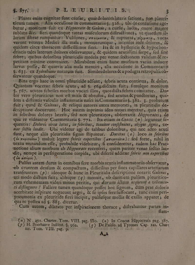 Plures enim cognitae funt;caufae3 quaedolorémlateris faciunt, non pleuri- ticum tamén. * Ália occafione in commentariis $..326..: ubi de contufione age- batur , monitum: fuit ex JZippocrate Gu Galeuo ja; curfu , lucta, onere. majore iublato &amp;ci^ fieri quandoque tantas mufculorum diflractiones , ut quaedam l« - larum fibrae rumpantur: Vul(iones;,'ezácuara, Gb rupturaS4 píypara, vocar. verunt veteres. Medici. illa mala ;;monueruntque , inteníos inde dolores,: &amp; uidem circa thoracem difhcillimos fieri. : Ita &amp; in hyftericis &amp; bypochon- «driacis tales laterum dolores obfervantur j. &amp; quidem acutiflimi faepe ,. fed fine febre; quibus doloribus pleuritidis medela per venae fectionem validam &amp; re- petitam minime conveniret. .Mirabilem enim hunc morbum varias induere - larvas poffe, &amp; quaevis alia mala mentiri, alia occafione in Commentariis $. 633. ex $ydenbaiauo notatum fuit. . Similesdolores &amp;ca podagra retropulíaob- fervantur quandoque. uir | Ir | Bina ergo haec in omni pleuritide adfunt, febris acuta continua, ,&amp; dolor. Quaenam vocetur. febris acuta ad $. $64:dictum. fuit; fimulque monitum $. $67. acutos febriles morbos vocari illos, quosdi&amp;tafebris comitatur. | Dow lor vero pleuriticus non eft mitis &amp; obtufus, fed acutus &amp; pun&amp;orius, qua- Jem a diftentis vafculis inflammatis nafci in Commentariis$. 382. 3. probatum. fuit; quod &amp; 'Ga/euus, &amp;C reliqui autores antea memorati, in pleuritidis de- ícriptione docuerunt. Hoc autem inprimis ideo notari meretur, quia etiam in febribus dolores lateris, fed non pleuriticos, obíervavit. ZZ/ppecrates ,. de qua re videantur Commentaria $. 772. ^ Ita etiam zz Coacis (4). leguntur fe- quentia: Dolores. eirca. latus ,-in febribus, Tenuiter confiffentes , abíque fignis , ver $ae [etie laedit. Ubi videtur agi de talibus doloribus, qui nec adeo acuti funt, neque aliis pleuritidis fignis ftipantur. Dzretus (0) loco zm febribus (4v z2vpevoiriv ). maluit-legere febris expertibus (amuperoirw ) : fed. forte, nihil in textu mutandum effe, probabile videbitur, fi confidereturj eadem hac Prae- notione alium morbum ab ZZipporrate recenferij quem pariter venae fectio lac- *( &amp; ampois ). . Pulfus autem durus in omnibus fere morbis acutis inflammatoriis obfervatur;, -ob cruerem .denfum &amp; compactum, difficilius per fines capillaresarteriarum tranfeuntem (9): ideoque &amp; hunc in Pleuritidis defcriptione notavit Gz/ezzs , -uti modo dictum fuit; alibique (7) monuit, ob duritiem pulfum pleuritico- xum vehementem videri minus peritis, qui durum dit, nequeunt a vebemen- 1i diflinguere 7 Vallere tamen quandoque poffet hoc fignum, dum prae doloris acerbitate infpirare nequeunt aegri, &amp; fe ipfos ferefuffocant, tunc enim peri- pneumonia ex pleuritide fieri incipit, pulfufque mollis &amp; exilis apparet; de qua re poftea ad $. 883. dicetur. | ! ^ .Cum autem, dilatato per infpirationem thorace , diítrahantur parum in- 1 e i : j anm gi GN. 491. Charter. 'om. VIII. pag. 880. | (0) In Coacas Hippocratis pag. 387. (2) H. Boerhaave Inftitut. $. 962. (4) De Pulfib. ad T'yrones Cap. xii. Char- ter. Tom. VIII- pag. gr^ - c? i osE 5 elotio sud ) 3 ASA