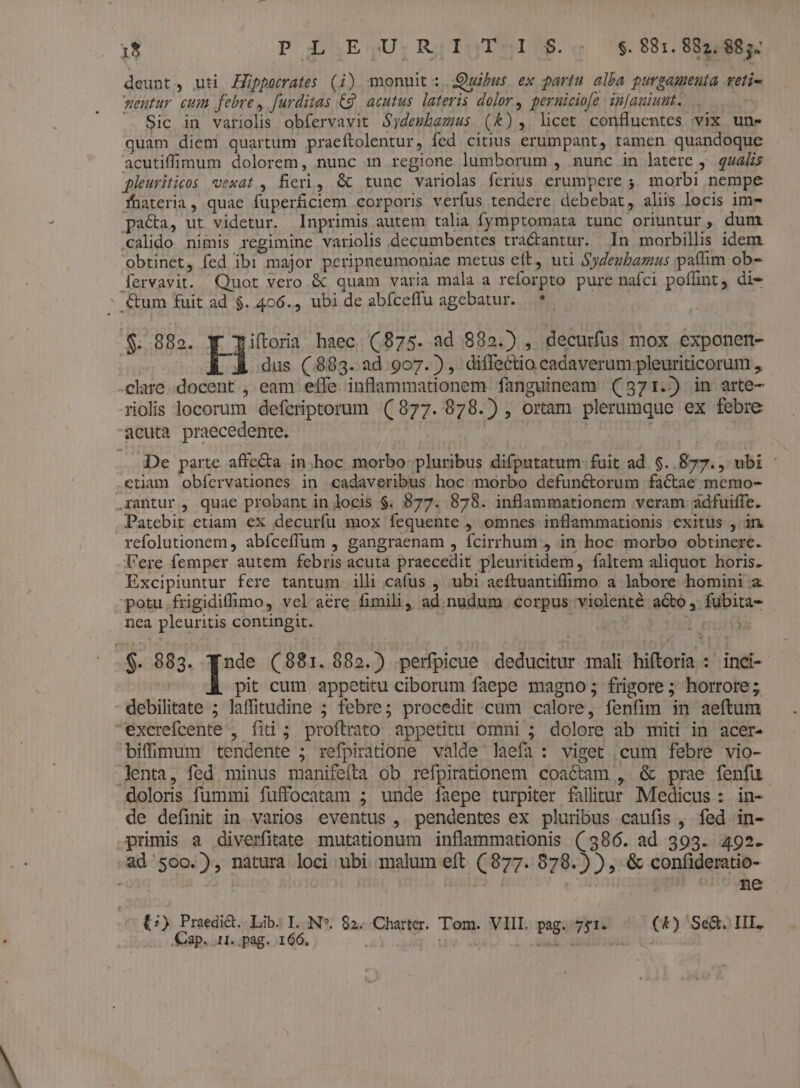 Hg) P L.E;,U.R;I;T-.I1 $.; $.881.882,984. deunt, uti Züuppocrates (i) monuit :. Quibus ex partu alba purgamenta vetie weutur cum febre, furditas €g. acutus. lateris dolor, perniciofe infauiunt. -— ^ Sic in variolis obfervavit Sydembamus (Kk), licet confluentes vix une quam diem quartum praeftolentur, fed citius erumpant, tamen quandoque acutiffinum dolorem, nunc 1n regione lumborum , nunc in latere 9. qu242s pleuriticos eexat , fieri, &amp; tunc variolas ferius erumpere ;, morbi nempe fnateria, quae fuperficiem corporis verfus tendere debebat, aliis locis im- pa&amp;a, ut videtur. Inprimis autem talia fymptomata tunc oriuntur, dum calido nimis regimine variolis decumbentes tra&amp;antur. In morbillis idem obtinet, fed ibi major peripneumoniae metus eft, uti SyZeubagus paflim ob- fervavit. Quot vero &amp; quam varia mala a reforpto pure nafci poffint, di- * &amp;um fuit ad $. 406., ubi de abíceffu agebatur. —*- $...882. Yiftora haec. (875. ad 882.) , decurfus mox exponen- H dus (883. ad 907. ), diffectio cadaverum pleuriticorum , clare docent , eam eífe inflammationem fanguineam (371. in arte- riolis locorum defcriptorum ((877. 878.) , ortam plerumque ex febre acuta praecedente. | De parte affecta in.hoc morbo pluribus difputatum fuit ad. $..877., ubi .etiam obícrvationes in cadaveribus hoc morbo defunctorum factae memo- antur, quae probant in locis $. 877. 878. inflammationem veram adfuiffe. Patebit etiam ex decurfu mox fequente , omnes inflammationis exitus , in. refolutionem, abíceffum , gangraenam , ícirrhum , in hoc morbo obtinere. l'ere femper autem febris acuta praecedit pleuritidem, faltem aliquot horis. Excipiuntur fere tantum ill cafus , ubi aeftuantiffimo a labore homini a. potu frigidiffimo, vel aere fimili, ad nudum corpus violenté acto, fubita- nea pleuritis contingit. y $. 983. n (881. 882.) .perfpicue deducitur mali hiftoria : inci- pit cum appetitu ciborum faepe magno ; frigore ; horrore; debilitate ; laffitudine ; febre; procedit cum calore, fenfim in aeftum excrefcente , fiti; proftrato appetitu omni ; dolore ab miti in acer- biffimmum tendente ; refpiratione valde laefa: viget cum febre vio- lenta, fed minus manifefta ob refpirationem coactam , &amp; prae fenfu doloris fummi fuffocatam ; unde faepe turpiter falitur Medicus : in- de definit in varios eventus , pendentes ex pluribus caufis , fed in- primis a diverfitate mutationum inflammationis (386. ad 393. 495. ad '500.), natura loci ubi malum eft (877. 878. ) ), &amp; confideratio | | ne C) Praedid. Lib. T. N*. 82. Charter. Tom. VIIL pag. 751. (*) Se&amp;. III.