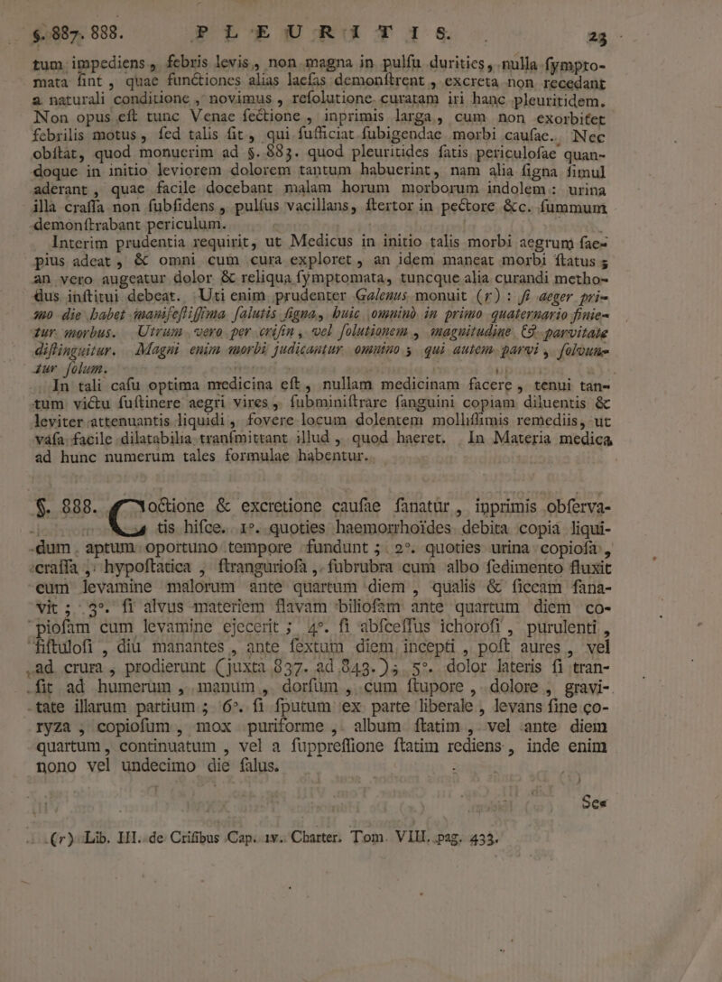 ($887. 888. PLEURITIS it tum impediens , febris levis, non. magna in pulfu durities, nulla. fympto- mata fint , quae functiones alias laefas demonítrent , excreta non. recedant 2 naturali conditione ,' novimus , refolutione. curatam iri hanc pleuritidem. Non opus eft tunc Venae fectione , inprimis larga, cum non exorbifet febrilis motus , fed talis fit, qui fufficiat fubigendae morbi caufae.. Nec obítàt, quod monucrim ad $. $83. quod pleuritides fatis periculofae quan- doque in initio leviorem dolorem tantum habuerint, nam alia figna fimul aderant , quae facile docebant malam horum morborum indolem: urina illà craffa non fubfidens , pultus vacillans, ftertor in pectore &amp;c. fummum demonftrabant periculum. : | Interim prudentia requirit, ut Medicus in initio talis morbi aegrum fae- pius adeat , &amp;€ omni cum cura exploret , an idem maneat morbi ftatus ; an vero augeatur dolor &amp; reliqua fymptomata, tuncque alia curandi metho- Gus inftitui debeat. |Uti enim prudenter Ga/ezus monuit (r): J£ aeger pri- u0 die babet inauifeflifffma falutis figna, buic. omnib im primo quaternario fiuie- iur wmerbus. Utram ,vero per erifin ,. vel folutionem , «naguitudiue. C2 parvitate diflinguitur. . Magni. enim suorbà judicatur. omnino y. qui autem. parvi y. foloune 4ur folum. rernm iai / 6i a)-. . In tali cafu optima medicina eft, nullam medicinam facere , tenui tan- tum victu fuftinere aegri vires ,' fubminiítrare fanguini copiam diluentis &amp; leviter attenuantis liquidi , fovere locum dolentem molliffimis remediis, ut váía. facile .dilatabilia tranfmittant illud ,, quod haeret. | In Materia medica ad hunc numerum tales formulae habentur.. S. 888. (os &amp; excretione caufae fanatür, inprimis obferva- door o Mu ts hifce. 1*. quoties haemorrhoides. debita copià liqui- -dum. aptum oportuno tempore fundunt ;.2*. quoties urina copiofa: , :craffa ,; hypoftadea , ftranguriofa ,. fübrubra cum albo fedimento fluxit eum levamine malorum ante quartum diem , qualis &amp; ficcam fana- vit; .3*. fi alvus materiem flavam ^biliofam. ante quartum diem co- piofam cum levamine ejecerit ; 4». fi abfceffus ichorofi , purulenti , Hiftulofi , diu manantes , ante fextum diem, incepti , poft aures , vel .ad crura , prodierunt (juxta 837. ad 943. )5 5^. dolor lateris fi tran- .fit ad humerum , manum , dorfum , cum ftupore ,. dolore , gravi-. tate illarum partium ; 6^. fi fputum ex parte liberale , levans fine co- ryza , copiofüm , mox puriforme ,. album ftatim ,. vel ante diem quartum , continuatum , vel a fuppreffione ftatim rediens , inde enim nono vel undecimo die falus. rm Se« s (r) Lib. HI..de Crifibus Cap. 1v. Charter. Tom. VIIL .pag. 433.