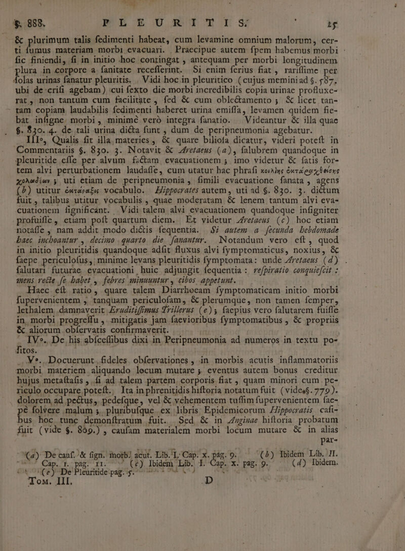 RE | — 5 ;  *. 888. mh ES mrs H &amp; plurimum talis fedimenti habeat, cum levamine omnium malorum, cer- ti fumus materiam morbi evacuari. Praecipue autem fpem habemus morbi : fic finiendi, fi in initio «hoc conringat , antequam per morbi longitudinem plura in corpore a íanitate receflerint. 51 enim ferius fiat , rariffime per folas urinas fanatur pleuritis. . Vidi hoc in pleuritico (cujus meminiad $. 587. ubi de:crifi agebam) :cui fexto die morbi incredibilis copia urinae profluxc- rat, non tantum cum icilitite , fed &amp; cum oble&amp;amento ; X licet tan- : tam copiam laudabilis fedimenti haberet urina emiffa, levamen quidem fie- bat infigne. morbi , minimé veró integra fanatio. | Videantur &amp; illa quae $. $30. 4. de. tali urina dicta funt , dum de peripneumonia agebatur. IlI», Qualis fit illa. materies ,, &amp; quare biliofa dicatur, videri poteft in Commentariis $. 830. 3. lNotavit &amp; Jfre/aeus (4), falubrem quandoque in pleuritide cfle per alvum fictam evacuationem ; imo videtur &amp; fatis for- tem alvi perturbationem laudafle, cum utatur hac phrafi xoiAlue &amp;xva eoo eieus xoAeoiav ; uti etiam de peripneumonia , fimili evacuatione fanata , agens (5) utitur &amp;x«apazi vocabulo. — Eppocrates autem , uti ad $. 830. 5. dictum fuit, talibus utitur vocabulis , quae moderatam &amp; lenem tantum alvi eva- cuationem lignificant. Vidi talem alvi evacuationem quandoque infigniter profuifc, etiam poít quartum diem. Et videtur Zre/aeus (c) hoc etiam notaffe , nam addit modo diótis fequentia. | $7 autem a fecunda bebdomade baec incboantur ,. decimo . quarto. die. [anantur. Notandum vero eft, quod in initio pleuritidis quandoque adíit fluxus alvi fymptomaticus, noxius, &amp; faepe. periculofus,; minime levans pleuritidis fymptomata: unde Zrezzeus (d) falutari futurae evacuationi huic adjungit fequentia : re/pirazio couquiefcit : giens recte fe babet ,. febres suinuuntur , cibos appetunt. Haec eít ratio, quare talem Diarrheeam fymptomaticam initio morbi fupervenientem j, tanquam periculofam, &amp; plerumque, non tamen femper, lethalem, damnaverit Eraditiffgous qrillerus (e)5 facpius vero falutarem fuifle in. morbi progreífu ,. mitigatis jam faevioribus fymptomatibus , &amp; propriis &amp; aliorum obíervatis confirmaverit. | IV». De his abíceífibus dixi in Peripneumonia ad numeros in textu po- fitos. | : ... V*., Docuerunt , fideles. obfervationes , in morbis acutis inflammatoriis morbi materiem aliquando lecum mutare ;. eventus autem bonus creditur hujus metaítaí(is ,..f1 ad talem partem. corporis fiat , quam minori cum .pe- riculo occupare poteft. Ita inphrenitidis hiftoria notatum fuit (vides$. 779). dolorem ad pectus, pedefque, vel &amp; vehementem tuffim fupervenientem fae- pé folvere malum 5. pluribufque ex libris: Epidemicorum ZZippecratis cafi- bus hoc tunc demonítratum fuit. Sed &amp; in Jzgizae hiftoria. probatum fuit (vide $. 869.) , caufam materialem morbi locum mutare &amp; in alias par- (4) De cauf.'&amp; fign. inotb? acut. Lib.'L: Cap. x. pag. 9. (A) Tbidem Lib. 7I. 7 Cap. r. pag. rr. ^^ (e) Ibidem Lib. I. Cap. x. pag. 9. (4) Ibidem. CX (ey De Pleuritide pag. y. 7 * 7 V) i