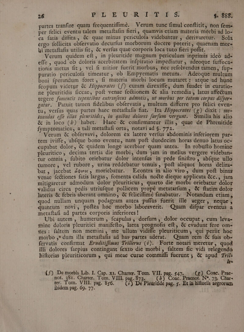 partes tranfire. quam frequentifimé. — Verum tunc fimul conftitit, non feme per felici eventu talem metaftafin fieri, quamvis etiam materia morbi ad lo- ca fatis diffira, &amp;^ quae minus periculofa vidébantur ,' derivaretur. Sola ergo follicita obfervatio decurfus morborum docere poterit, quaenam mor« bi metaftafis utilis fit, &amp; verfus quae corporis loca tuto fieri pofht. 1 Verum quidem eít, in pleuritide magnum periculum inprimis ideó ad- effe , quod ob doloris acerbitatem infpiratio impediatur , adeoque fuffoca- tionis metus fit; vel fi mitior fuerit morbus, nec refolvendus tamen, fup- puratio periculofa timeatur , ob Empyematis metum. Adeoque multum boni fperandum foret, fi materia morbi locum mütaret: atque ad hunc fcopum videtur &amp; ZZippeerazes (f) curam direxiffe, dum fuadet in curatio- ne pleuritidis ficcae, poft venae fectionem &amp; alia remedia , latus affectum tegere fomentis tepentibus extran[ecus admotis, ut morbus per totum corpus difper- gatur. .Patuit tamen fidelibus obfervatis , multum differre pro felici even- tu, verfus quas partes haec métaftafis fiat. Ita Hippocrates (g) dixit : zze- iuendas effe illas pleuritidesy in quibus dolores furfum *vergunt. Samilia his alio &amp; in loco (5) habet. Haec &amp; confirmantur ilis, quae de Phrenitide fymptomatica, a tali metaftafi orta, notavi ad $. 772. Verum &amp; obfervavi, dolorem ex latere verfus abdominis inferiorem par- tem iviffe, abfque bono eventu, nam poft duodecim horas denuo latus oc- cupabat dolor, &amp; quidem longe acerbior quam antea. In robufto homine pleuritico , decima tertia die morbi, dum jam in melius vergere videban- . tur omnia, fubito oriebatur dolor intenfus in pede finiftro , abfque ullo tumore , vel rubore , urina reddebatur tenuis, poít aliquot horas delira- bat, jacebat 4qoo , moriebatur. ^ Econtra in alio viro , dum poft binas venae féctiones fatis largas, fomenta calida nocte dieque applicata &amp;c., jam mitigaretur admodum dolor pleuriticus , quarto die morbi oriebatur dolor validus circa pedis utriufque pollicem propé metatarfum , &amp; ftatim dolor lateris &amp; febris aberant omnino, &amp; feliciffimé fanabatur. Notandum etiam, quod nullam unquam podagram antea paffüs fuerit ille aeger, neque, quantum novi, poftea hoc morbo laboraverit. Quam difpar eventus a metaftafi ad partes corporis inferiores! Ubi autem , humerum , fcapulas j; dorfum ,' dolor occupat , cum leva- mine doloris pleuritici manifefto, laeta prognofis eft, &amp; evadunt fere om- Hes: faltem. non memini, me ullum vidiffe pleuriticum 4 qui periit hoc morbo ,* dum illa metaítafis ad has partes aderat. Quam rem &amp; fuis ob- fervatis. confirmat Erwditiffmus Wrillrus (4). Forte notari meretur, quod ili dolores faepius contingant fexto die morbi, faltem fic vidi relegendo hiftorias pleuriticorum , qui meae curae commiffi fuerunt ; &amp; apud Zril: (£) De morbis Lib. I. Cap. x1. Charter. Tom. VII. pag. 547. — -(g) Coac. Prae- not. 381. Charter. T'om. VIII. p 873. | (5) Coac. Praenot. N*. 73. Char- 4 ter. Tom. VEHI. pag. 856. De Pleuritide pag. 5. Et in hiftoriis aegrorum ibidem pag. 69. 77. Piepsn 5