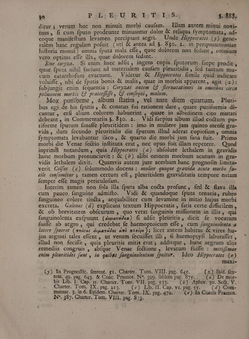 , T | PabQESUO RS E; IGSq $. 883, ditur; verum hoc non minuit morbi caufam. | lllam autem minui novi- mus, fi cum fputo prodeunte minuantur dolor &amp; reliqua fymptomata, ad- coque manifeftum levamen percipiant aegri. Unde Hippocrates (3) gene- ralem hanc regulam pofuit (uti &amp; antea ad $. 830. 2. in peripneumoniae hiftoria monui) omnia fputa mala efle, quae dolorem non fedant , omnium vero optima effe illa, quae dolorem fedant. ; | Size coryza. Si enim haec adfit , ingens copia fputorum faepe. prodit , quae. fputa nihil faciunt ad materialem caufam pleuritidis , fed tantum mu- cum catarrhofum evacuant. | Videtur &amp; Zpperrates fimile quid indicare voluiffe , ubi de fputis bonis &amp; malis, quae in morbis apparent, agit (z): fubjungit enim fequentia : Ceryzas autem C9 fleruutatioues im omuibus circa pulmonem morbis €2 praece[fiffe , C9. confequi, malum. Mox puriforme , album ítatim , vel ante diem quartum, Pluri- bus egi de his fputis , &amp; conatus fui rationem dare , quare puriformia di- cantur , etfi alium colorem habuerint , quare in albedinem cito mutari debeant , in Commentariis $. 830. 2... Vidi faepius album illud coctum pu- riforme fputum fanafle pleuritidem : imo in muliere jam quinto menfe gra- vida, dum íecundo pleuritidis die fputum illud aderat copiofum , omnia fymptomata levabantur ilico, &amp; quarto die morbi jam fana fuit. Primo morbi die Venae fectio. inftituta erat , nec opus fuit illam repetere. Quod inprimi$ notandum , quia ZZippecrate$ (4) abfolute lethalem in gravidis hunc morbum pronunciavit : &amp; (2) alibi omnem morbum acutum in gra- vidis lethalem dixit. Quamvis autem jure acerbàm hanc prognoíin limita- verit Celfus (c) folummodo docens : «zulier quoque gravida acuto smorbo fa- . cile con[umitur ;, tamen certum eft , pleuritidem graviditatis tempore natam femper efle magis periculofam. |. Interim tamen. non fola illa fputa alba cocta profunt , fed &amp; flava illa cum pauco fanguine admifto. Vidi &amp; quandoque íputa tenacia, rubro fanguineo colore tincta, aequabiliter cum levamine in initio hujus morbi excreta. Galezzs (d) explicans textum Hippocratis , fatis certe difficilem , &amp; ob brevitatem obfcurum , quo vetat fanguinis miffionem in illis , qui fanguinolenta exfpuunt (éi&amp;aredea) fi adfit pleuritis , dicit fe vocatum fuiie ab aegro, qui credebat fe haemoptoicum effe ,' cum /azguinolenta a latere fpueret. (z19cac. cupaudes um mAsops ); licct autem habitus &amp; vires hu- jus aegroti tales effent , ut venam fecuiffet illi, fi haemoptyfi laboraffet , 4llud non feciffe , quia pleuritis mitis erat ; additque , hunc aegrum aliis remediis congruis , abíque Venae íecione , levatum füiffe : swf mae enim pleuritides funt , im quibas fauguinolentum [puitur. deo Hippocrates (e) | maxi- (5) In Prognoftic. fentent. $1. Charter. Tom. VIII. pag. 64. (x) Ibid. fen- tent. 49 pag. 643. &amp; Coac. Praenot. N*. 399. ibidem pag. 875... (4) De mor- bis Lib. I. Cap. i1. Charter. T'om. VII. pag. 533. (5) Aphor. 30. Se&amp;. V.: Charter. T'om. IX. pag. 213. (e) Lib. II. Cap. vi. pag. $5. (4) Com- mentar. 3. in 6. Epidem. Charter. T'om. IX. pag. 472. (e) In Coacis Praenot.