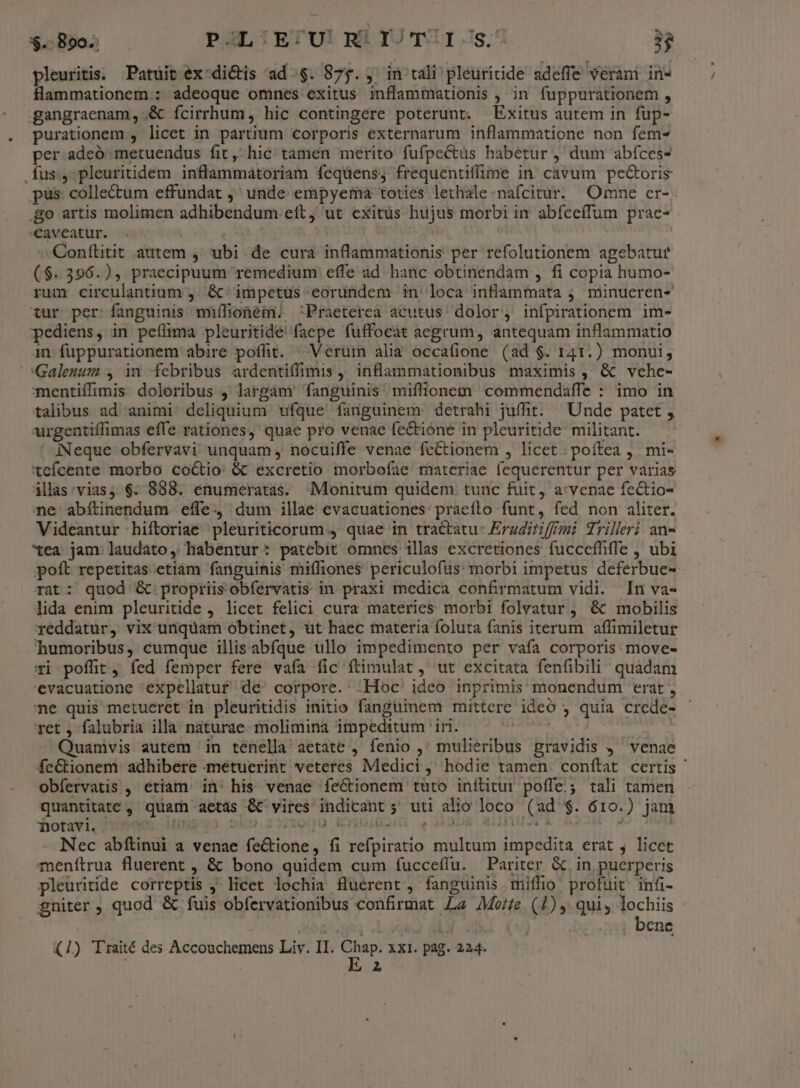 $.- Bo. PGLIETU! RÍYJTUI:s. 3$ pleuritis. Patuit ex dictis ad.$. 875. , in tali pleuritide adefie veram in- flammationem : adeoque omnes exitus inflammationis , in fuppurationem , gangraenam, &amp; ícirrhum, hic contingere poterunt. Exitus autem in fup- purationem , licet in partium corporis externarum inflammatione non fem- per adeó metuendus fit, hic tamen merito fufpectus babetur , dum abíces- .Íus., pleuritidem inflammatoriam fcqüens; frequentiffime in. cavum pectoris pus: collectum effundat ,' unde empyema toties lethale nafcitur. Omne er-. o artis molimen adhibendum eft, ut exitüs hujus morbi in abíceífum prae- caveatur. Conílitit autem ,' ubi. de cura inflammationis per refolutionem agebatur ($.396.), praecipuum remedium effe ad hanc obtinendam , fi copia humo- rum circulantium , &amp;-impetüs eorundem in' loca infilammata ;. minucren- tur per fanguinis mxílionem. Praeterea acutus dolor, infpirationem im- pediens, in petlima pleuritide' faepe fuffocat aegrum, antequam inflammatio in fuppurationem abire poffit. ^ Veruin alia occatione (ad $. 141.) monui, Galenum , in febribus ardentiffimis , inflammationibus maximis, &amp; vehe- mentiffimis doloribus , largam' fanguinis miffionem commendaffe : imo in talibus ad animi. deliquium ufque fanguinem detrahi juffit. Unde patet , urgentiffimas effe rationes, quae pro venae fec&amp;tióne in pleuritide militant. iNeque obfervavi unquam , nocuiffe venae feCtionem , licet: poítea ,. mi- 'tcícente morbo coctio &amp; excretio morbofae materiae fequerentur per varias illas:vias, $. 888. enumeratas. Monitum quidem tunc fuit, a:vcpae fectio- ne abítinendum effe dum illae evacuationes: pracíflo funt, fed non aliter. Videantur | hiítoriae 'pleuriticorum , quae in tractatu- Eraditiff/mi drilleri an- xea jam: laudato, habentur: patebit omnes illas excretiones fucceffifle , ubi poft repetitas etiam fanguinis miffiones periculofüs: morbi impetus deferbue- rat: quod &amp; propriisobfervatis in praxi medica confirmatum vidi. In va- lida enim pleuritide , licet felici cura materies morbi folvatur ;, &amp; mobilis reddatur, vix unquam obtinet, üt haec materia foluta fanis iterum affimiletur humoribus, cumque illisabfque ullo impedimento per vafa corporis move- Ti poffit, fed femper fere vafa fic ftimulat ,' ut excitata fenfibili quadam 'evacuatione expellatuf de^ corpore. .Hoc' ideo inprimis monendum erat , ne quis metueret in pleuritidis initio fanguinem mittere ideó , quia crede- ret , falubria illa naturae molimina impeditum iri. NS A) Quamvis autem in tenella aetate , fenio ,' mulieribus gravidis ,' venae feCtionem. adhibere -metuerint veteres Medici, hodie tamen. conftat certis ' obfervatis , etiam. in: his venae íeGtionem tuto inítitur poffe.; tali tamen quantitate, quam aetas &amp; vires indicant 5 uti alio loco (ad $. 610.) jam notavi Hujgo 2400.2377000 ETIOLOQUL e MEJOR RYUVE OR | Nec abítinui a venae fe&amp;tione, fi refpiratio multum impedita erat j licet menítrua fluerent , &amp; bono quidem cum fucceffu. Pariter &amp; in puerperis pleuritide correptis ,' licet lochia fluerent , fanguinis miffio profuit infi- gniter , quod &amp; fuis obfervationibus confirmat La AMo/fe (1), qui, lochiis o£. 391 M | bene E z