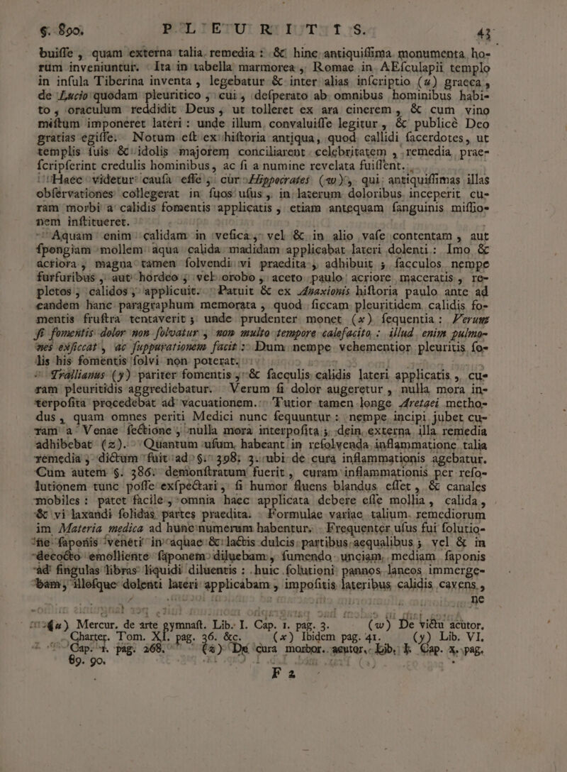 $. 890. mLIETUITASRIUT:T.:S. 4i buiffe, quam externa talia. remedia : .&amp; hine antiquiffima. monumenta. ho- rüm inveniuntur. : Ita in tabella marmorea ,, Romae in. AEículapii templo in infula Tiberina inventa , legebatur &amp; inter alias infcriptio (4) graeca , de Lucio quodam pleuritico ; cui, deíperato ab. omnibus hominibus habi- to, oraculum reddidit Deus , ut tolleret ex ara cinerem , &amp; cum vino méftum imponeret lateri : unde illum, convaluiffe legitur , &amp; publicé Deo gratias egiffe.. INotum eft ex: hiftoria antiqua, quod. callidi facerdotes, ut templis fuis &amp;c' idolis majorem conciliarent - celebritatem , . remedia | prae- Ícripferint credulis hominibus, ac fi a numine revelata fuiflent. . Haec ^ videtur: caufa effe 5; cür ZZppecrates: (30). qui: antiquiffimas illas obíervationes collegerat in íuos:/uíus , in la:erum. doloribus. inceperit cu- ram morbi a' calidis fomentis applicatis , etiam antequam fanguinis miffio* nem inftitueret. | Aquam enim calidam in 'vefica ^ vel &amp; in alio vafe contentam , aut fpengiam mollem aqua calida. madidam applicabat lateri dolenti: Imo &amp; acriora, magna tamen íolvendi:vi praedita-, adhibuit ;.facculos nempe furfuribus ,; aut hordeo ; vel orobo ,' aceto paulo: acriore maceratis , re- pletas ; calidos ; applicuit. ^ Patuit &amp; ex J47axiomis hifloria paulo ante ad eandem hanc. paragraphum. memorata , quod. ficcam. pleuritidem. calidis fo- mentis fruftra tentaverit ;; unde prudenter. monet (x) íequentia: erum: Ji fomentis dolor. mon. foloatur y. mom multo tempore. calefacita :. illud . enim pulmo- wes exficcat , ac fuppurationem. facit ;- Dum. nempe. vchementior pleuritis fo- lis his fomentis folvi non poterat, : inq HOS Trallianus (y) pariter fomentis j&amp; facculis calidis lateri applicatis ,. cu» ram pleuritidis aggrediebatur.  Verum fi dolor augeretur , nulla mora in- €erpofita procedebat ad' vacuationem.:- 'utior tamen longe 2fre£2ei metho- dus, quam omnes periti Medici nunc fequuntur: nempe. incipi jubet cu- Tam a Venae feétióne , ;nulla mora interpofita ;. dein, externa. illa remedia adhibebat (2z). Quantum ufum, habeant in refolvenda inflammatione. talia xemedia j- dictum 'fuit:ad^$:7 398; 3.:ubi- de cura inflammationis agebatur. Cum autem $. 386: demonfílratum fuerit, curam inflammationis per refo- lutionem tunc poffe exfpeGtari,: fi humor fluens blandus cífet ,. &amp; canales mobiles: patet facilé ^omnia haec applicata debere effe mollia, calida, . €&amp; vi laxandi folidas partes praedita. - Formulae variae talium. remediorum im Materia medica ad hune:numerum habentur. - Frequenter ufus fui folutio- fie faporiis /venéti in aquae '&amp;: lactis dulcis: partibus.aequalibus ; vel &amp; in decocto emolliente- faponem:; diluebam:,. fumendo. unciam, mediam. faponis àd' fingulas libras: liquidi diluentis : .huic .folutioni: pannos. laneos immerge- bam illefque: dolenti lateri applicabam , impofitis lateribus calidis cavens., $ FRU201 Ei og ifto. cu103d ne -oiim 2 ugal 399 £2101 4022:02 Kdiqki9sT&amp;q osd obse dni fnt cote | 18264) Mercur. de arte gymnaft. Lib. I. Cap. 1. pag. 3. (w) De vi&amp;u acutor, Ap qum. Tom. xL pag. 36. &amp;c. —— (x) Ibidem pag. 41. (5) Lib. VI. o $ j90 pag. 268.  - (à) Dk cura morbor.. aeutor,c Lib. Y. Cap. x. pag. Fa ;