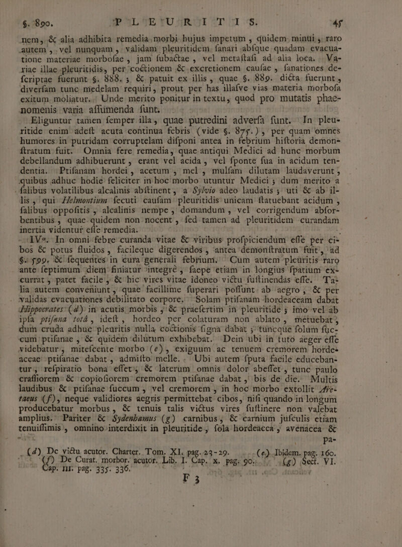 $. 890. PhLAtYu4kor?TI $ 4f nem,.&amp; alia adhibita remedia, morbi hujus impetum , quidem. minui ,. raro autem ,.vel nunquam ,. validam pleuritidem. fanari abíque. quadam. evacua- tione materiae morbofae , jam fubactae , vel metaítafi ad alia loca. | Va- riae illae .pleuritidis, per coctionem ,&amp; .excretionem caufae , fanationes de- fcriptae fuerunt $. 888. ; &amp; patuit ex illis , quae $. 889. dicta fuerunt , diverfam tunc medelam requiri, prout per has illafve vias materia morbofa exitum. moliatur.. Unde merito ponitur in textu, quod pro mutatis phae- nomenis varia affümenda funt. | Eliguntur tamen femper illa, quae putredini adverfa funt. In pleu- ritide enim adeft acuta continua febris (vide $. 875.) , per quam omnes humores.in putridam corruptelam difponi antea in febrium hiftoria demon- ftratum fuit. Omnia fere remedia, quae antiqui Medici ad bunc morbum debellandum adhibuerunt , erant vel acida , vel fponte fua in acidum ten- dentia. | Ptifanam hordei, acetum , mel , mulíam dilutam laudaverunt ; lis ,' qui. ZZe/montium fecuti caufam: pleuritidis unicam ftatuebant acidum , falibus oppofitis , alcalindis nempe , domandum , vel corrigendum abfor- bentibus, quae.quidem non nocent , fed tamen ad pleuritidem .curandam inertia videntur efle remedia. 1Ve. In omni febre curanda vitae &amp; viribus profpiciendum effé per ci- bos &amp; potus fluidos, facileque digerendos , antea demonftratum fuit, ad $.599. &amp; fequentes in cura generali febriuni. ^ Cum autem pleüritis raro ante feptimum diem finiatur integré ; faepe etiam in longius fpatium ex- currat , patet facile y &amp; hic vires vitae idoneo victu fuftinendás effe. — T'a- lia autem conveniunt , quae facillime fuperari poffunt. ab aegro , &amp; per validas evacuationes debilitato corpore. Solam ptifanam -hordeaceam dabat ipfa pzifana totá , ideit , hordeo per colaturam non ablato , metuebat; dum cruda adhuc pleuritis nulla coctionis figna dabat ;; tüncque folum fuüc- cum ptifanae ; &amp; quidem dilutum exhibebat. Dein uübi in tuto aeger effe videbatur, mitefcente morbo (2e), exiguum ac tenuem cremorem horde- accae' ptifanae dabat, admiíto melle. . Ubi autem fputa facile educeban- tur, refpiratio bona effet'; &amp; laterum omnis dolor abeffet , tunc paulo craffiorem: &amp; copiofiorem cremorem ptifanae dabat ,' bis de die. Multis laudibus: &amp;: ptifanae fuccum , vel cremorem , in hoc morbo extollit 77/e- ?aeus (f), neque validiores aegris permittebat cibos, nifi quando in longum producebatur morbus, &amp; tenuis talis victus vires fuítinere non valebat amplius. Pariter &amp; JSydezbawmus (g) carnibus; &amp; carnium jufculis etiam tenuiffimis , omnino» interdixit in pleuritide , fola hordeacca ; avénácea &amp; eltE pa- . (4), Dc vi&amp;u acutor. Charter. Tom. XI. pag. 23-29. (e). Ibidem. pg I6o. i . VI. (f) De Curat. morbor. acutor. Lib. I. Cap. x. pag. 904... .(g) Sec Cap. II: pag. 335. 336. fées p | IL .q0O0 ddoxJüov F5