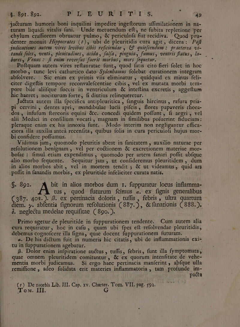 -jacuram humoris boni inquilini impedire ingeftorum affimilationem in na- turam liquidi vitalis fani. Unde metuendum eft, ne fubita repletione per .chylum craffiorem obruatur pulmo, &amp; periculofa fiat recidiva. Quod pru- denter monuit ZZippecrates (7), ubi de pleuritidis cura agit, dicens: off judicationes autem. vires levibus cibis reficiendae , C9. quie[cendum :. praeterea. vi- tandi foles, venti y pleuitudines , acida, falfa, pinguia, fumus, ventris flatus, la- bores, F'enus :. fi euim reveríus fuerit smorbus, qmors fequetur. Poftquam autem. vires reftauratae funt, quod fatis cito fieri folet in hoc morbo, tunc levi cathartico dato Sydembamus folebat curationem integram abfolvere. | Sic enim ex primis viis eliminatur , quidquid ex minus feli- citer digeftis tempore reconvalefcentiae cibis, vel ex mutata morbi tem- pore bile alüfque fuccis in ventriculum &amp; inteftina excretis , aggeftum hic haeret ; nociturum forte, fi diutius relinqueretur. — . Jactata autem illa fpecifica antipleuritica , fanguis hircinus , rafura pria- pi cervini , dentes apri, mandibulae lucii pifcis, flores papaveris rhoca- dos , infufum ftercoris equini &amp;c. concedi quidem poffunt , fi aegri, vel -alii Medici in confilium vocati , magnam in fimilibus pofuerint fiduciam: pleraque enim ex his innoxia funt. Modo interim non negligantur cffica- ciora illa auxilia anteà recenfita, quibus folis in cura periculofi hujus mor- bi confidere poffumus. : Vidimus jam, quomodo pleuritis abeat in fanitatem , auxilio naturae per refolutionem benignam , vel per coctionem &amp; excretionem materiae mor- bofae : fimul etiam expendimus , quomodo per artem fanari poffit abíque alio morbo fequente. Sequitur jam ,. ut confideremus pleuritidem , dum in alios morbos abit , vel in mortem tendit ; &amp; ut videamus ,. quid ars . poffit in fanandis morbis, ex pleuritide infeliciter curata natis. $. 892. bit in alios morbos dum 1. fuppuratur locus inflamma- | tus, quod futurum fcimus a. ex fignis generalibus (387. 402.). 8. ex pertinacia doloris , tuffis , febris , ultra quartum diem. y. abfentia fignorum refolutionis (887. ) , &amp; fanationis (888. ). à. neglectu medelae requifitae ((89o. ). ; Primo agetur de pleuritide in fuppurationem tendente. Cum autem alia cura requiratur, hoc in cafu, quam ubi fpes eit refolvendae pleuritidis, debemus cognofcere illa figna, quae docent fuppurationem futuram. a. De his di&amp;um fuit in numeris hic citatis, ubi de inflammationis exi- tu in fuppurationem agebatur. 8. Dolor enim infpiratione auctus , tuffis, febris, funt illa fymptomata, quae omnem pleuritidem comitantur, &amp; ex quorum intenfitate de vehe- mentia morbi judicamus. Si ergo haec pertinacia maníerint , abíque ulla remiffione , adeo íolidata erit materies inflammatoria , tam profunde im- pacta (£z) De morbis Lib. III, Cap. xv. Charter. Tom. VII. pag. 593. T ox. III. G