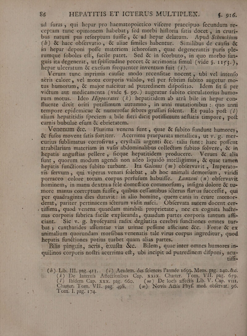 L3 ad furas, qui hepar pro haematopoietico vifcere praecipuo fecundum re- bus natum pus reforptum fuiffe, Gc ad hepar delatum. - Apud Sebesckium (b) &amp; haec obfervatio , &amp; aliae fimiles habentur. Similibus de caufis &amp; in hepar deponi poffe materiem ichorofam , quae degenerantis puris ple- rumque foboles eft, facile patet. Sed &amp; in fcorbuto, in quo morbo fan- guis ita degenerat, utfpiflitudine peccet &amp; acrimonia fimul (vide $. 1153.) Verum tunc inprimis caufae modo recenfitae nocent, ubi vel intenío acris calore, vel motu corporis valido, vel per febrim fubito augetur mo- tus humorum, &amp; major nafcitur ad putredinem difpofitio. Idem fit fi per victum aut medicamenta (vide $. 99.) augeatur fubito circulatorius humo- rum motus. Ideo ZZipperates (k) hepatitidem ab atrá bile in hepar con- fluente dixit oriri potiffigum autumno , in anni mutationibus :. quo anni tempore epidemicae &amp; numerofae febres graffari folent. Et paulo poft (7) aliam hepatitidis fpeciem a bile fieri dicit potiffimum aeftatis timpore, poít carnis bubulae efum &amp; ebrietatem. Venenum &amp;c. Plurima venena funt, quae &amp; fubito fundunt humores, &amp; fufos movent fatis fortiter. Accrrima praeparata metallica, ut v. g. mer- curius fublimatus corrofivus , cryítalli argenti &amp;c. talia funt: haec poffent atrabilariam materiam in vafis abdominalibus collectam fubito folvere, &amp; in hepatis anguflias pellere ' ficque hepatitidem producere. ^ Verum &amp; alia funt , quorum. modum agendi non adeo liquido intelligimus, &amp; quae tamen hepatis functiones fubito turbant. lta Ga/ezus (:2) obíervavit , Imperato- ri. fervum , qui viperas venari folebat , ab hoc animali demorfum , viridi porraceo colore totum corpus perfufum habuiffe. Lagzemi (7») obfervavit hominem, in manu dextraa fcle domeftico commorfum, infigni dolore &amp; tu- more manus correptum fuiffe, quibus ceffantibus iCterus flavus fucceffit, qui per quadraginta dies duravit: in alio homine, quem canis in crure momor- derat, pariter pertinacem iCterum vidit nafci. Obíervata autem docent cer- tiffüima, quod venena quaedam mirabili proprietate , nec ex cognita hacte- nus corporis fabrica facile explicanda, quasdam partes corporis tantum affi- ciant. Sic v. g. hyoícyami radix deglutita cerebri functiones omnes tur- bat; cantharides aífüumtae vias urinae pefftme affüciunt &amp;c. Forte &amp; ex animalium quorundam morfibus venenatis tale virus corpus ingreditur, quod. hepatis functiones potius turbet quam alias partes. Bilis pinguis, acris, exufta &amp;c. — Bilem, quae inter omnes humores in- quilinos corporis noftri acerrima eft, ubi incipit ad putredinem difponi, Y f tiffi- (2). Lib. III. pag. 411. . (7) Academ. des fciences l'année. 1699. Men: pag. 240. &amp;c. (4) De Internis Affe&amp;ionibus Cap. xxix. Charter. lom. VII. pag. 659. (7) Ibidem Cap. xxx. pag. 660. (4) , De locis affe&amp;tis Lib. V. Cap. vir. Charter. Tom, VII. pag. 498. (27). Novis. Aétis Phyf. med. obfervat. 96. Tom. I. pag. 174.