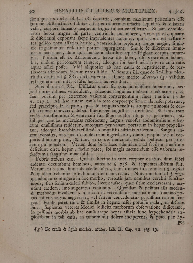d 95 HEPATITIS ET ICTERUS MULTIPLEX. $. $16. fimulque ex dictis ad $. 118. conílitit, omnium maximum periculum effe Xuturae obílruCtionis fubitae , fi per calorem rarefactis liquidis , &amp; dilatatis vafis, corpori humano magnum frigus fubito concilietur. Si jam confide- retur hepar magna fui parte. ventriculo incumbere, facile patet , quanto. fe diícrimini exponant faepe imprudentes homines, qui a laboribus aeftuan- . tes gelido potu affatim haufto, ventriculum. replent ; longe magis, fi gla- cie frigidiffümum redditum potum ingurgitant. Simile &amp; difcrimen immi- nct à natatione , dum quis fudans a laboribus aquae frigidae corpus immer^ git. Notum eft ex Anatomicis , hepar illo loco , ubi ventriculo incum- bit, nudum peritonacum tangere, adeoque ibi facillimé a frigore ambientis aquae afüci poffe. Vidi aliquoties ab hac caufa &amp; hepatitidem, &amp; per- tinacem admodum icterum natos fuiffe. Videantur illa quae de fimilibus pleu- riiidis caufis ad $. 881. dicta fuerunt. Unde merito zfrezzeus (g) validam: refrigerationem inter caüfas hepatitidis recen(uit. Siüs diuturna &amp;c. Difllatur enim fic pars liquidiffima humorum ,. nec Icílituitur diluens vehiculum ,' adeoque fanguinis moleculae adunantur , &amp; non poflunt per extremos vaíorum convergentium .fines tranfire ( vide $. 117.). Ab hac autem cauía in toto corpore peffima mala nafci poterunt ,. fed praecipue in hepate , quia ibi fanguis venofus, abfque pulmonis &amp; cor- dis actione renovata , debet fluere per anguílias arteriofas. Si jam, toto tra&amp;u inteftinorum &amp; ventriculi ficcifümo reddito ob potus penuriam , ni- hil per venulas meferaicas reforbetur, fanguis venofus abdominalium vifce- rum craflifimus reddetur, antequam per venam portarum in hepar propella- tur, adeoque haerebit facilimé in anguíliis ultimis vaforum. — Sanguis au- tem venofus, antequam cor dextrum ingrediatur, omni lympha totius cor- poris diluitur prius , &amp; tunc vi cordis mufculoía valida pellitur. per arte- riam pulmonalem. | Verum dum bina haec adminicula ad facilem tranfitum deficiunt circa hepar , facile patet, ibi magis metuendum effe vaforum in- farctum a fanguine immeabili. T | Febris ardens &amp;c. . Quanta ficcitas in toto corpore oriatur, dum febri ardente decumbunt homines , antea ad $. 738. &amp; íequentes dictum fuit. Verum fitis tunc immanis adefle folet , cum omnes fitis caufae ( $. 636.) &amp; quidem validiflimae in hoc morbo concurrant. | Notatum fuit ad. $. 759. quandoque contingere in hoc morbo, turbatis jam omnibus cerebri functio- nibus, fitis fenfum deleri fubito, licet caufae, quae fitim excitaverant , ma- neant eaedem, imo augeantur continuo. | Quondam &amp; pefílima illa meden- di methodus invaluerat|, ut etiam in fervidiflimis morbis omnis omnino po- tus miferis aegris negaretur, vel faltem concederetur parciffima tantum co- pia. Facile patet tunc &amp; fimilia in hepate nafci potuiffe mala ac dictum fuit. , Sapientes veteres Medici follicita morborum obíervatione didicerant ,, in peffimis morbis ab hac caufa faepe hepar affici: hinc hypochondria ex- plorabant in tali cafu, an tumere aut dolere inciperent, &amp; praecipue hy- Ro