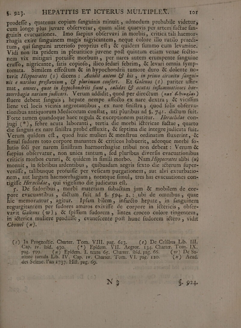 prodefie , quatenus copiam fanguinis minuit , admodum probabile videtur, cum longe plus juvare obfervetur, quam aliae quaevis per artem factae fan- guinis evacuationes. Imo faepius obfervavi in morbis, critica tali haemor- rhagia exire fanguinem magis nigricantem, neque colore illo rutilo praedi- tum, qui fanguini arteriofo proprius eft; &amp; quidem fummo cum levamine. Vidi non ita pridem in pleuritico juvene poít quintam etiam venae fcctio- nem vix mitigari potuifle morbum , pcr nares autem erumpente fanguine craffo, nigricante, fatis copiofo, ilico fedari febrim, &amp; levari omnia fymp- tomata. Similem effe&amp;um &amp; in hypochondrii tumore duro &amp; dolente no- tavit Hippocrates (s) dicens : 2feeidit autem C9 bis , im primo circuitu. [angui- vis e naribus profluvium , C9. plurimum coufert. Ext Galenus (2) pariter afhr- mat, omnes, quae im bypocbondriis fiumt , calidas C9 acutas iuflammationes bae- snorrbagia uarium judicari. V erum addidit , quod per directum (xas' &amp;$voeiar) fluere debeat fanguis; hepate nempe affecto ex nare dextra; &amp; viciflim liene vel locis vicinis aegrotantibus , ex nare finiftra ; quod folis obferva- tionibus antiquorum Medicorum conítat, uti pluribus ad $. 741. dictum fuit. Forte tamen quandoque haec regula &amp; exceptionem patitur. —ZZeraclidae con- jugi (*), febre acuta laboranti, tertia die morbi ictericae factae , quarto die fanguis ex nare finiftra probé eflluxit, &amp; feptima die integre judicata fuit. Verum quidem cít, quod huic mulieri &amp; menftrua ordinatim. fluxerint,- &amp; fimul fudores toto corpore manantes &amp; criticos habuerit, adeoque morbi fo- lutio foli per narem finiftram haemorrhagiae tribui non debeat : Verum &amp; faepius obíervatur, non unica tantum , fed pluribus diverfis evacuationibus criticis morbos curari, é&amp; quidem in fimili morbo. Nam ZZipperrates alibi. (uj) monuit , in febribus ardentibus ,. quibusdam aegris fexto die i1Cterum fuper- veniffe, talibusque profuiffe per veficam purgationem, aut alvi exturbatio- nem, aut largam haemorrhagiam 5. notatque fimul, tres has evacuationes con- tigifle Heraclidae , qui vigefimo die judicatus eft. | f. De fudoribus , morbi materiam. fubactam jam &amp; mobilem de cor- ore evacuantibus , dictum fuit ad $. $94. 2.: ubi de omnibus, quae Eic memorantur, agitur. pfam bilem, infarto hepate, in fanguinem regurgitantem per fudores amaros exiviffe de corpore in ictericis , obfer- vavit Galenus (30) 5; &amp; fpiffum fudorem , lintea croceo colore tingentem, in icterica muliere prodiiffe evaneífcente poit hunc fudorem i&amp;tero , vidit Chomel (x). 4 (:) In Prognoftic. Charter. Tom. VIII. pag. 613. (£) De Crifibus Lib. III. Cap. iv. ibid. 430. (*) Epidem. VII. Aegrot. 134. Charter. T'om. IX. Pag. $99. (2) Epidem. I. textu 6g. Charter. ibid. pag. 66. (ww) De Sa- nitate tuenda Lib. IV. Cap. 1v. Charter. l'om. Vl. pag. 120. (x) Acad. des Scienc. l'an 1737. Hift. pag. 69.