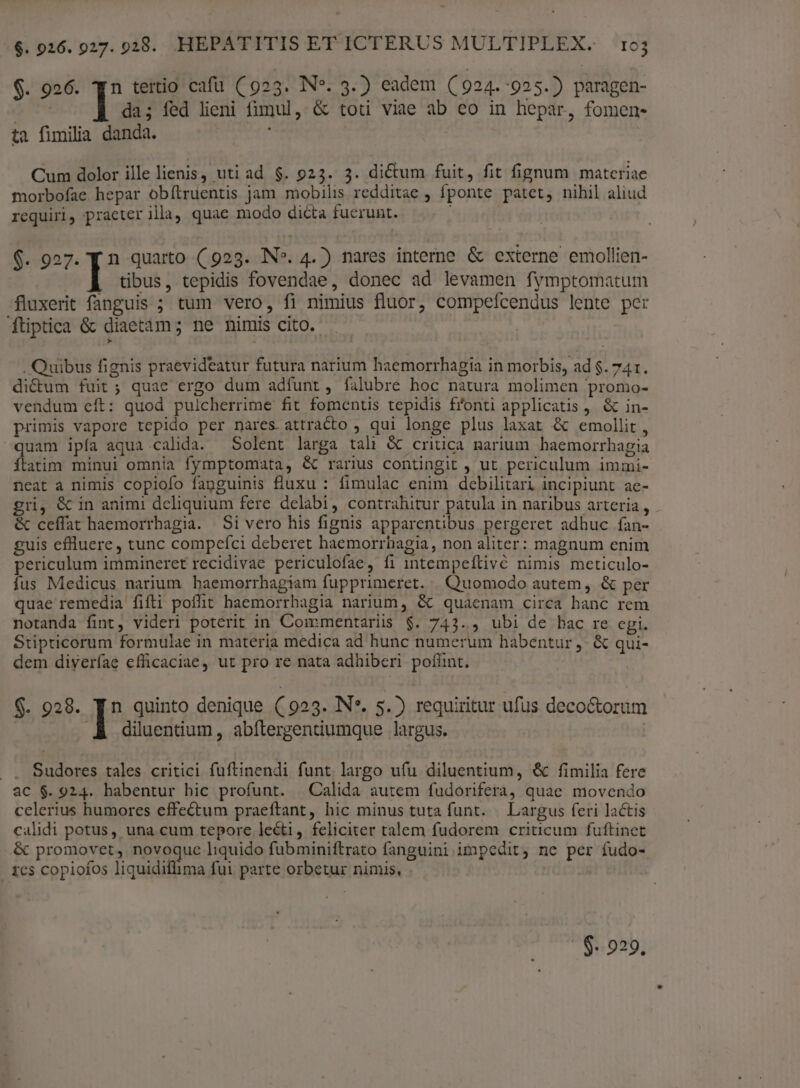 $. 926. qn tertio cafu ( 923. N*. 3.) eadem (C 924. 925.) paragen- I da; fed lieni fimul, &amp; toti viae ab eo in hepar, fomen- ta fimilia danda. ; Cum dolor ille lienis, uti ad $. 923. 3. dictum fuit, fit fignum materiae morbofae hepar obítruentis jam mobilis redditae , fponte patet, nihil aliud requiri, praeter illa, quae modo dicta fuerunt. $. 927. [ n quarto (923. IN». 4.) nares interne &amp; externe emollien- | I tibus, tepidis fovendae, donec ad levamen fymptomatum fluxerit fanguis ; tum vero, fi nimius fluor, compefcendus lente per ftiptica &amp; diaetam; ne nimis cito. | . Quibus fignis praevideatur futura narium haemorrhagia in morbis, ad $. 741. di&amp;um fuit; quae ergo dum adfunt, falubre hoc natura molimen promo- vendum eft: quod pulcherrime fit fomentis tepidis fonti applicatis , &amp; in- primis vapore tepido per nares attracto , qui longe plus laxat &amp; emollit, uam ipía aqua calida. — Solent larga tali &amp; critica narium haemorrbagia ílatim minui omnia fymptomata, &amp; rarius contingit , ut periculum immi- neat a nimis copiofo fanguinis fluxu : fimulac enim debilitari incipiunt ae- gri, &amp; in animi deliquium fere delabi, contrahitur patula in naribus arteria, &amp; ceffat haemorrbagia. Si vero his fignis apparentibus. pergeret adhuc fan- guis effluere, tunc compefci deberet haemorrhagia, non aliter: magnum enim periculum immineret recidivae periculofae, fi intempeílivé nimis meticulo- fus Medicus narium haemorrhagiam fupprimeret. | Quomodo autem, &amp; per quae remedia fifti poffit haemorrhagia narium, &amp; quaenam circa banc rem notanda fint, videri poterit in Commentariis $. 743. , ubi de bac re cgi. Stipricorum formulae in materia medica ad hunc numerum habentur ,- &amp; qui- dem diyeríae efficaciae, ut pro re nata adhiberi poffint. $- 928. | quinto denique ( 9253. IN*. 5.) requiritur ufus deco&amp;torum .À diluentium, abílergentiumque largus. . . Sudores tales critici fuftinendi funt largo ufu diluentium, &amp; fimilia fere ac $. 924. habentur hic profunt. Calida autem fudorifera, quae movendo celerius humores effectum praeftant, hic minus tuta funt. | Largus feri lactis calidi potus, una. cum tepore lecti, feliciter talem fudorem criticum fuftinet &amp; promovet, novegue liquido fubminiftrato fanguini impedit, ne per fudo- . tes copiofos liquidiflima fui parte orbetur nimis, $- 929.