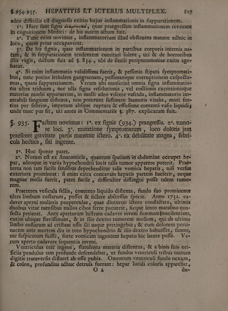 adeo difficilis eft diagaofis exitus hujus inflammationis in fuppurationem. ie. Háéc fünt figna aàvapvusixz quae praegreffam inflammationem revocant in cognitionem Medici: de his autem actum fuit. t 2^». Tunc enim novimus , inflánimatorium illud obftruens manere adhuc in loco, quem prius occupaverat. 3, De his fignis, quae iünflammationem in' partibus corporis internis na- ti; &amp; in fuppurationem tendentem? comitari folent, uti &amp; de horroribus n vagis, dictum fuit ad $. 834., ubi dé fimili peripneumoniae exitu age« atur. 4*. Si enim inflammatio validiffima fuerit. &amp; peffimis. ftipata fymptomati- bus, turic potius lethalem gargraenam , peffimamque corruptionem exfpecta- mus, quam fuppurationem. Verum ubi maníerint omnia figna inflammatio* fis ultra triduum , nec ulla figna refolutionis j vel co&amp;tionis excretionisque fnateriae morbi apparuerint, in molli adeo vifcere vafcula, inflammatorio im« nicabili fanguine diftenta, non poterunt fuftinere liumoris vitalis; moti for- tius per febrim, impetum abíque ruptura &amp; effufione contenti vafis liquidig unde tunc pus fit, uti antea in Commentariis $. 387. explicatum fuit. $. 935. ] hose ur I*. ex figtis (934.) praegreffis. 2». tumo- | ré loci. 3*. mutatione fymptomatum , loco doloris jam praefente gravitate partis manente ictero. 4*. ex debilitate magna , febri- cula hectica, fiti ingente. | 1». Hoc fponte patet. - | | | 2*. Notum eft ex Anatomicis, quantum fpatium in abdomine occupet he- par, adeoque in variis hypochondrii locis talis tumor apparere poterit. Praes terea non tam facile fenfibus deprehenditur talis vomica hepatis , nifi verfus exteriora promineat: fi enim circa concavam hepatis partem haeferir) neque magnae molis fuerit, patet facile , difficulter diftingui poffe talem tumoes rem. P Praeterea veficula fellis, contento liquido diftenta, fundo fuo prominente ultra limbum coftarum, poffet &amp; fallere abíceffus fpecie. Anno 1732. ca- daver aperui mulieris pauperculae, quae diuturno ictero conflictata, ultimis duobus vitae menfibus nullos cibos ferre potuerat, ficque lento marafmo con- fe&amp;a perierat. Ante aperturam luftrans cadaver inveni fummam [macilentiam, cutim ubique flaviffimam, &amp; in ilio dextro tumorem mollem, qui ab ultimo limbo coftarum ad criftam offis ilii usque pertingebát ; &amp; cum dolorem perti- nacem ante mortem diu in toto hypochondrio &amp; ilio dextro habuiffet, fateor, me fufpicatum fuiffe, forte vomicam ingentem hepatis hic latere poffe. Ve- xum aperto cadavere fequentia inveni. i» . Ventriculus erat ingens, flatülenta' materia diftentus, &amp; a binis fuis ori- ficiis pendulus tam profunde defcendebat, ut fundus ventriculi tribus tantum digitis transverfis diftaret ab offe pubis. Omentum ventriculi fundo nexum, &amp; colon, profundius adhuc detruía C RUM hepar luridi coloris Sppuemts P u*