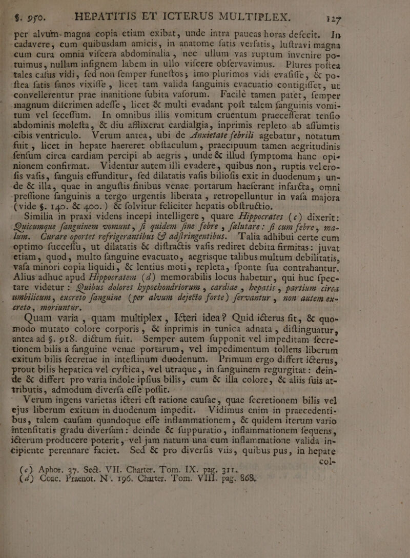 per alvum. magna copia etiam exibat, unde intra paucas horas defecit. In cadavere, cum quibusdam amicis, in anatome fatis verfatis, luftravi mágna cum cura omnia vifcera abdominalia , nec ullum vas ruptum invenire po- tuimus, nullam infignem labem in ullo viícere obfervavimus. Plures poitea tales cafus vidi, fed non femper funeítos; imo plurimos vidi evafiffe, &amp; po- ítea fatis fanos vixifle , licet tam valida fanguinis evacuatio contigiffct, ut convellerentur prae inanitione fubita vaforum. —Facilé tamen patet, femper magnum difcrimen adeffe , licec &amp; multi evadant poft talem fanguinis vomi- tum vel feceflum. In omnibus illis vomitum cruentum praecefferat tenfio abdominis molefta, &amp; diu afflixerat cardialgia, inprimis repleto ab aflumtis «ibis ventriculo. Verum antea, ubi de Jfexietate febrili agebatur, notatum fuit, licet in hepate haereret obítaculum , praecipuum tamen aegritudinis fenfum circa cardiam percipi ab aegris , unde &amp; illud fymptoma hanc opis nionem confirmat. Videntur autem illi evadere, quibus non, ruptis velero- fis vafis, fanguis effunditur, fed dilatatis vafis biliofis exit in duodenum ; un- de &amp; illa, quae in anguftis finibus venae. portarum haeferant infar&amp;a, omni preffione fanguinis a tergo urgentis liberata , retropelluntur in vafa majora (vide $. 140. &amp; 400. ) &amp; folvitur feliciter hepatis obítru&amp;tio. Similia in praxi videns incepi intelligere , quare ZZippeerates (c) dixerit: Quicumque fanguinem vomunt, fi quidem fine febre , [alutare: fi cum febre, ma-. dum. Curare oportet refrigerautibus C9. ad[iringentibus. 'l'alia adhibui certe cum optimo fucceflu, ut dilatatis &amp; diftractis vafis rediret debita firmitas: juvat 'etiam, quod, multo fanguine evacuato, acgrisque talibus multum debilitatis, vafa minori copia liquidi, &amp; lentius moti, repleta, fponte fua contrahantur. Alius adhuc apud ZZippecratezz (d) memorabilis locus habetur, qui huc fpec- tare videtur : Quibus dolores bypocboudriorum , cardiae , bepatis , partium cirea umbilicum , excreto fauguiue (per alvum dejetto forte) fervantur ,. nom autem ex £ereto, OoFiantur. Quam varia ,-quam multiplex , Icteri idea? Quid i&amp;erus fit, &amp; quo- modo mutato colore corporis, &amp; inprimis in tunica adnata , diftinguatur, antea ad $. 918. dictum fuit. Semper autem fupponit vel impeditam fecre- tionem bilis a fanguine venae portarum, vel impedimentum tollens liberum exitum bilis fecretae in inteflinum duodenum. Primum ergo differt i&amp;terus, prout bilis hepatica vel cyftica, vel utraque, in fanguinem regurgitat: dein- de &amp; differt pro varia indole ipfius bilis, cum &amp; illa colore, &amp; aliis fuis at- tributis, admodum divería effe pofüit. | Verum ingens varietas i&amp;eri eft ratione caufae, quae fecretionem bilis vel ejus liberum exitum in duodenum impedit. Vidimus enim in praecedenti- bus, talem caufam quandoque effe inflammationem, &amp; quidem iterum vario intenfitatis gradu diverfam: deinde &amp; fuppuratio, inflammationem fequens, iCterum producere poterit ,- vel jam natum una cum inflammatione valida in- €ipiente perennare faciet. Sed &amp; pro diverfis viis, quibus pus, in hepate col- («) Aphot. 37. Se&amp;. VH. Charter. Tom. IX. pag. 311. |