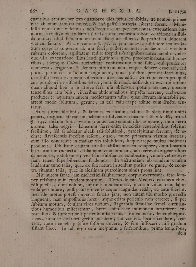 cuantibus tantum per tres quatuorve dies prius exhibitis, ut nempe primae viae ab omni faburra. mucofa. &amp; indigeftili materia liberae forent. Manis mores cacochymici tollantur ; fed, aucto vaíorum robore &amp; actione in flüui- da mutari illud femicrudum cum fanguine fluens, &amp; perfici in liquorent vitalem fanum. Alia occafione $. 7f. f$. jam notavi j fubfidere fenfim la- xum corporis tumorem ab ufu- ferri. pallorem mutari. in: fanum &amp; vividum rubrum colorem , agilitatem redire torpidis &amp; fegnibus antea membris , abs- que ulla evacuatione illius lenti;glütinofi4 quod. praedominabatur in humos ribus; idemque Ga/ezi au&amp;oritate. confirmatum tunc fuit ; qui prudenter imonuerat, frigidam &amp; lentam pituitam non femper debere evacuari, fed potius permutari in bonum fanguinem ,. quod pulchre perficit ferri ufus; nec fallit eventus, modo viícerum integritas adfit.. Si enim corrupti quid aut purulenti in vifceribus lateat , aut fcirrhofa adfit durities j, tunc nun- quam aliquid boni a limaturae ferri ufu obfervare potui; uti nec, quando tenaciffima atra bilis, vifceribus abdominalibus impaéta haerens, cacliexiam produxerit: aquarum autem medicatarum ufus, quae ferrum inimitabili per artem modo íolutum , gerunt, in tali cafu faepe adhuc cum fructu ten- tatur. ipii | Sales autem alcalini , &amp; fapones ex alcalinis falibus &amp; oleis fimul unitis parati, magnam efhücaciam habent in folvendis zenacibus &amp; viícidis, uti ad $. 135. dictum fuit: verum minus conveniunt illo tempore ,. dum ferro utuntur tales aegri. Limatura ferri enim in acidis vegetabilibus folvitur facillime , (éd fi addatur alcali tali folutioni,. praecipitatur ferrum , :&amp; o- chrae flavefcentis fpeciem refert , quae , muco primarum viarum irretita , cum illo concrefcit in maffam vix folubilem, ficque. faepe multas moleftias producit. Ob hanc caufam ab illis abítinemus eo tempore, dum limatura ferri utuntur cachectici , illamque vino infufam, aut cerevifiae generofiori &amp; meracae, exhibemus ; vel fi in fubftantia exhibeatur, vinum vel cerevi- fiam talem fuperbibendam fuademus. In vi&amp;u etiam ob eandem cauíam tra vitantur talia, quae in alcalinam putredinem nimis prona funt. rófi puellas, dum nolunt, inprimis opulentiores, inertem vitam cum labo- riofa permutare, poft paucos menfes aeque languidas reddi, ac ante fuerant. Sed ille motus poteft imperari fanatis Jam, non autem ubi morbo provecto languent; nam impoflibilis foret ; atque etiam periculo non careret , fi per tibus humoribus mifcerentur; brevi enim haec pulmonem infarcirent len- tore fuo, &amp; fuffocationis periculum facerent. — Videmus fic, leucophlegma- ticos , fimulac citatiori greffu incedere j aut acclivia loca afcendere , ten- tant, ftatim anbelo pectore fufpiria ducere, &amp;-fere fuffocari , nifi gradum fílant ilico. In tal ergo cafu incipimus a frictionibus, primo lenioribus, j » dein