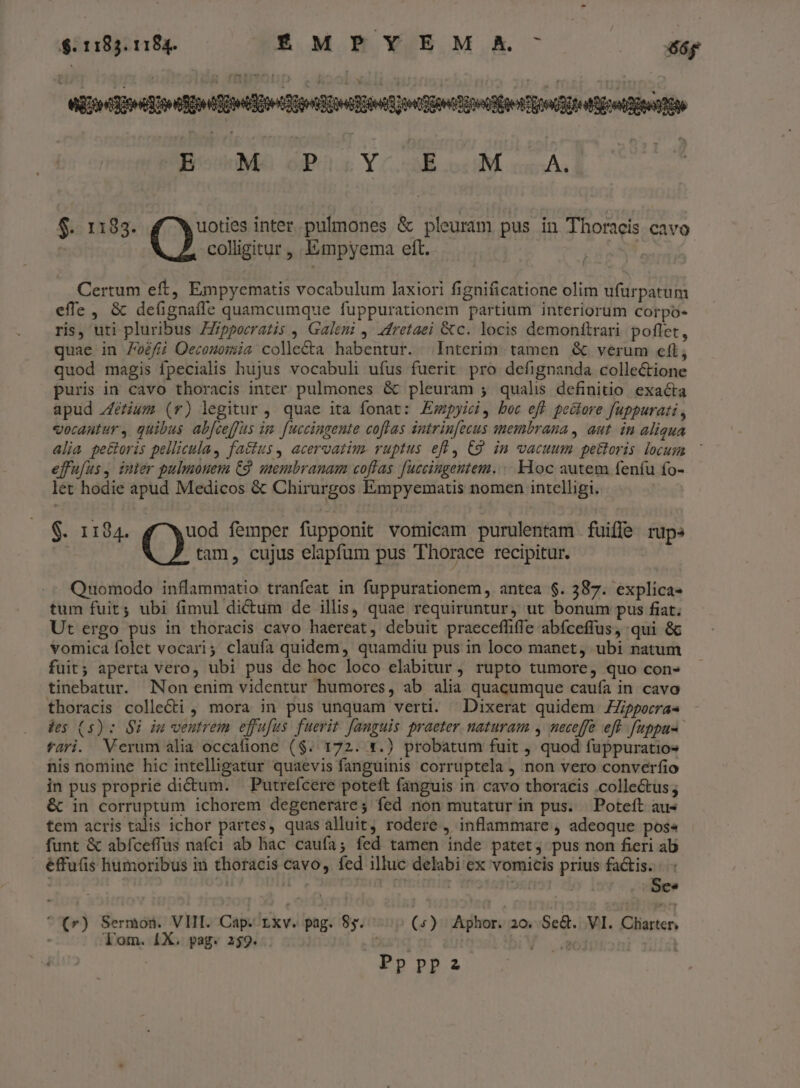 Miedo cope ete oo Quota tego iot pondo ipd YCokodM cmAL 7 ou $. 1183. 4 Ww uoties inter. pulmones &amp; pleuram pus in Thoracis cavo ; colligitur, Empyema eft. Certum eft, Empyematis vocabulum laxiori fignificatione olim ufürpatum effe, &amp; deügnaffe quamcumque fuppurationem partium interiorum corpo- ris, uti pluribus ZZpporratis , Galem 4. dfretaei &amp;c. locis demonittrari poflet, quae in 7o£//i Oecosomia colle&amp;ta habentur. Interim. tamen &amp; verum eft; quod magis fpecialis hujus vocabuli ufus fuerit. pro defignanda collectione puris in cavo thoracis inter pulmones &amp; pleuram ; qualis definitio. exacta apud zéfium (r) legitur , quae ita fonat: Empyici, boc eff pectore fuppurati , vocantur, quibus ab[ceffus im fuccingente coflas intrin[ecus membrana , aut. in aliqua alia pectoris pellicula, factus, acervatim. vuptus eff C9. in vacuum pettoris. locum efufus, inter pulmonem C9. membranam coflas fuccingeutem. .. Kloc autem fenfu fo- let hodie apud Medicos &amp; Chirurgos Empyematis nomen intelligi. $. 1184. uod femper füpponit vomicam purulentam fuiffe rups tam, cujus elapfum pus Thorace recipitur. Quomodo inflammatio tranfeat in fuppurationem, antea $. 387. explica- tum fuit; ubi fimul dictum de illis, quae requiruntur, ut bonum pus fiat. Ut ergo pus in thoracis cavo haereat, debuit praeceffiffe abfceffus, qui &amp; vomica folet vocari; claufa quidem, quamdiu pus in loco manet, ubi natum fuit; aperta vero, ubi pus de hoc loco elabitur , rupto tumore, quo con- tinebatur. Non enim videntur humores, ab alia quacumque caufa in cavo thoracis colle&amp;i , mora in pus unquam verti. Dixerat quidem ZZporra« des (5) : $i iu ventrem effufus fuerit [anguis praeter naturam , neceffe eft fuppus fari. Verum alia occafione ($. 172. 1.) probatum fuit , quod fuppuratios nis nomine hic intelligatur quaevis fanguinis corruptela , non vero converfio in pus proprie di&amp;um. —Putrefcere poteft fanguis in cavo thoracis .collectus ; &amp; in corruptum ichorem degenerares fed non mutatur in pus. | Poteíft au- tem acris talis ichor partes, quas alluit, rodere , inflammare , adeoque pos« funt &amp; abíceffus nafci ab hac caufa; fed tamen inde patet, pus non fieri ab éffuis humoribus in thoracis cavo, fed illuc delabi ex vomicis prius factis. ! rf | | Ses *(r) Sermon. VIII. Cap. Lxv. pag. 85. | (5) Aphor. 20. SeG.. VI. Cliasten Tom. [X. pag. 259. | Ppppa