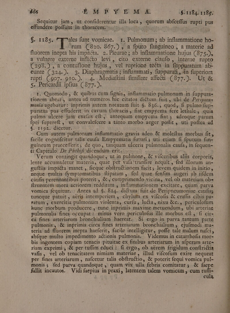 $86 EM p Ww E M (0 $1184. 118g. Sequitur jam , ut confiderentur illa loca ,, quorum abfceffus rupti pus effundere poffunt in thoracem; 70. | 1471 | $. 1185. TA funt vomicae. r. Pulmonum ; ab inflammatione ho- rum (820. 867.) , a fputo fanguineo , a materie ad fluorem inepta his impacta. 2. Pleurae ; ab inflammatione hujus (875.5, a vuliere externe inflitto levi, cito externe claufo , interne rupto (298.5), a contufione hujus , vel ruptione te&amp;a in füppuratum ab- eunte (324.). 3. Diaphragmatis ; inflammati, fuppurati, 4n fuperiora rupti. (907..910.). ..4. Mediaftini fimiliter affecti (877.). Ut &amp; 5. Pericardii ipfius ( 877. ). | | | 1. Quomodo, &amp; quibus cum fignis, inflammatio pulmonum in fuppura- tionem abeat antea ad numeros. hic citatos dictum fuit , ubi de Perzpueu- monia'agebatur: inprimis autem notatum fuit. $. 836., quod, fi pulmo fup- puratus pus effuderit in cavum thoracis , fiat empyema fere lethale, quia pulmo ulcere jam exefus eft, antequam empyema fiat; adeoque parum fpei fupereft ,' ut convalefcere a tànto morbo aeger poffit ,. uti. poftea ad 6. If 92. dicetur. Cum autem pulmonum inflammatio gravis adeo. &amp; moleítus morbus fit, facile cognofcitur talis caufa Empyematus futuri ; uti etiam fi fputum fan- guineum praécefferit;; de quo, tanquam ulceris pulmonalis caufa, in fequen- - ti Capitulo. De P£tbifi;dicendüm. erit. |. emaé ' Verum contingit quandoque, ut in pulmone, &amp; vifceribus aliis corporis, lente accumuletur materia, quae pet vafa'tranfire nequit , fed illorum an- guftiis impacta manet ,. ficque obítructionem facit; levem quidem in initio, neque multis fymptomatibus ítipatam , fed quae. fenfim augeri ab iifdem caufis perennantibus. poterit , GC, comprimendo vicina, vel ob materiam ob- ftruentem: mora acriorem redditam j infamrmationem excitare, quam parva vomica fequitur. ' Antea ad. $. 824.. dictum fuit de. Peripneumoniae caufis; tuncque patuit, aéris intemperiem , .chylutfn ex vifcofis &amp; craflis cibis pa- ratum , exercitia pulmonum violenta, curfu, lu&amp;ta, nixu &amp;c., periculofum hunc morbum producere , tunc inprimis maxime metuendum , ubi arteriae pulmonalis fines: occupat : minus vero periculofus ille morbus eft jfi cir- cà fines arteriarum bronchialium haereat. Si ergo in parva tantum partc pulmonis, .&amp; inprimis circa fines arteriarum bronchialium j. ejufmodi ma- teria ad. fluorem inepta haeferit, facile intelligitur, poffe tale malum nafci, abfque multo impedimento actionis pulmonis. — Videmus in catarrhofis mor- bis ingentem copiam tenacis pituitae ex finibus arteriarum in afperam arte ram exprimi , :&amp; per tuffim educi :. fi ergo, ob aerem frigidum conftrictis vafis , vel ob tenacitatem nimiam materiae , illud vifcofum exire nequeat per fines arteriarum , nafcetur talis obftructio, &amp; poterit fequi vomica pul- monis; Ííed parva quandoque , quam vix ulla febris comitatur ; &amp; faepe falit incautos. Vidifaepius in praxi, latentem talem vomicam , cum tt cula,