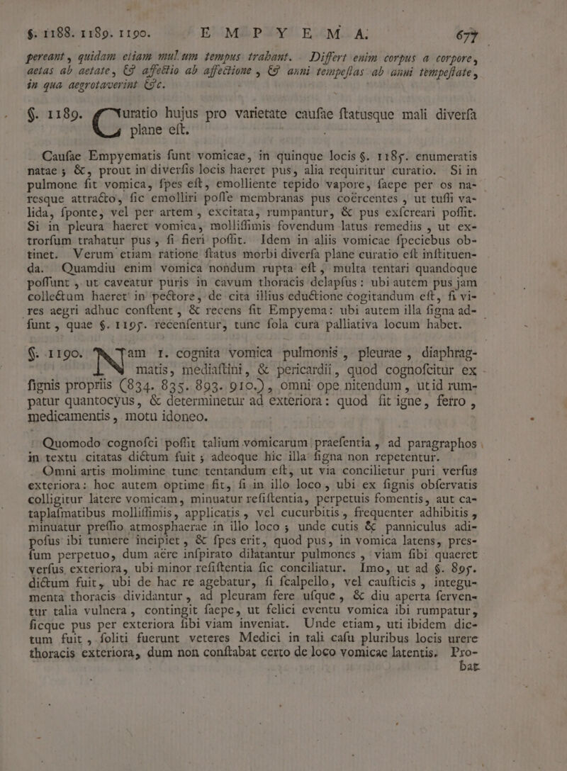 - $. 1188. 1189. r19o. E MZPXY/'E.:M..A 677 gereant , quidam eiiam, mulum tempus. trabant. .— Differt enim corpus a. corpore, aetas ab aetate , C9. affellio ab affectione , C9 anni tempeflas ab anui tempeflate , in qua aegrotaverint. Cgc. ' $. 1189. uratio hujus pro varietate caufae ftatusque mali diverfa | plane eft. Caufae Empyematis funt vomicae, in quinque locis $. 118g. enumeratis natae ; &amp;, prout in diverfis locis haeret pus, alia requiritur curatio. Si in pulmone fit vomica, fpes eft, emolliente tepido vapore, faepe per os na- resque attracto, fic emolliri pofle membranas pus coércentes , ut tuffi va- lida, fponte, vel per artem , excitata, rumpantur, &amp; pus exícreari poffit. $i in pleura haeret vomica, molliffimis fovendum latus remediis , ut ex- trorfum trahatur pus, fi fieri poffit. Idem in aliis vomicae fpeciebus ob- tinet. Verum etiam ratione flatus morbi diverfa plane curatio eft inftituen- da. Quamdiu enim vomica nondum rupta eft, multa tentari quandoque poffunt ,.ut caveatur puris in cavum thoracis delapfus: ubiautem pus jam colle&amp;tum haeret' in pectore, de cita illius eductione cogitandum eft, fi vi- res aegri adhuc conftent , &amp; recens fit Empyema: ubi autem illa figna ad- funt , quae $. 119y. recenfentur, tunc fola curà palliativa locum habet. $. 1190. NA I. cognita vomica pulmonis ,. pleurae , diaphrag- matis, mediaftini, &amp; pericardii, quod cognofcitur ex . fignis propriis (834. 835. 893. 910.) , omni ope nitendum , utid rum- patur quantocyus, &amp; determinetur ad exteriora: quod fitigne, ferro , medicamentis ,. motu idoneo. | | : Quomodo cognofci poflit talium vomicarum |praefentia , ad paragraphos . in textu citatas dictum fuit ; adeoque hic illa figna non repetentur. Omni artis molimine tunc tentandum eft, ut via concilietur puri verfus exteriora: hoc autem optime fit, fi in illo loco , ubi ex fignis obfervatis colligitur latere vomicam, minuatur refiftentia, perpetuis fomentis, aut ca- taplaímatibus molliffimis, applicatis , vel cucurbitis, frequenter adhibitis , minuatur preífio atmosphaerae in illo loco ; unde cutis &amp; panniculus adi- pofus ibi tumere incipiet &amp; fpes erit, quod pus, in vomica latens, pres- fum perpetuo, dum aére infpirato dilatantur pulmones , viam fibi quaeret verfus exteriora, ubi minor refiftentia fic conciliatur. Imo, ut ad $. 89y. di&amp;um fuit, ubi de hac re agebatur, fi fcalpello, vel caufticis , integu- menta thoracis dividantur , ad pleuram fere ufque , &amp; diu aperta ferven- tur talia vulnera , contingit faepe, ut felici cventu vomica ibi rumpatur , ficque pus per exteriora fibi viam inveniat. Unde etiam, uti ibidem dic- tum fuit, foliti fuerunt veteres Medici in tali cafu pluribus locis urere thoracis exteriora, dum non confítabat certo de loco vomicae latentis. Fn at