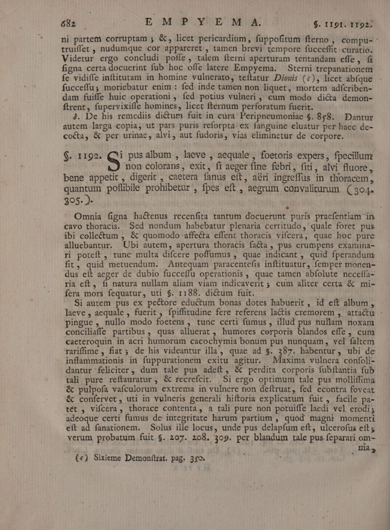 ni partem corruptam ; &amp;, licet pericardium, fuppofitum fterno , compu- truiffet , nudumque cor appareret , tamen brevi tempore fucceffit curatio. Videtur ergo concludi pofle, talem fterni aperturam tentandam effe, fi figna certa docuerint fub hoc offe latere Empyema. — Sterni trepanationem fe vidiffe inftitutam in homine vulnerato, teítatur Dosis (c), licet abíque fucceffu; moriebatur enim : fed inde tamen non liquet, mortem adfcriben- dam fuiffe huic operationi , fed potius vulneri , cum modo dicta demon- ftrent, fupervixifle homines, licet fternum perforatum fuerit. 4. De his remediis dictum fuit in cura Peripneumoniae $. 858. Dantur autem larga copia, ut pars puris reforpta ex fanguine eluatur per haec de- coca, &amp; per urinae, alvi, aut fudoris, vias eliminctur de corpore. $. 1192. ej pus album , laeve , aequale , foetoris expers, fpecillum non colorans, exit, fi aeger fine febri, fiti, alvi fluore, bene appetit, digerit , caetera fanus eft, aéri ingreffus in thoracem, quantum poflibile prohibetur , fpes eft , aegrum convaliturum (( 304. 305- )- : Omnia figna hactenus recenfita tantum docuerunt puris pracfentiam in cavo thoracis. Sed nondum habebatur plenaria certitudo ,' quale foret pus. ibi colle&amp;tum , &amp; quomodo affe&amp;a effent thoracis vifcera, quae hoc pure . alluebantur. Ubi autem, apertura thoracis facta , pus erumpens examina- ri poteft, tunc multa difcere poffumus , quae indicant , quid fperandunm fit, quid metuendum. Antequam paracentefis inflituatur, .femper monen- dus eít aeger de dubio fucceffu operationis , quae tamen abfolute necefla- ria eff, íi natura nullam aliam viam indicaverit ; cum aliter certa &amp; mi- fera mors fequatur, uti $. 1188. dicum fuit. Si autem pus ex pectore eductum bonas dotes habuerit , id eft album , laeve , aequale , fuerit , fpiffitudine fere referens laCtis cremorem ,. atta&amp;u pingue, nullo modo foetens , tunc certi fumus , illud pus nullam noxam conciliaffe partibus , quas alluerat , humores cerporis blandos effe, cum caeteroquin in acri humorum cacochymia bonum pus nunquam, vel faltem rariffime , fiat ; de his videantur illa, quae ad $. 387. habentur, ubi de inflammationis in fuppurationem exitu agitur. Maxima vulnera confoli- dantur feliciter , dum tale pus adeft, &amp; perdita corporis fubftantia fub tali pure reftauratur , &amp; recrefcit. | Si ergo optimum tale pus molliffima &amp; pulpofa vafculorum extrema in vulnere non deftruat, fed econtra foveat &amp; confervet , uti in vulneris generali hiftoria explicatum fuit , facile pa- tét , vifcera, thorace contenta, a tali pure non potuiffe laedi vel erodi; adeoque certi fumus de integritate harum partium , quod magni momenti eit ad fanationem. . Solus ille locus, unde pus delapfum eft, ulcerofus ett; verum probatum fuit $. 207. 208. 309. per blandum tale pus feparari om- mni ma. («) Sixieme Demonftrat. pag. 350: :