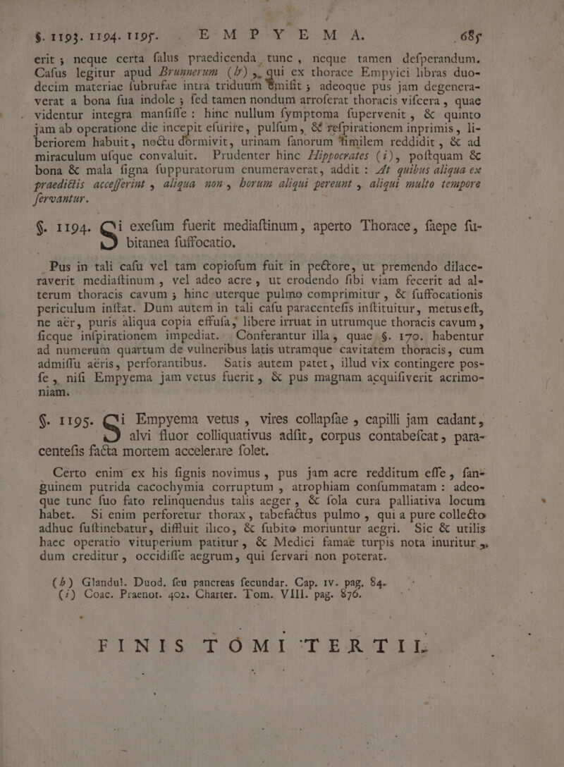 erit ; neque certa falus praedicenda tunc , neque tamen defperandum. Cafus legitur apud Zrwenmerum (b),,qui ex thorace Empyici libras duo- decim materiae fubrufae intra triduum €mifit ; adeoque pus jam degenera- verat a bona fua indole ; fed tamen nondum arroferat thoracis vifcera , quae videntur integra manfiffe : hinc nullum fymptoma fupervenit , &amp; quinto jam ab operatione die iia efürire, pulfum, &amp; refpirationem inprimis, li- beriorem habuit, noctu dormivit, urinam fanorum fimilem reddidit , &amp; ad miraculum ufque convaluit. Prudenter hinc ZZippecrafes (i), poftquam &amp; bona &amp; mala figna fuppuratorum enumeraverat, addit : Z/£ quibus aliqua ex praedi&amp;lis accefferint ,, aliqua. nom, borum aliqui pereunt 4. aliqui multo. tempore fervantur. $. 1194. QM exefüm fuerit mediafünum, aperto Thorace, faepe fu- | bitanea fuffocatio. Pus in tali cafu vel tam copiofum fuit in pectore, ut premendo dilace- raverit mediaftinum , vel adeo acre , ut erodendo fibi viam fecerit ad al- terum thoracis cavum 5 hinc uterque pulmo comprimitur , &amp; fuffocationis periculum inftat. Dum autem in tali cafu paracentefis inftituitur, metusett, ne acr, puris aliqua copia effuía, libere irruat in utrumque thoracis cavum, ficque infpirationem impediat. XConferantur illa, quae. $. 170. habentur ad numerum quartum de vulneribus latis utramque cavitatem thoracis, cum admiffu acris, perforantibus. — Satis autem patet, illud vix contingere pos- fe , nifi Empyema jam vetus fuerit, &amp; pus magnam acquifiverit acrimo- niam. S 1195. S Empyema vetus, vires collapfae , capilli jam cadant, - alvi fluor colliquativus adfit, corpus contabeícat, para- centefis facta mortem accelerare folet. . | Certo enim ex his fignis novimus , pus jam acre redditum effe, fan- guinem putrida cacochymia corruptum , atrophiam confummatam : adeo- que tunc fuo fato relinquendus talis aeger , &amp; íola cura palliativa locum habet. Si enim perforetur thorax, tabefactus pulmo , qui a pure collecto adhuc fuftinebatur, diffluit ilico, &amp; fubite moriuntur aegri. Sic &amp; utilis haec operatio vituperium patitur , &amp; Medici famae turpis nota inuritur 5, dum creditur, occidiffe aegrum, qui fervari non poterat. (5) Glandu!. Duod., feu pancreas fecundar. Cap. IV. pag. 84. (;) Coac. Praenot. 402. Charter. Tom. VIII. pag. $76. » PINGBSUITOÓMI'CTE£ATLLE