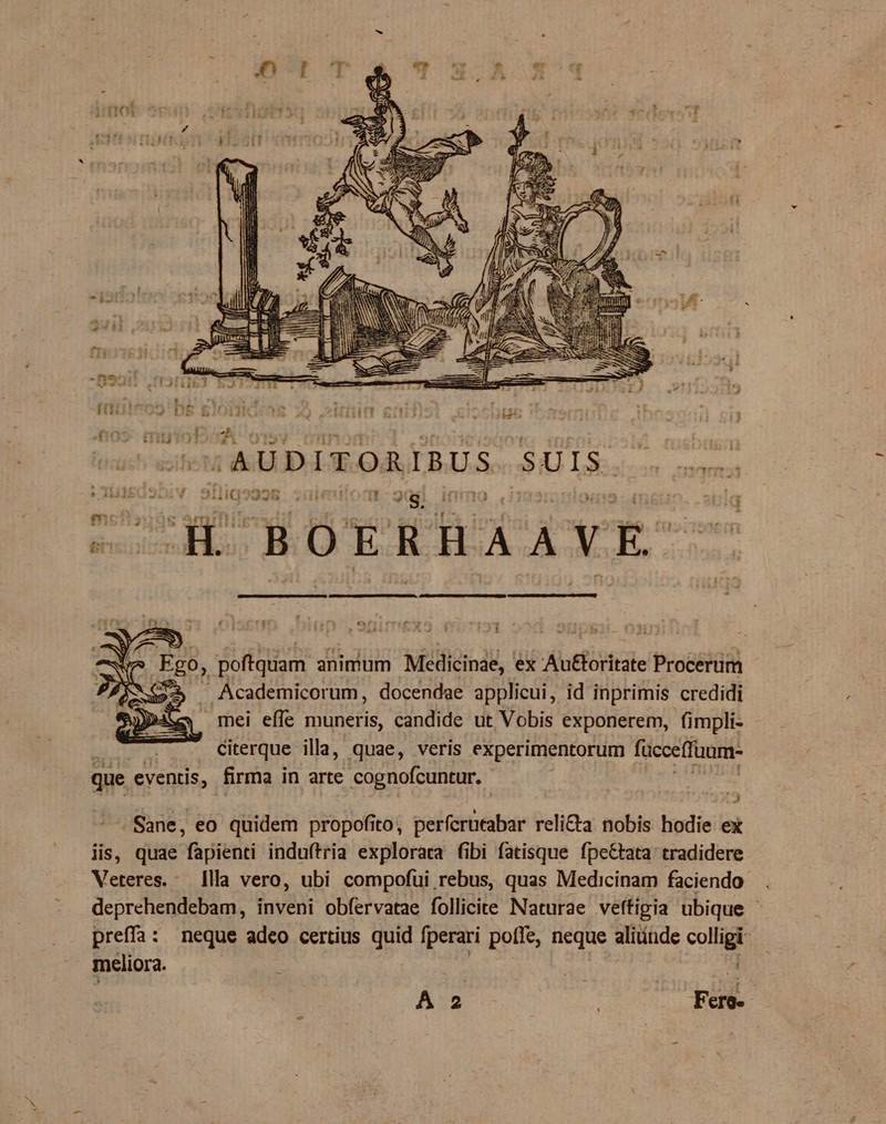 JU i 2 I » | /AUDITORIBUS SAI Lá... qe dp -BOERHAAVE- Ego, poftquam animum Medicinae, ex Au£loritate Procerum 52 Academicorum, docendae applicui, id inprimis credidi y mei effe muneris, candide ut Vobis exponerem, (impli- citerque illa, quae, veris experimentorum fücceffuum- que eventis, firma in arte cognofcuntur. Sane, eo quidem propofito, perfcrutabar reli&amp;a nobis hodie ex iis, quae fapienti induftria explorara fibi fatisque fpettata tradidere Veteres. - [lla vero, ubi compofui rebus, quas Medicinam faciendo . deprehendebam, inveni obfervatae follicire Naturae veffigia ubique - preffa: neque adeo certius quid fperari poffe, neque alitinde cop meliora. A 2 | rd