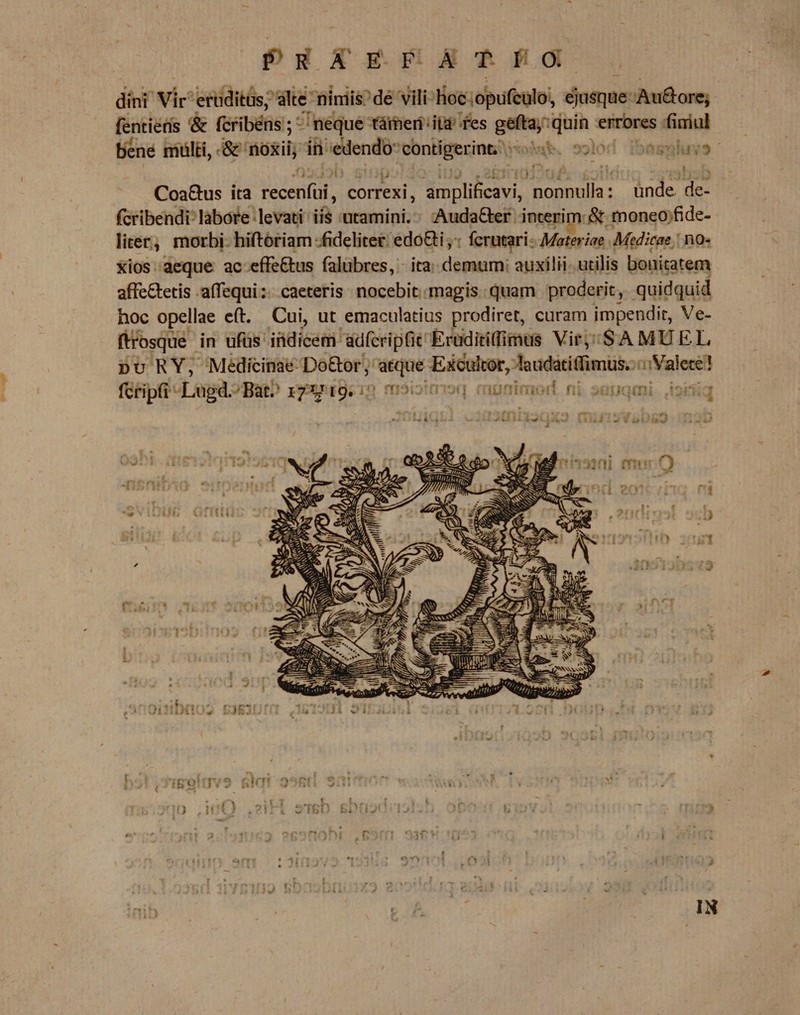 PRAEFATIO dini Vic: eiditüs ;'alte nimiis? dé 'Vili-Hoc.opufeulo, éjusque-Au&amp;ore; fentieris &amp; (cribéns ; 5 neque tárheri it^ fes singe rac fimul bene mülti, &amp; noxii, in enmt contigerint, oM. solod ibasmlhuvs CosG&amp;us ita RM correxi, S Eeavi n queicne unde. de- fcribendi: labore: levati: i axaminiz Auda&amp;ter interim: &amp; moneo;fide- liter, morbi. hiftoriam -fideliter. edo&amp;i ; fcrutari- Materiae . Medicae : no- Xios aeque ac effe&amp;us falubres, ita: demum: auxilii. utilis bonitatem affc&amp;tetis -affequi:;- caeteris. nocebit magis: quam proderit, quidquid hoc opellae eft. Cui, ut emaculatius prodiret, curam impendit, Ve- ftrosque in ufüs indicem adfcriptie Eruditifimus Vir, ;/SAMUEL pu RY; Medicinae Do&amp;or; eid Exculcor, laudatitfimus.:: alere! fcripfi Log: /Bat^ REIS oitrioq again noi. ni. sapqmi. ioifiq * e OQ wd uw 2n 3 i Mm, AUI UE Nee As BILE E