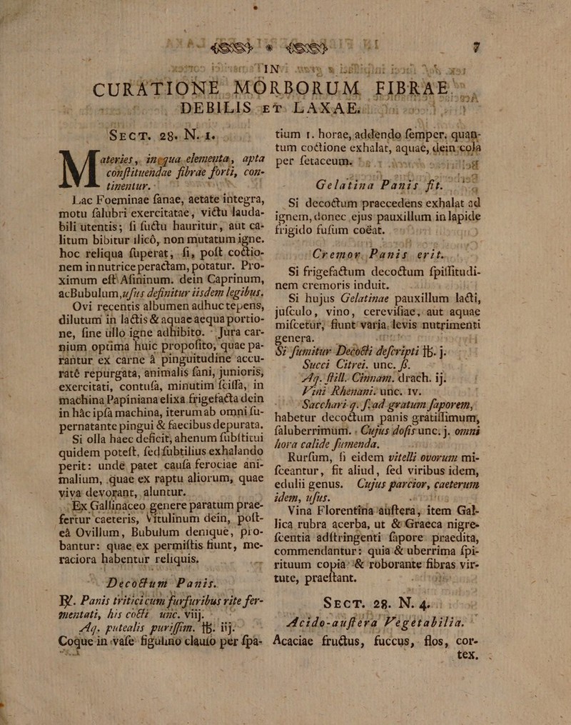 LJ -i xsnmos i Srcm. og. N. 1... ateries ,. ingqua elemeuta, apta conflituendae fibrae fori, con- tineutur, | 03 vw Lac Foeminae fanae, aetate integra, motu fàlubri exercitatae, victu lauda- bili utentis; fi (üctu hauritür, aut ca- litum bibitur ilicó, non mutatum igne. hoc reliqua füperat; fi, poft. coctio- nem innutrice peractam, potatur. Pro- ximum efP Afininum. dein Caprinum, acBubulum,u/fu5 defigitur iisdem legibus. Ovi recentis albumen adhuctepens, dilutum in lactis &amp; aquae aequa portio- ne, fine ullo igne adhibito. * Jura car- nium optima huic propofito, quae pa- rantur eX carne à pinguitudine accu- raté repurgata, animalis fani, junioris, exercitati, contuía, minutim fciífa, in machina Papiniana elixa.frigefacta dein in hàc ipfa machina, iterumab omni fu- pernatante pingui &amp; faecibus depurata. Si olla haec deficit, ahenum fubífticui quidem poteft, fed fubtilius exhalando perit: unde patet cauíà ferociae ani- malium, .quae ex raptu aliorum, quae viva devorant, aluntur. , Ex Gallinaceo genere paratum prae- fertur caeteris, Vitulinum dein, poft- eà Ovillum, Bubulum denique, pro- bantur: quae ex permiítis fiunt, me- raciora habentur reliquis. ial DecoBum Panis. — 1 lS die ib Nes Ww uu B. Panis tritici cum furfuribus rite fer- suentati, his coEHz, unc. Vil. 7 dq. putealis. purviffan. 15. iij. Coque in vafe figülino clauío per fpa- ^ M 954 À k 1 e tium r. horae, addendo femper, quan- tum coctione exhalat, aquae, dein:;cola per fetaceugq ba^. detis ossia 13H Gelatina Panis fit... . Si decoctum praecedens exhalat ad ignei, donec ejus pauxillum in lapide frigido fufum coéat Cremor. Panis erit. Si frigefa&amp;tum decoctum fpiffitudi- nem cremoris induit. — .. : Si hujus Gelatzzae pauxillum la&amp;i, jufculo, vino, cereviiae, aut aquae miícetur, fiunt varia. levis nutrimenti enera o PIC MEM i^oqwH $7 fumitur. Deco; deferipti ]b. j. Succi Citrei. unc. fs. 73. fHlL- Cinnam. drach. ij. Fini Rhemami. unc. 1v. Sacchari q. f-ad gvatum faporem, habetur decoctum panis gratilfimur;, faluberrimum. . Cujus dofis unc; j. omni hora calide fumenda. Rurfüum, fi eidem vztelli ovorum mi- Íceantur, fit aliud, fed viribus idem, edulii genus. — Cujus parczor, caeterum idem, ufus. ; Áá'iodhug ger Vina Florentina aüftera, item Gal- lica rubra acerba, ut &amp; Graeca nigre- ícentia adítringenti (apore: praedita, commendantur: quia &amp; uberrima ípi- rituum copia: '&amp; roborante fibras vir- tute, praeítant. . condom SECT. 28. N. 4. i1 1 ' cide-auflera F'égetabilia. E Acaciae frudus, fuccus,. flos, cor- ^