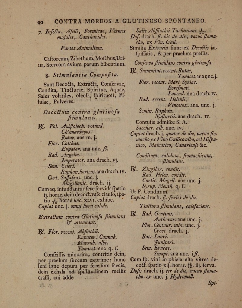 J. Ifita, Afili, Fovmicae, Fermes — majales ,. Canthavides. Partes ednimalium. Caítoreum, Zibethum, Mofchus,Uri- na, Stercora avium parui bibentium. $9. Stimulantia Compofita. Sunt Decocta, Extracta, Confervae, Condita, Tiné&amp;urae, Spiritus, Aquae, Sales volatiles, oleofi, fpirituofi, Pi- lulae, Pulveres. 4 Detotlum contra glutiuofa (o füimulans. TY. Fol Jhufolech. votund. Chtmaedvyos. Rwae.anaqm.]. — ^. Flor. Calthae. : . Ewpatov. ana unc. /$. Rad. Jngelic.- z Imperator. ana drach. vj. Sen. Celeri. Raphan.hortens.ana drach.1y. Cort. Saffafras. unc. ]. Magellanic. drach. ij. Cumaq. infuridantur fere fervida fpatio ij. horar. dein decoQt.vafe claufo, fpa- tio 4E horaé uzc. XLvt. exhibe. — ^ Capiat unc. j. omui hora calide. Extratlum contra Glitinofa fiimulans — €9 attemuags.. Bé. Flor. recent. -dbfinzàz. Eupator.. Cannab. C Marrub. albi. Jümacet. ana. q. f. Confciffis minutim, contritis dein, PE praelum fuccum exprime; hunc eni igne depura per feceífum faecis, dein exhala ad. fpiflitudinem mellis craffi, cui adde Salis bffruthii Tacheniani dts. Dof. drach. f£. bis de die, vacuo floma- cho, ex Pin. Gall. Similia Extratfa fiunt ex Deco&amp;z5 in- fpiffatis, &amp; per praelum preflis. Conferva feimulaus contra glutznofa. B. Summitat.vecent. Rutae, —— ugacet.anaunc.j. Flor. veceut. Mari Syriac. Rovifmar. Lavend. ana drach. 1v. Rad. vecent. Helemii, -—. F'incetox. ana. unc. J. Semin. Raphan. Naflurtzi. ana drach. 1v. Contufis admifce S. A. : . Sacchar. alb. unc. 1v. zacho,ex Vno Gallico albo, vel Hifpa- nico, Malvatico, Canavienfi &amp;c. calidum, ftomachicum, foanulaus. I. Zingiber. eondit. Rad. Helen. coudit. Cortic. Magell. ana unc. j. Syrup. Menth. q: f.— UtF. Conditun£ ^ — Capiat drach. ff. .fexier de die. ZinBura f'amulans , calefaciens. IX. Kad. Gentiaun. . . uthoxae. ana unc. j. Flor. Centaur. min. unc. j. Croci. drach. j. Bacc.Lauri. . Shuniperi. Sem. Erucae. Sinapi. ana unc. 1/ff. Cum fp. vini in phiala alta vitrea de- co&amp;. fpatio xi]. horar. fb. iij. ferva. Dofis drach. ij. ter de die, vacuo floma- cho. ex une. j. Hydromel. Cozudituti,