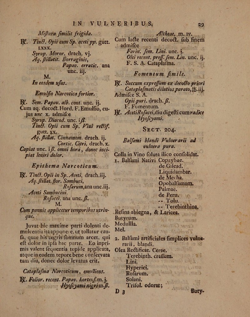 Miflura, fimilis frigida. JY. Tin&amp;.O0pi eut Sp. aceti pp. gutt. LXXX. Syrup. Moror. drach, vj. ^n Jillatit. Borraginis, unc. iij. M e j , ; In eosdem ufus. Emulfio Narcotica fortior. IV. Sem. Papav. alb. cont. unc. ij. Cum aq. decoct. Hord. F. S cu- jus snc. x. admifce nup. Diacod. unc. i/$. ind. Opii cum Sp. Pimi vet. gutt. XX... 4. flillat. Cinhaimom. drach. ij. Cortzc. Citri, drach. x. Capiat unc. iff. omni hora, dotiec inci- giat. lenzvi dolor... . | .Epithema Navcoticum. I. T7n&amp;. Opii in Sp. ceti, drach.iij. dq. flillat. flor. Sambuci, Rofarum,ana unc. iT. i: deti Sambucini, | - Rofacei, ana unc. 3 M. Cum panuis applicatur temporibus utria- que. . | Juvat-hic maxime parti dolenti de- mulcentia itaappone:e, ut tollatur cau- fà, quae his segris fomnum arcet, qui eft dolor in ipfa hac parte. .. Eo inpri- mis valent fequentia tepide applicata, atqueineodem tepore bene confervata tam díu, donec dolor. levatus erit. Cataplufina Narcoticum , emliens. . X. Folior. recent. . Papav. hortezf.m. D octets diyofcyamimigrim: fe. QA - 29 cus eHthaae,. m.1v... Cum lade recenti M fub fpem J-aimifte. us ud ^ Fovin. fem. T unc. i Olei recent. pre[f. fem. Lan. unc. j F. S. A. Cataplafima. | Fomentum. fimile. Succum expreffim ex: decotlo kir I orit Sof te parato) j| Adimifce S. A. Opii puri. drach. ff. F. Fomentum. D. Ici Rofacei diu digefti cum PM Hyofcyami. ; . SECT. 204. Balfami blandi Fulneravii. ad. vulmera pura. Colla in Vino foluta ilico confolidat. 1. Balfami Nativi Cape ae: | de Gilead. Liquidambar. de Mecha. Opobalfamum. . Palmae. . de Peru. - Lohr. -- Terebinthina. Butyrum. Medullla. Mel. 2. Balfami irtificiales fi implices wilne. rarii, blandi. Olea Rectificat. Cerae. | 'Yerebinth. craffum. 1 Lini. Bm . Hyperici. Rofarum. .- Solani. 'Trifol. odorat;